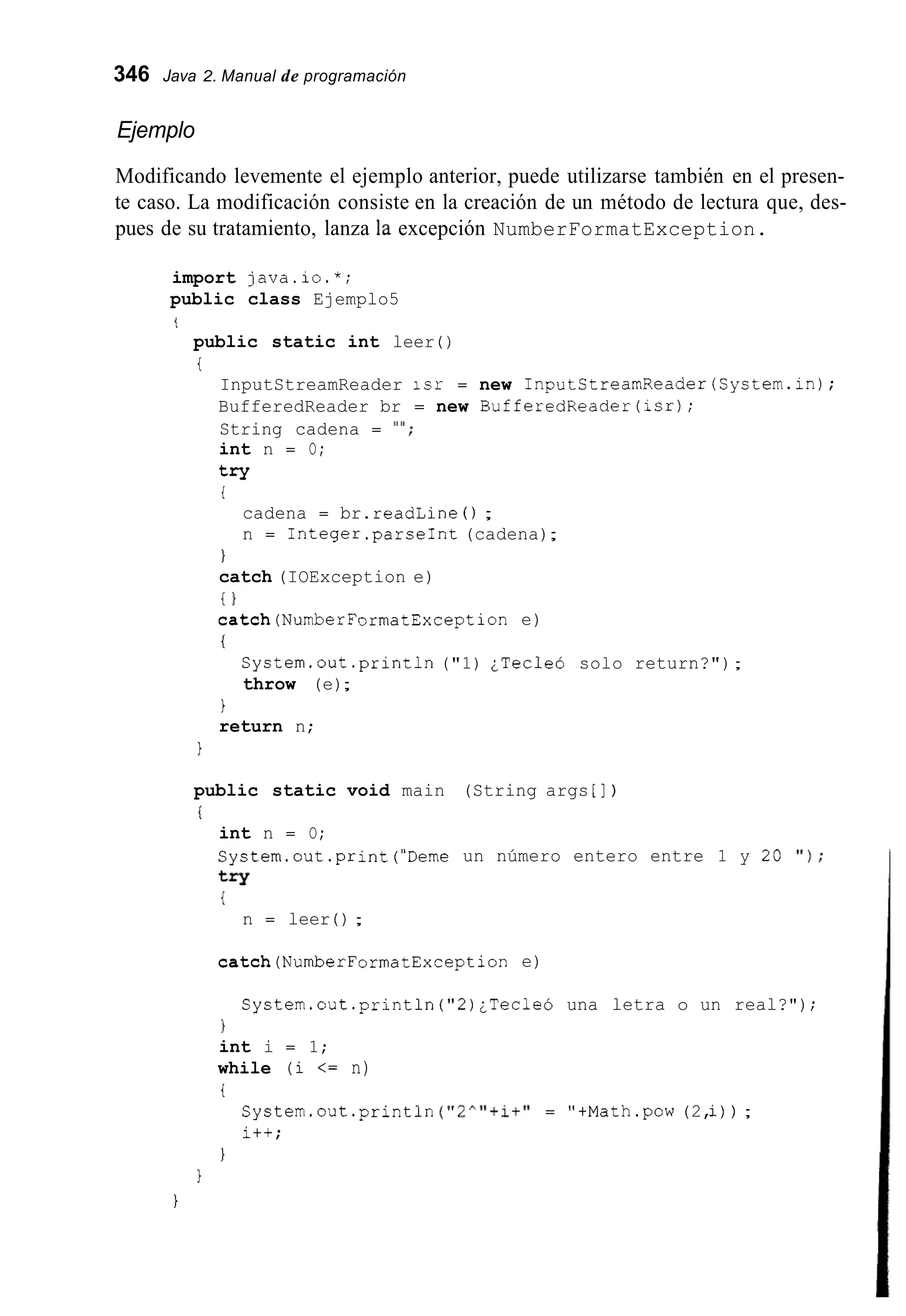 346 Java 2. Manual de programación
Ejemplo
Modificando levemente el ejemplo anterior, puede utilizarse también en el presen-
te caso. La modificación consiste en la creación de un método de lectura que, des-
pues de su tratamiento, lanza la excepción NumberFormatException.
import java.io.*;
public class Ejemplo5
t
public static int leer ( )
i
InputStreamReader isr = new InputStreamReader(System.in);
BufferedReader br = new BufferedReader(1sr);
String cadena = I"';
int n = O;
try
i
cadena = br.readLine ( ) ;
n = 1nteger.parseInt (cadena);
1
catch (IOException e)
{ )
catch(NumberFormatException e)
i
System.out.println("1) ¿Tecleó solo return?");
throw (e);
1
return n;
1
public static void main (String args [ ] )
i
int n = O;
System.out.print("Deme un número entero entre 1 y 20 ' I ) ;
try
{
n = leer ( ) ;
catch(NumberFormatException e)
System.out.println( " 2 ) ¿Tecleó una letra o un real?");
1
int i = 1;
while (i <= n)
i
System.out .println("2A"+it"= "+Math.pow(2,i)) ;
i++;
1
1
1
 