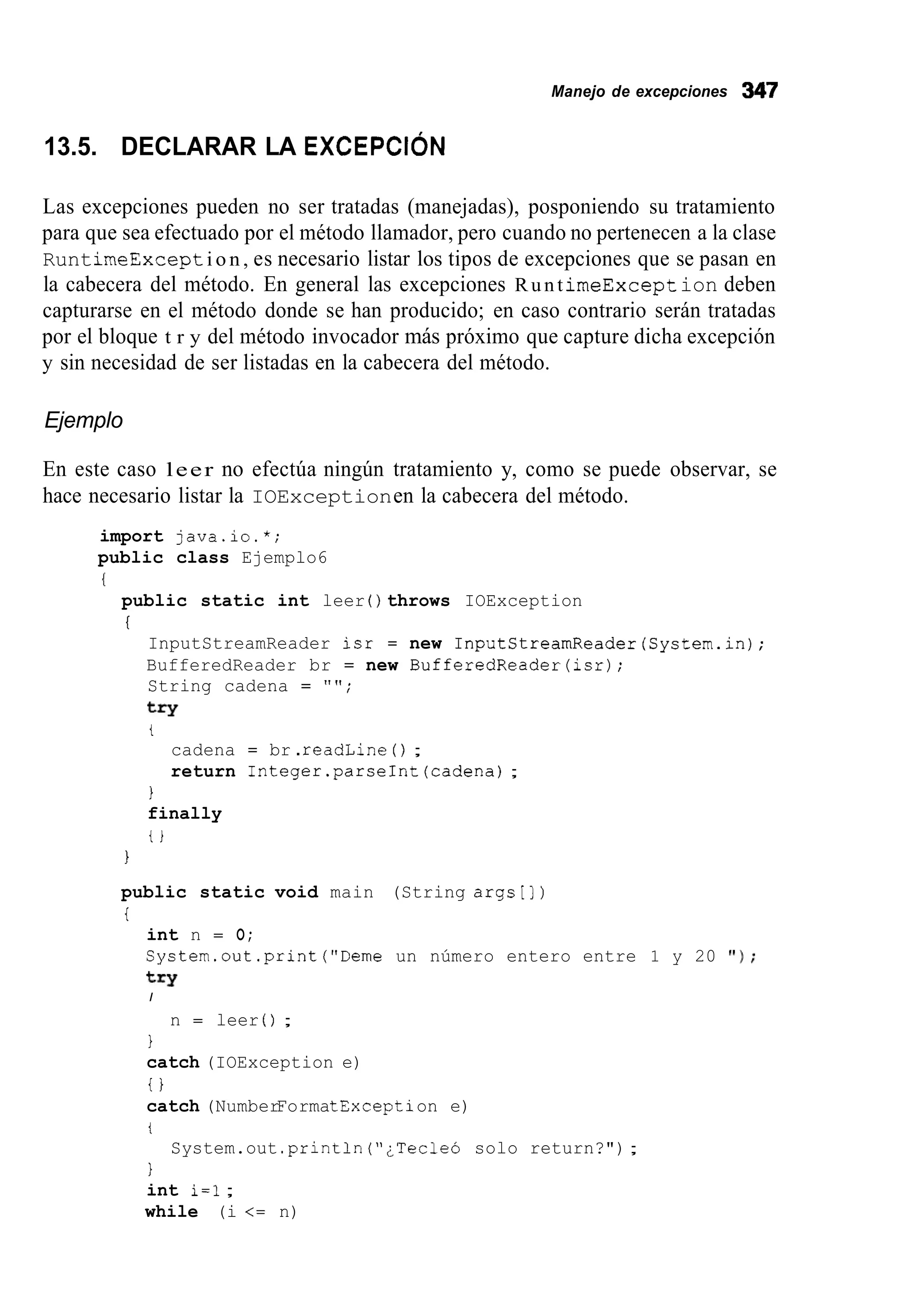 Manejo de excepciones 347
13.5. DECLARAR LA EXCEPCIÓN
Las excepciones pueden no ser tratadas (manejadas), posponiendo su tratamiento
para que sea efectuado por el método llamador, pero cuando no pertenecen a la clase
RuntimeExcepti o n , es necesario listar los tipos de excepciones que se pasan en
la cabecera del método. En general las excepciones R u n t imeExcept ion deben
capturarse en el método donde se han producido; en caso contrario serán tratadas
por el bloque t r y del método invocador más próximo que capture dicha excepción
y sin necesidad de ser listadas en la cabecera del método.
Ejemplo
En este caso leer no efectúa ningún tratamiento y, como se puede observar, se
hace necesario listar la IOExceptionen la cabecera del método.
import java.io.*;
public class Ejemplo6
public static int leer ( ) throws IOException
I
InputStreamReader isr = new InputStreamReader(System.in);
BufferedReader br = new BufferedReader(isr);
String cadena = "";
try
t
cadena = br .readLine ( ) ;
return Integer.parseInt(cadena);
1
finally
t i
1
public static void main (String argstl)
i
int n = O;
System.out.print("Deme un número entero entre 1 y 20 ' I ) ;
I
try
n = leer ( ) ;
1
catch (IOException e)
i }
catch (NumberFormatException e)
i
1
int i=l;
while (i <= n)
System.out .println("¿Tecleó solo return?");
 