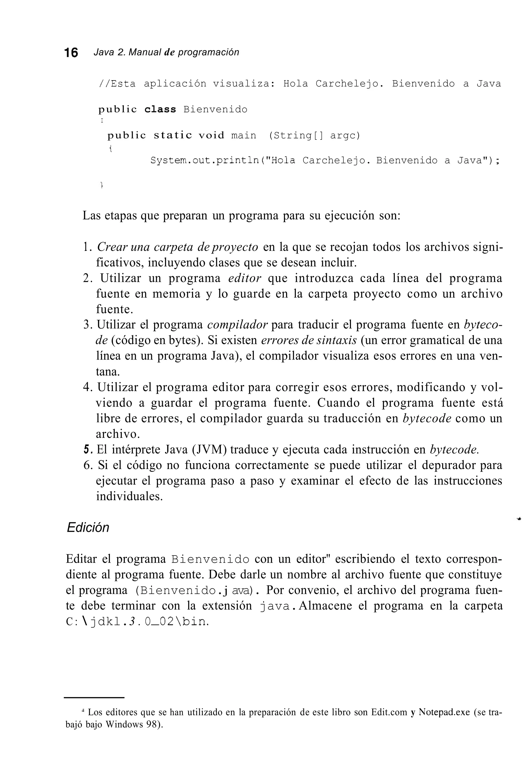 16 Java 2. Manual de programación
//Esta aplicación visualiza: Hola Carchelejo. Bienvenido a Java
public class Bienvenido
I
public static void main (String[] argc)
t
Cyctem.out.println("Hola Carchelejo. Bienvenido a Java");
Las etapas que preparan un programa para su ejecución son:
1. Crear una carpeta de proyecto en la que se recojan todos los archivos signi-
ficativos, incluyendo clases que se desean incluir.
2. Utilizar un programa editor que introduzca cada línea del programa
fuente en memoria y lo guarde en la carpeta proyecto como un archivo
fuente.
3. Utilizar el programa compilador para traducir el programa fuente en byteco-
de (código en bytes). Si existen errores de sintaxis (un error gramatical de una
línea en un programa Java), el compilador visualiza esos errores en una ven-
tana.
4. Utilizar el programa editor para corregir esos errores, modificando y vol-
viendo a guardar el programa fuente. Cuando el programa fuente está
libre de errores, el compilador guarda su traducción en bytecode como un
archivo.
5 . El intérprete Java (JVM) traduce y ejecuta cada instrucción en bytecode.
6. Si el código no funciona correctamente se puede utilizar el depurador para
ejecutar el programa paso a paso y examinar el efecto de las instrucciones
individuales.
Edición
Editar el programa Bienvenido con un editor" escribiendo el texto correspon-
diente al programa fuente. Debe darle un nombre al archivo fuente que constituye
el programa (Bienvenido.j ava). Por convenio, el archivo del programa fuen-
te debe terminar con la extensión java.Almacene el programa en la carpeta
C :  jdkl.3 . O-02bin.
Los editores que se han utilizado en la preparación de este libro son Edit.com y Notepad.exe (se tra-
bajó bajo Windows 98).
 