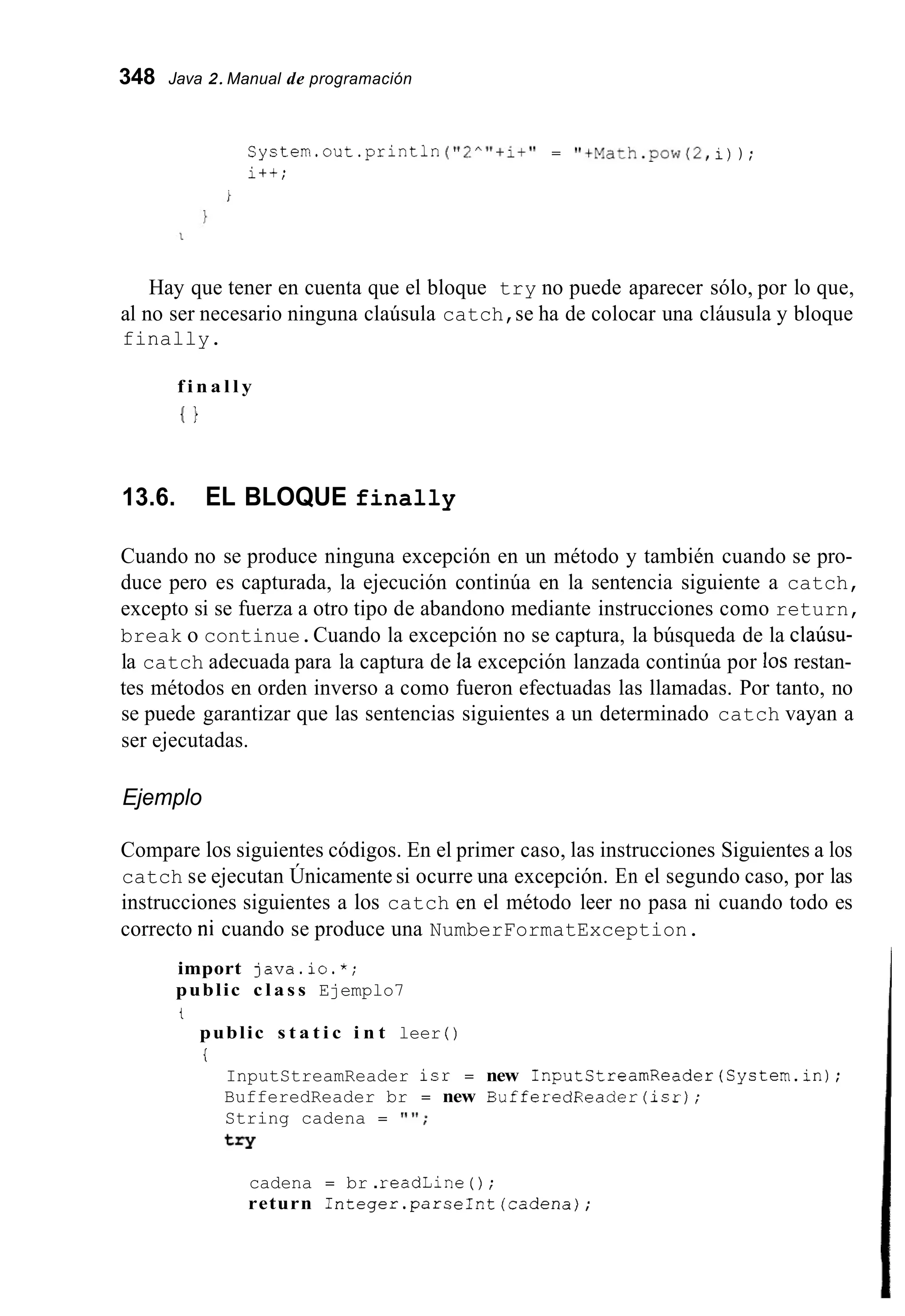 348 Java 2.Manual de programación
SyStem.out.println ("2""+i+" = "+Math.pow(2,i)) ;
i++;
Hay que tener en cuenta que el bloque try no puede aparecer sólo, por lo que,
al no ser necesario ninguna claúsula catch,se ha de colocar una cláusula y bloque
finally.
f i n a l l y
I }
13.6. EL BLOQUE finally
Cuando no se produce ninguna excepción en un método y también cuando se pro-
duce pero es capturada, la ejecución continúa en la sentencia siguiente a catch,
excepto si se fuerza a otro tipo de abandono mediante instrucciones como return,
break o continue.Cuando la excepción no se captura, la búsqueda de la claúsu-
la catch adecuada para la captura de la excepción lanzada continúa por los restan-
tes métodos en orden inverso a como fueron efectuadas las llamadas. Por tanto, no
se puede garantizar que las sentencias siguientes a un determinado catch vayan a
ser ejecutadas.
Ejemplo
Compare los siguientes códigos. En el primer caso, las instrucciones Siguientes a los
catch se ejecutan Únicamente si ocurre una excepción. En el segundo caso, por las
instrucciones siguientes a los catch en el método leer no pasa ni cuando todo es
correcto ni cuando se produce una NumberFormatException.
import java.io.*;
public c l a s s Ejemplo7
t
public s t a t i c i n t leer ( )
i
InputStreamReader isr = new InputCtreamReader(System.in);
BufferedReader br = new BufferedReader(1sr);
String cadena = " ' I ;
try
cadena = br .readLine ( ) ;
return Integer.parseInt(cadena);
 