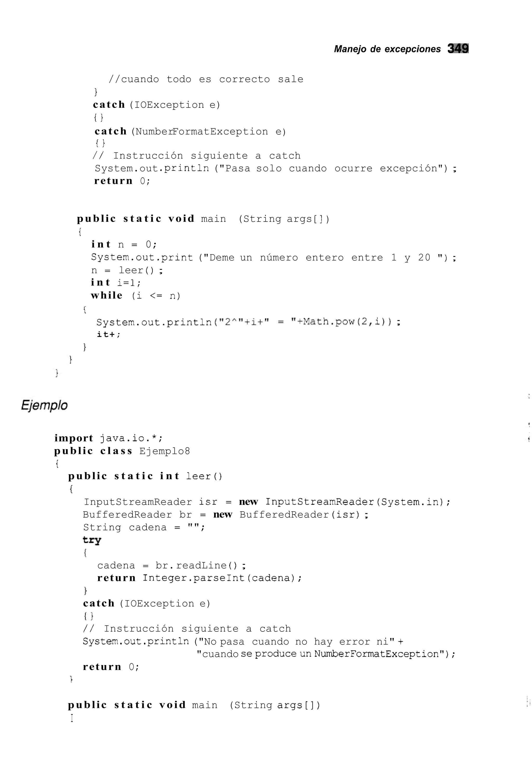 Manejo de excepciones 349
//cuando todo es correcto sale
1
catch (IOException e)
o
catch (NumberFormatException e)
i i
/ / Instrucción siguiente a catch
System.out .println("Pasa solo cuando ocurre excepción") ;
return O;
public s t a t i c void main (String args [ I )
i
i n t n = 0;
System.out.print ("Deme un número entero entre 1 y 20 ' I ) ;
n = leer ( ) ;
i n t i=l;
while (i <= n)
f
System.out.println ("2""+i+" = "+Math.pow(2,i));
it+;
1
import java.io.*;
public c l a s s Ejemplo8
t
public s t a t i c i n t leer()
i
InputStreamReader isr = new InputStreamReader(System.in);
BufferedReader br = new BufferedReader (isr);
String cadena = "";
try
I
cadena = br.readLine ( ) ;
return Integer.parseInt(cadena);
1
catch (IOException e)
I 1
/ / Instrucción siguiente a catch
System.out.println("No pasa cuando no hay error ni" +
return O;
"cuando seproduceunNumberFormatException");
public s t a t i c void main (String args[])
I
 