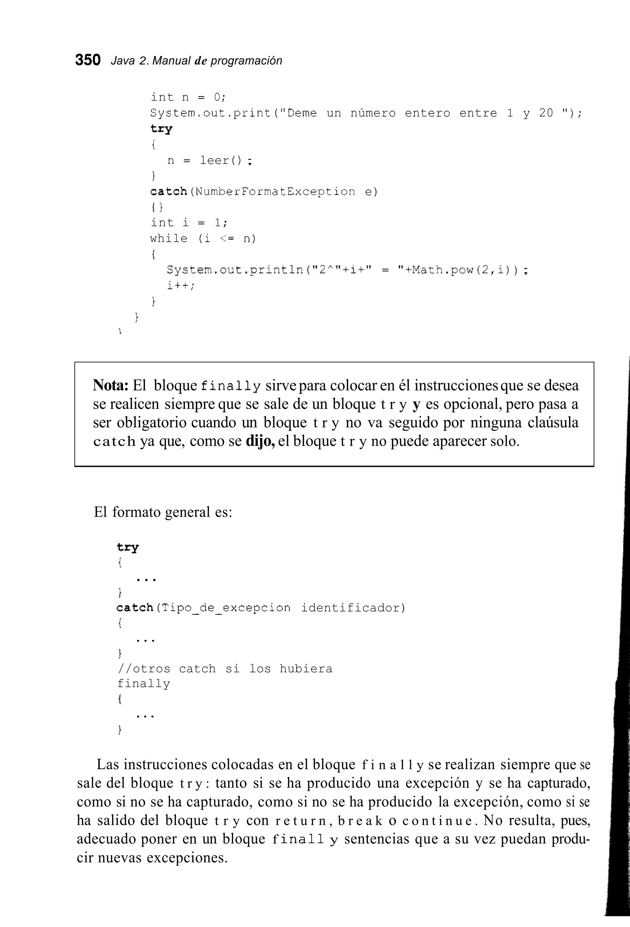 350 Java 2. Manual de programación
int n = O;
System.out.print("Deme un número entero entre 1 y 20 " ) ;
t=Y
i
1
catch(NumberFormatException e)
I }
int i = 1;
while (i <= n)
i
n = leer ( ) ;
S y s t e m . o u t . p r i n t l n ( " 2 ^ " + i + " = "+Math.pow(2,i)) ;
i++;
1
1
I
Nota: El bloque finally sirvepara colocar en él instruccionesque se desea
se realicen siempre que se sale de un bloque t r y y es opcional, pero pasa a
ser obligatorio cuando un bloque t r y no va seguido por ninguna claúsula
catch ya que, como se dijo, el bloque t r y no puede aparecer solo.
El formato general es:
try
1
}
catch(Tipo-de-excepcion identificador)
i
1
//otros catch si los hubiera
finally
{
1
...
. . .
...
Las instrucciones colocadas en el bloque f i n a l l y se realizan siempre que se
sale del bloque t r y : tanto si se ha producido una excepción y se ha capturado,
como si no se ha capturado, como si no se ha producido la excepción, como si se
ha salido del bloque t r y con r e t u r n , b r e a k o c o n t i n u e . No resulta, pues,
adecuado poner en un bloque f i n a l l y sentencias que a su vez puedan produ-
cir nuevas excepciones.
 