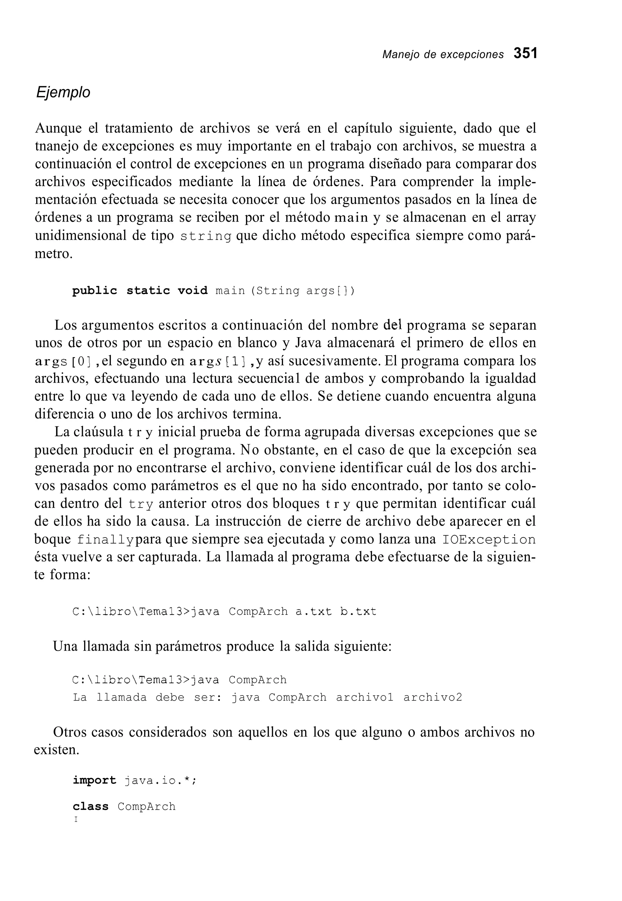 Manejo de excepciones 351
Ejemplo
Aunque el tratamiento de archivos se verá en el capítulo siguiente, dado que el
tnanejo de excepciones es muy importante en el trabajo con archivos, se muestra a
continuación el control de excepciones en un programa diseñado para comparar dos
archivos especificados mediante la línea de órdenes. Para comprender la imple-
mentación efectuada se necesita conocer que los argumentos pasados en la línea de
órdenes a un programa se reciben por el método main y se almacenan en el array
unidimensional de tipo string que dicho método especifica siempre como pará-
metro.
public static void main (String args [ I )
Los argumentos escritos a continuación del nombre del programa se separan
unos de otros por un espacio en blanco y Java almacenará el primero de ellos en
args [ O ] ,el segundo en args [ 1] ,y así sucesivamente. El programa compara los
archivos, efectuando una lectura secuencia1 de ambos y comprobando la igualdad
entre lo que va leyendo de cada uno de ellos. Se detiene cuando encuentra alguna
diferencia o uno de los archivos termina.
La claúsula t r y inicial prueba de forma agrupada diversas excepciones que se
pueden producir en el programa. No obstante, en el caso de que la excepción sea
generada por no encontrarse el archivo, conviene identificar cuál de los dos archi-
vos pasados como parámetros es el que no ha sido encontrado, por tanto se colo-
can dentro del try anterior otros dos bloques t r y que permitan identificar cuál
de ellos ha sido la causa. La instrucción de cierre de archivo debe aparecer en el
boque finallypara que siempre sea ejecutada y como lanza una IOException
ésta vuelve a ser capturada. La llamada al programa debe efectuarse de la siguien-
te forma:
C:libroTemal3>java CompArch a.txt b.txt
Una llamada sin parámetros produce la salida siguiente:
C:libroTemal3>java CompArch
La llamada debe ser: java CompArch archivo1 archivo2
Otros casos considerados son aquellos en los que alguno o ambos archivos no
existen.
import java.io.*;
class CompArch
I
 