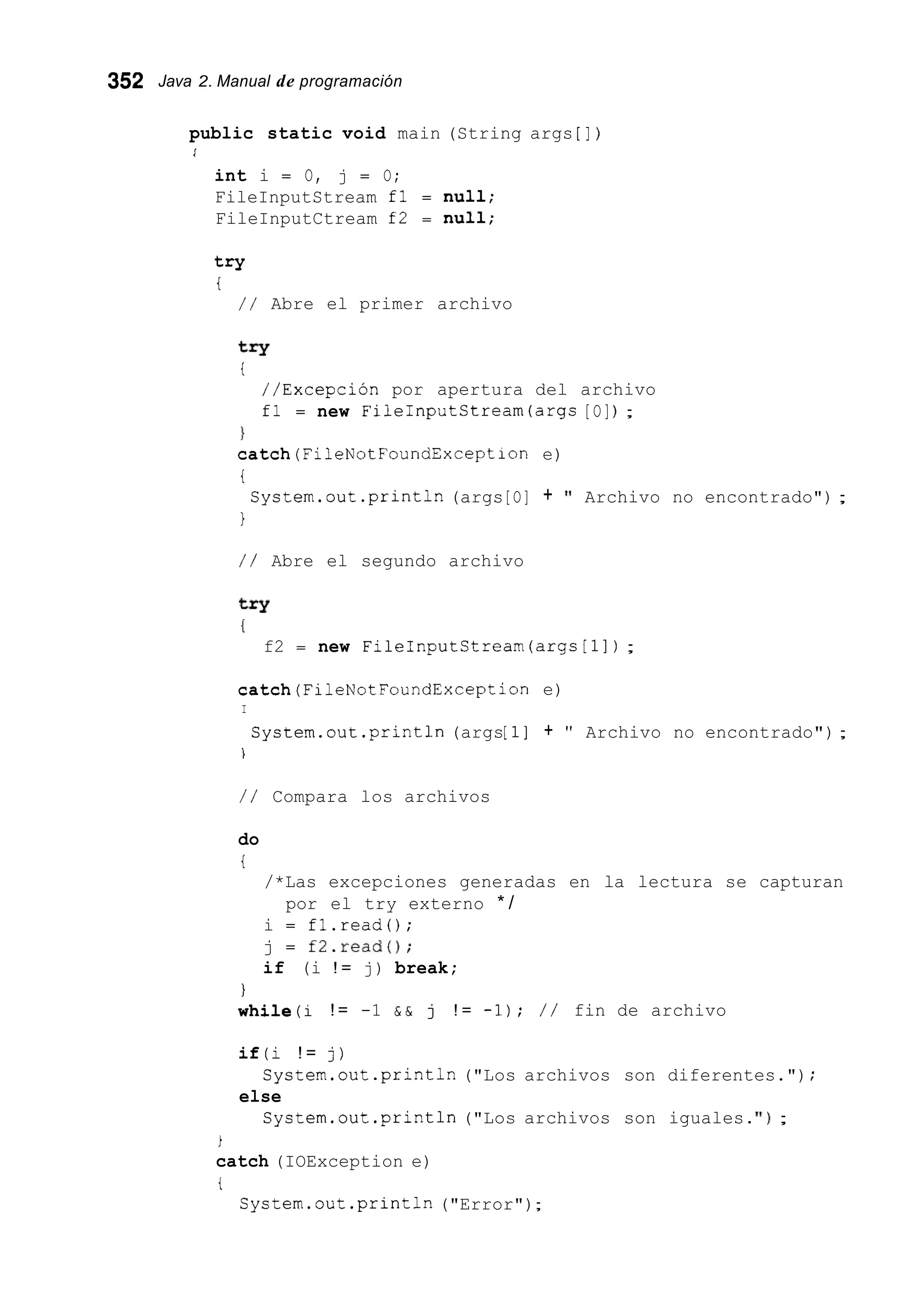 352 Java 2. Manual de programación
public static void main (String args [ ] )
l
int i = O, j = O;
FileInputStream fl = nuii;
FileInputCtream f2 = null;
try
t
/ / Abre el primer archivo
try
i
//Excepción por apertura del archivo
fl = new FileInputCtream(args [O]) ;
1
c a t c h ( F i 1 e N o t F o u n d E x c e p t i o n e)
t
1
Cystem.out.println(args[O] + 'I Archivo no encontrado") ;
/ / Abre el segundo archivo
try
I
f2 = new FileInputCtream(argc[11) ;
catch(Fi1eNotFoundException e)
I
System.out.println (args[l] + " Archivo no encontrado");
i
/ / Compara los archivos
do
t
/*Las excepciones generadas en la lectura se capturan
i = fl.read0;
j = f2.readO;
if (i ! = j) break;
por el try externo * /
I
while(i ! = -1 & & j ! = -1); / / fin de archivo
if(i ! = j)
else
System.out.print1n ("Los archivos son diferentes.") ;
System.out.println("Los archivos son iguales.' I ) ;
i
catch (IOException e)
t
System.out.println("Error");
 