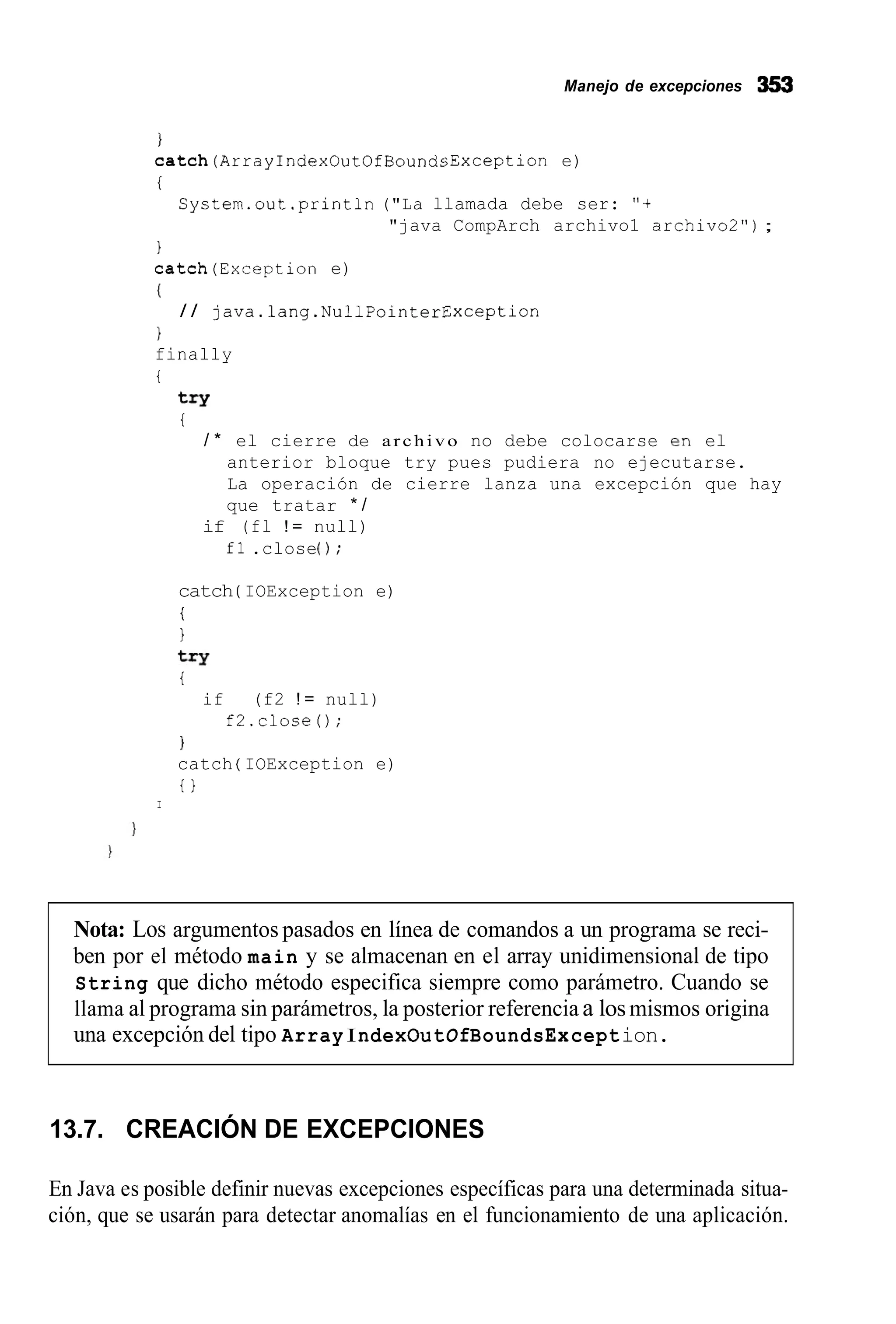 Manejo de excepciones 353
I
c a t c h ( A r r a y I n d e x O u t 0 f B o u n d s E x c e p t i o n e)
i
Cystem.out.println ("La llamada debe ser: "+
"java CompArch archivo1 archivo2");
1
catch(Exception e)
I
}
finally
i
/ / ]ava.lang.NullPointerException
try
i
/ * el cierre de a r c h i v o no debe colocarse en el
anterior bloque try pues pudiera no ejecutarse.
La operación de cierre lanza una excepción que hay
que tratar * /
if (fl ! = null)
fl .close0;
catch ( IOException e)
i
1
try
t
if (f2 ! = null)
f2.closeO;
1
catch ( IOException e)
t }
I
Nota: Los argumentos pasados en línea de comandos a un programa se reci-
ben por el método main y se almacenan en el array unidimensional de tipo
String que dicho método especifica siempre como parámetro. Cuando se
llama al programa sin parámetros, la posterior referencia a losmismos origina
una excepción del tipo Array IndexOutOfBoundsException.
13.7. CREACIÓN DE EXCEPCIONES
En Java es posible definir nuevas excepciones específicas para una determinada situa-
ción, que se usarán para detectar anomalías en el funcionamiento de una aplicación.
 