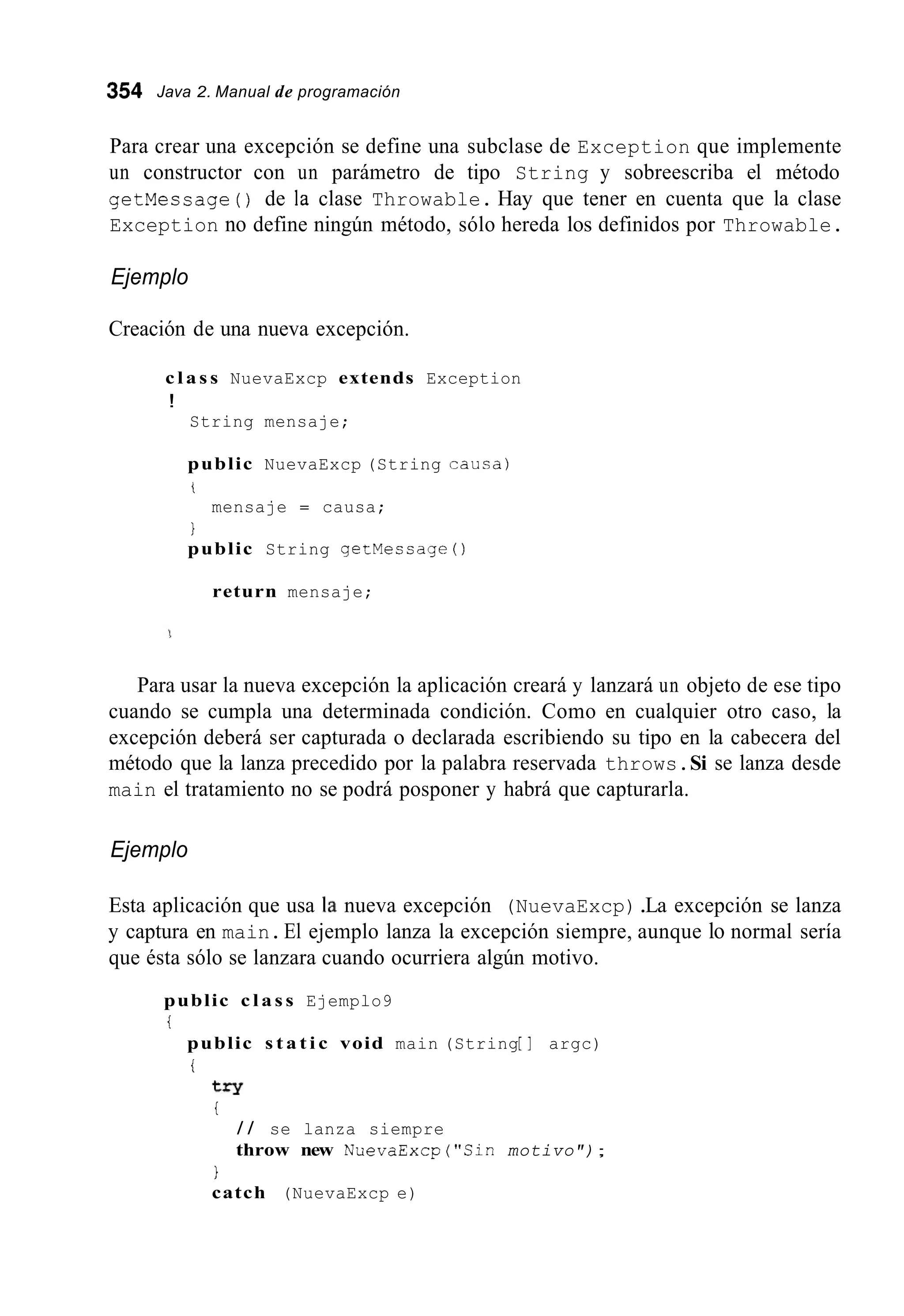 354 Java 2. Manual de programación
Para crear una excepción se define una subclase de Exception que implemente
un constructor con un parámetro de tipo String y sobreescriba el método
getMecsage ( ) de la clase Throwable. Hay que tener en cuenta que la clase
Exception no define ningún método, sólo hereda los definidos por Throwable.
Ejemplo
Creación de una nueva excepción.
c l a s s NuevaExcp extends Exception
!
String mensaje;
public NuevaExcp (String causa)
i
I
mensaje = causa;
public String getMessage ( )
return mensaje;
Para usar la nueva excepción la aplicación creará y lanzará un objeto de ese tipo
cuando se cumpla una determinada condición. Como en cualquier otro caso, la
excepción deberá ser capturada o declarada escribiendo su tipo en la cabecera del
método que la lanza precedido por la palabra reservada throws.Si se lanza desde
main el tratamiento no se podrá posponer y habrá que capturarla.
Ejemplo
Esta aplicación que usa la nueva excepción (NuevaExcp).La excepción se lanza
y captura en main.El ejemplo lanza la excepción siempre, aunque lo normal sería
que ésta sólo se lanzara cuando ocurriera algún motivo.
public c l a s s Ejemplo9
i
public s t a t i c void main (String[ I argc)
i
try
i
/ / se lanza siempre
throw new NuevaExcp("C1n motivo");
I
catch (NuevaExcp e)
 