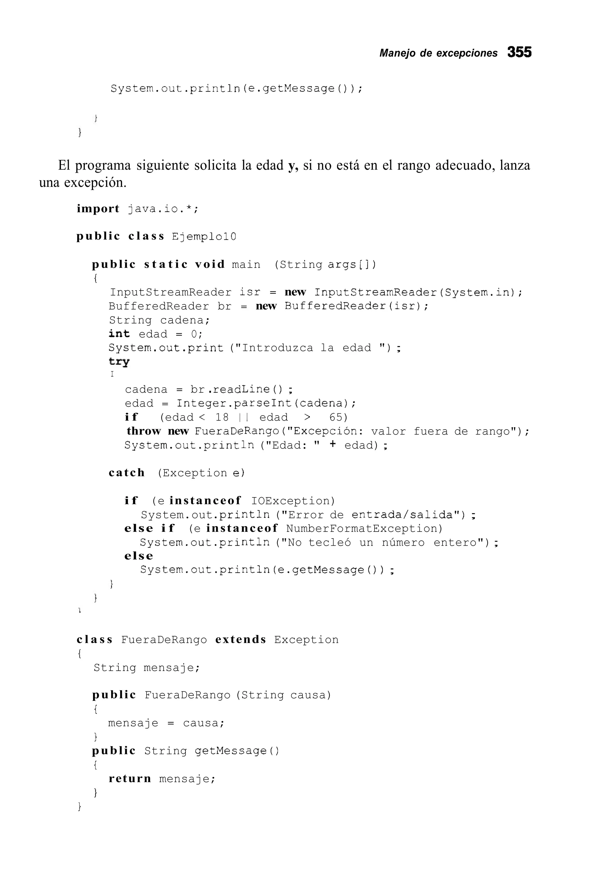 Manejo de excepciones 355
System.out.println(e.getMessage0);
El programa siguiente solicita la edad y, si no está en el rango adecuado, lanza
una excepción.
import java.io.*;
public c l a s s Ejemplo10
public s t a t i c void main (String args[])
i
InputStreamReader isr = new InputStreamReader(System.in);
BufferedReader br = new BufferedReader(isr);
String cadena;
i n t edad = O;
System.out.print ("Introduzca la edad " ) ;
try
I
cadena = br .readLine ( ) ;
edad = Integer.parseInt(cadena);
i f (edad < 18 1 1 edad > 65)
throw new FueraDeRango("ExcepciÓn: valor fuera de rango");
System.out .println("Edad: " + edad);
catch (Exception e)
i f (e instanceof IOException)
else i f (e instanceof NumberFormatException)
else
System.out .println("Error de entrada/salida") ;
System.out .println("No tecleó un número entero");
System.out.println(e.getMessage()) ;
c l a s s FueraDeRango extends Exception
I
String mensaje;
public FueraDeRango (String causa)
i
1
public String getMessage ( )
i
I
mensaje = causa;
return mensaje;
i
 