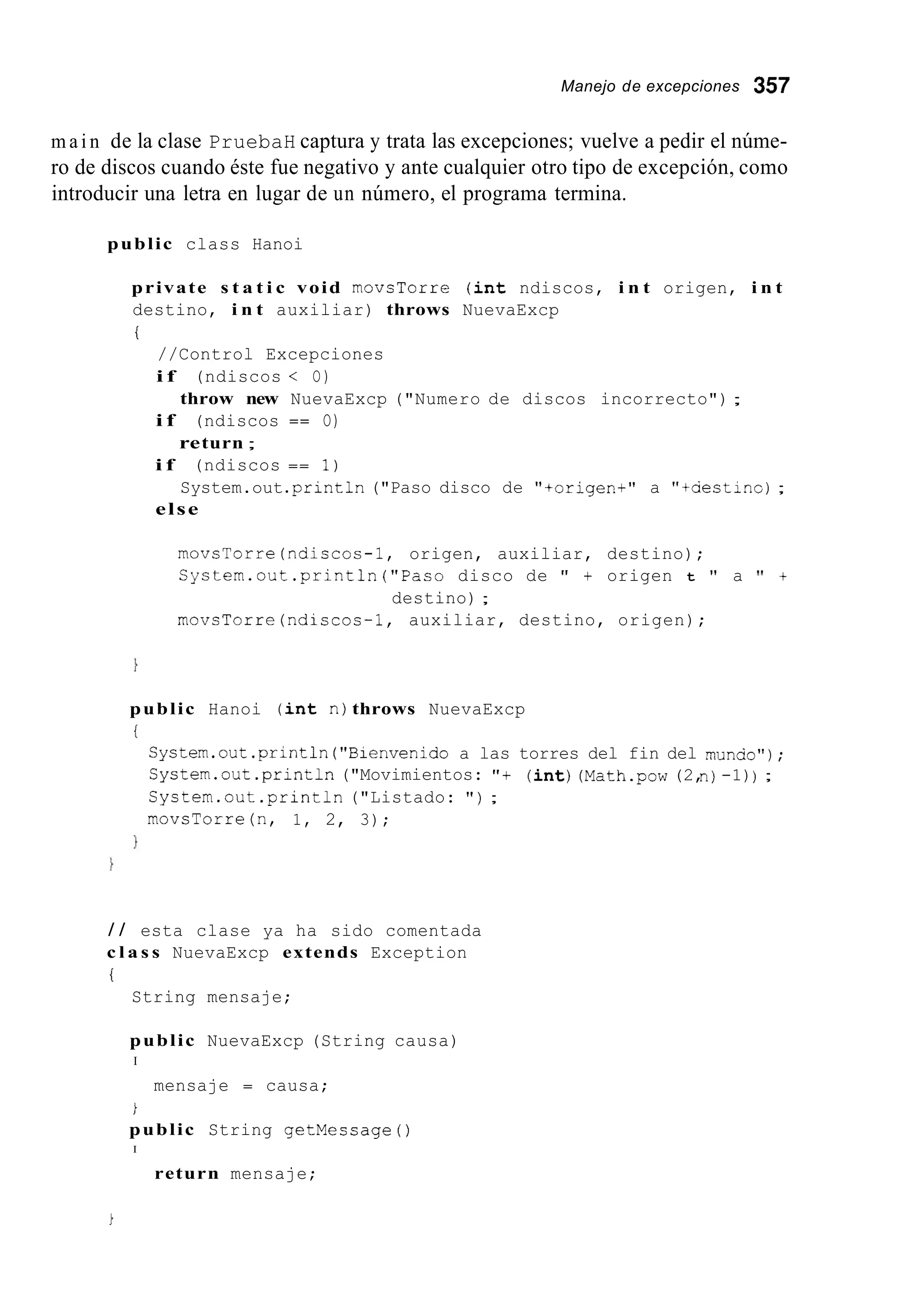 Manejo de excepciones 357
m a i n de la clase PruebaH captura y trata las excepciones; vuelve a pedir el núme-
ro de discos cuando éste fue negativo y ante cualquier otro tipo de excepción, como
introducir una letra en lugar de un número, el programa termina.
public class Hanoi
private s t a t i c void movsTorre ( i n t ndiscos, i n t origen, i n t
destino, i n t auxiliar) throws NuevaExcp
i
//Control Excepciones
i f (ndiscos < O)
i f (ndiscos == O)
i f (ndiscos == 1)
else
throw new NuevaExcp ("Numero de discos incorrecto") ;
return ;
System.out.println("Paso disco de "+origen+" a "tuestino);
movsTorre(ndiscos-1, origen, auxiliar, destino);
Cystem.out.println("Paso disco de " + origen t " a 'I +
destino) ;
movsTorre(ndiscos-1, auxiliar, destino, origen);
public Hanoi ( i n t n)throws NuevaExcp
i
System.out.println("Bienvenidoa las torres del fin del munao");
Cystem.out .println("Movimientos: "+ ( i n t )(Math.pow(2,n)-1)) ;
Cystem.out .println("Listado: " ) ;
movsTorre(n, 1, 2, 3);
/ / esta clase ya ha sido comentada
c l a s s NuevaExcp extends Exception
i
String mensaje;
public NuevaExcp (String causa)
I
mensaje = causa;
i
public String getMecsage ( )
I
return mensaje;
 