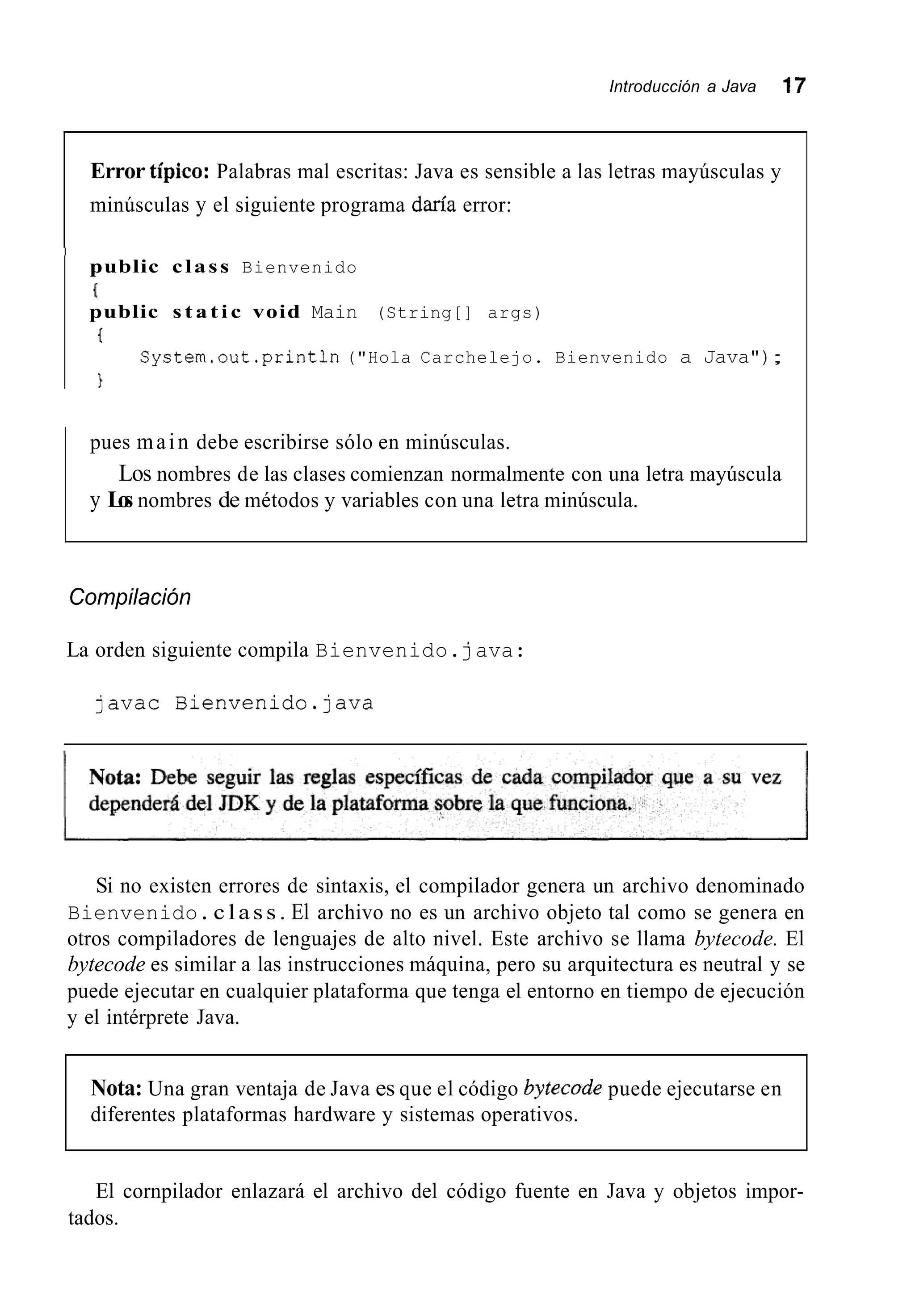 Introducción a Java 17
Error típico: Palabras mal escritas: Java es sensible a las letras mayúsculas y
minúsculas y el siguiente programa daría error:
I
public class Bienvenido
I
public s t a t i c void Main (String[] args)
t
System.out .println("Hola Carchelejo. Bienvenido a Java");
pues main debe escribirse sólo en minúsculas.
y Los nombres de métodos y variables con una letra minúscula.
Los nombres de las clases comienzan normalmente con una letra mayúscula
Compilación
La orden siguiente compila Bienvenido.java:
javac Bienvenido.]ava
Si no existen errores de sintaxis, el compilador genera un archivo denominado
Bienvenido.class. El archivo no es un archivo objeto tal como se genera en
otros compiladores de lenguajes de alto nivel. Este archivo se llama bytecode. El
bytecode es similar a las instrucciones máquina, pero su arquitectura es neutral y se
puede ejecutar en cualquier plataforma que tenga el entorno en tiempo de ejecución
y el intérprete Java.
Nota: Una gran ventaja de Java es que el código bykcode puede ejecutarse en
diferentes plataformas hardware y sistemas operativos.
El cornpilador enlazará el archivo del código fuente en Java y objetos impor-
tados.
 
