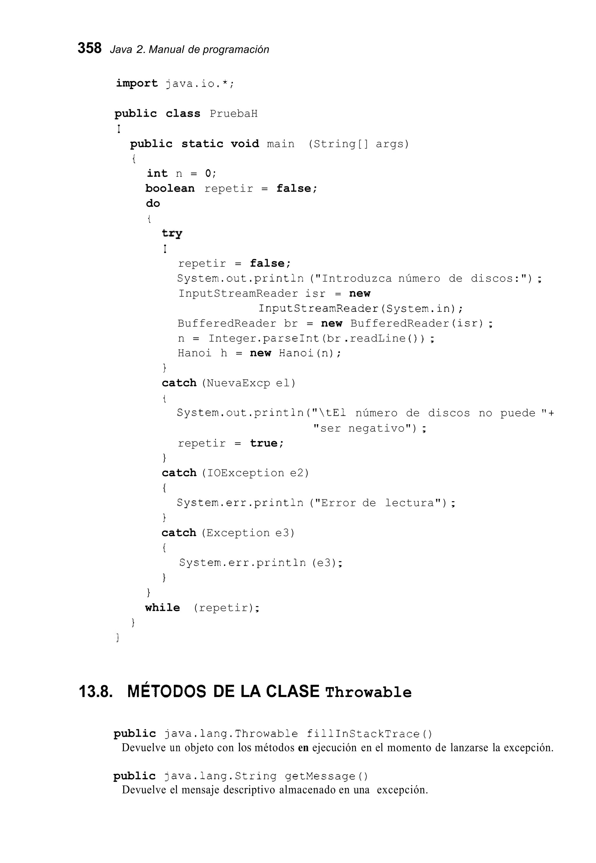 358 Java 2. Manual de programación
import java.io.*;
public class PruebaH
I
public static void main (String[] args)
i
int n = O;
boolean repetir = false;
do
t
try
I
repetir = false;
System.out.println("Introduzca número de discos:") ;
InputStreamReader isr = new
InputCtreamReader(System.in);
BufferedReader br = new BufferedReader (isr);
n = Integer .parseInt(br.readLine ( ) ) ;
Hanoi h = new Hanoi(n);
1
catch (NuevaExcp el)
t
System.out .println("tEl número de discos no puede "+
"ser negativo") ;
repetir = true;
1
catch (IOException e2)
{
1
catch (Exception e3)
i
1
System.err.println ("Error de lectura");
System.err.println (e3);
1
while (repetir);
1
13.8. MÉTODOS DE LA CLASE Throwable
public java.lang.Throwable fillInCtackTrace()
Devuelve un objeto con los métodos en ejecución en el momento de lanzarse la excepción.
public java.lang.String getMessage0
Devuelve el mensaje descriptivo almacenado en una excepción.
 