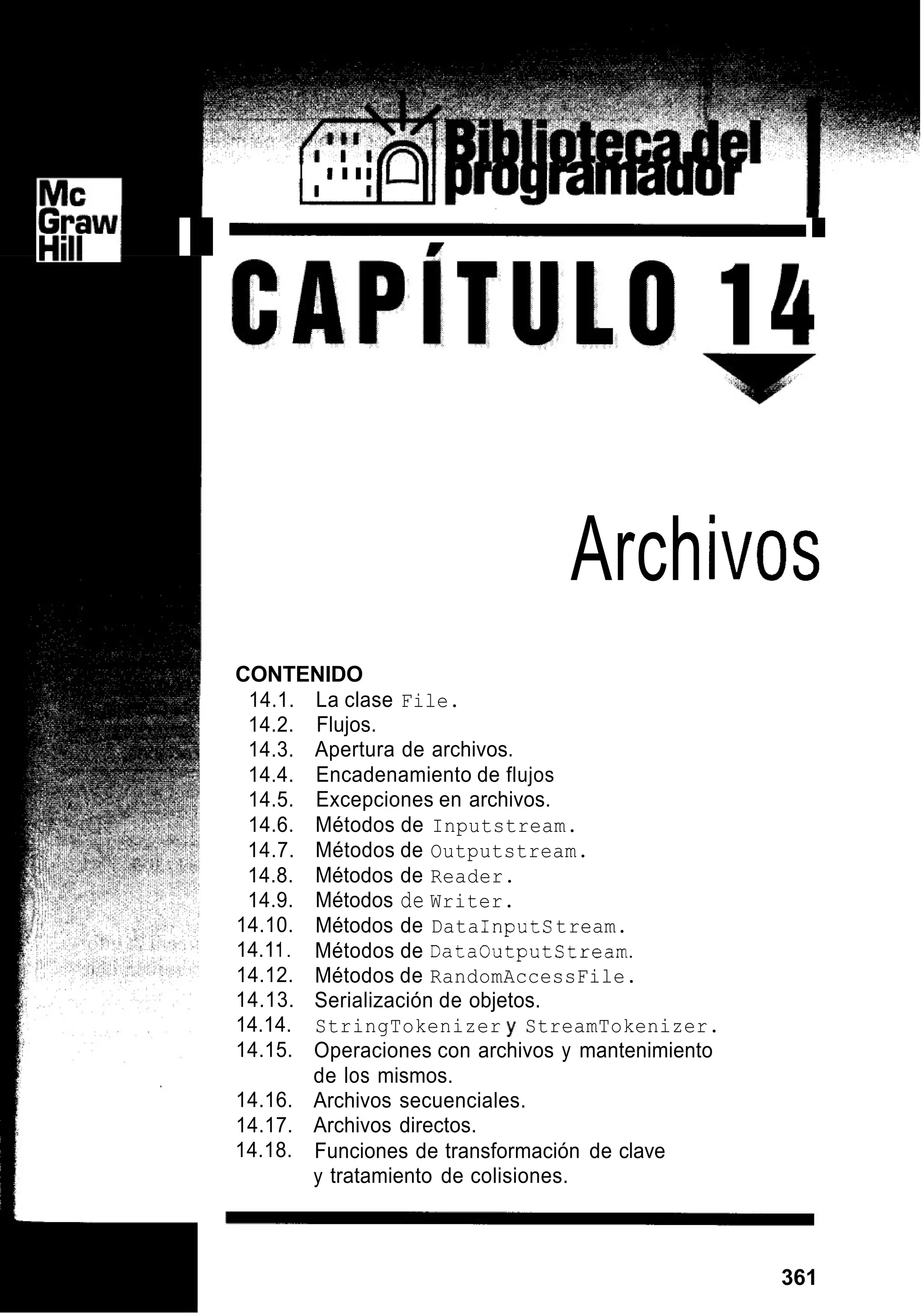D I iI I i l l 111
I
I
Arch¡vos
CONTENIDO
14.1. La clase File.
14.2. Flujos.
14.3. Apertura de archivos.
14.4. Encadenamiento de flujos
14.5. Excepciones en archivos.
14.6. Métodos de Inputstream.
14.7. Métodos de Outputstream.
14.8. Métodos de Reader.
14.9. Métodos de Writer.
14.10.
14.11.
14.12.
14.13.
14.14.
14.15.
14.16.
14.17.
14.18.
Métodos de DataInputstream.
Métodos de Dataoutputstream.
Métodos de RandomAccessFile.
Serialización de objetos.
StringTokenizer y StreamTokenizer.
Operaciones con archivos y mantenimiento
de los mismos.
Archivos secuenciales.
Archivos directos.
Funciones de transformación de clave
y tratamiento de colisiones.
361
 