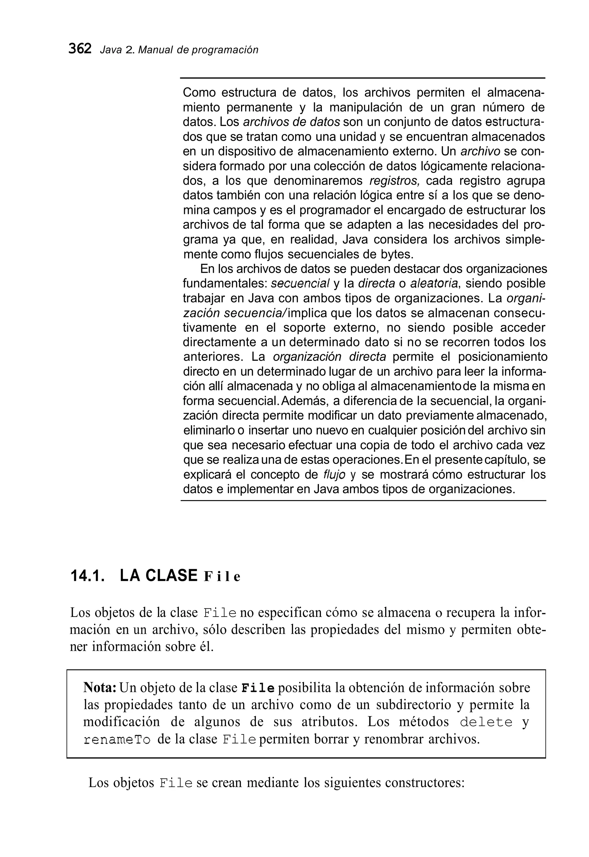 362 Java 2. Manual de programación
Como estructura de datos, los archivos permiten el almacena-
miento permanente y la manipulación de un gran número de
datos. Los archivos de datos son un conjunto de datos estructura-
dos que se tratan como una unidad y se encuentran almacenados
en un dispositivo de almacenamiento externo. Un archivo se con-
sidera formado por una colección de datos lógicamente relaciona-
dos, a los que denominaremos registros, cada registro agrupa
datos también con una relación lógica entre sí a los que se deno-
mina campos y es el programador el encargado de estructurar los
archivos de tal forma que se adapten a las necesidades del pro-
grama ya que, en realidad, Java considera los archivos simple-
mente como flujos secuenciales de bytes.
En los archivos de datos se pueden destacar dos organizaciones
fundamentales: secuencia/y la directa o aleatoria, siendo posible
trabajar en Java con ambos tipos de organizaciones. La organi-
zación secuencia/implica que los datos se almacenan consecu-
tivamente en el soporte externo, no siendo posible acceder
directamente a un determinado dato si no se recorren todos los
anteriores. La organización directa permite el posicionamiento
directo en un determinado lugar de un archivo para leer la informa-
ción allí almacenada y no obliga al almacenamientode la misma en
forma secuencial.Además, a diferencia de la secuencial, la organi-
zación directa permite modificar un dato previamente almacenado,
eliminarlo o insertar uno nuevo en cualquier posicióndel archivo sin
que sea necesario efectuar una copia de todo el archivo cada vez
que se realizauna de estas operaciones.En el presentecapítulo, se
explicará el concepto de fhjo y se mostrará cómo estructurar los
datos e implementar en Java ambos tipos de organizaciones.
14.1. LA CLASE F i l e
Los objetos de la clase File no especifican cómo se almacena o recupera la infor-
mación en un archivo, sólo describen las propiedades del mismo y permiten obte-
ner información sobre él.
Nota: Un objeto de la clase File posibilita la obtención de información sobre
las propiedades tanto de un archivo como de un subdirectorio y permite la
modificación de algunos de sus atributos. Los métodos delete y
renameTo de la clase File permiten borrar y renombrar archivos.
Los objetos File se crean mediante los siguientes constructores:
 