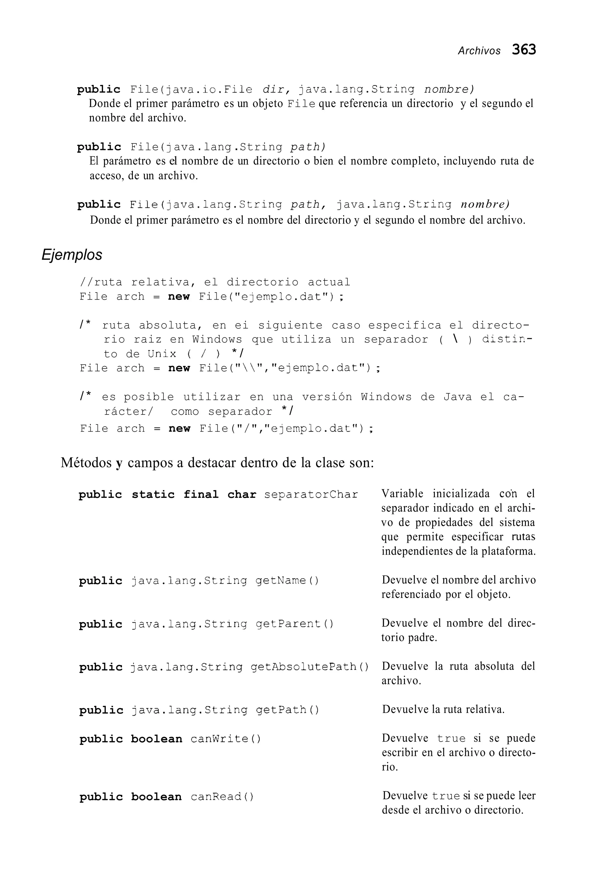 Archivos 363
public File (java.io.Fiie dir, java.lang.Ctring nombre)
Donde el primer parámetro es un objeto File que referencia un directorio y el segundo el
nombre del archivo.
public File ( 7 ava .lang .String path)
El parámetro es el nombre de un directorio o bien el nombre completo, incluyendo ruta de
acceso, de un archivo.
public Fiie(java.lang.String path, java.1ang.Ctring nombre)
Donde el primer parámetro es el nombre del directorio y el segundo el nombre del archivo.
Ejemplos
//ruta relativa, el directorio actual
File arch = new File ("ejemplo.dat");
/ * ruta absoluta, en ei siguiente caso especifica el directo-
rio raiz en Windows que utiliza un separador (  ) distir.-
to de ünix ( / ) * /
File arch = new File ( "   ' I , "ejemplo.dat");
/ * es posible utilizar en una versión Windows de Java el ca-
File arch = new File("/","e]emplo.dat") ;
rácter/ como separador * /
Métodos y campos a destacar dentro de la clase son:
public static final char separatorchar
public java.lang.String getName0
public 1ava.lang.Ctring getparento
public java.lang.String getAbsolutePath()
public java.lang.String getpath()
public boolean canwrite 0
Variable inicializada co'n el
separador indicado en el archi-
vo de propiedades del sistema
que permite especificar rutas
independientes de la plataforma.
Devuelve el nombre del archivo
referenciado por el objeto.
Devuelve el nombre del direc-
torio padre.
Devuelve la ruta absoluta del
archivo.
Devuelve la ruta relativa.
Devuelve true si se puede
escribir en el archivo o directo-
rio.
public boolean canRead() Devuelve true si se puede leer
desde el archivo o directorio.
 