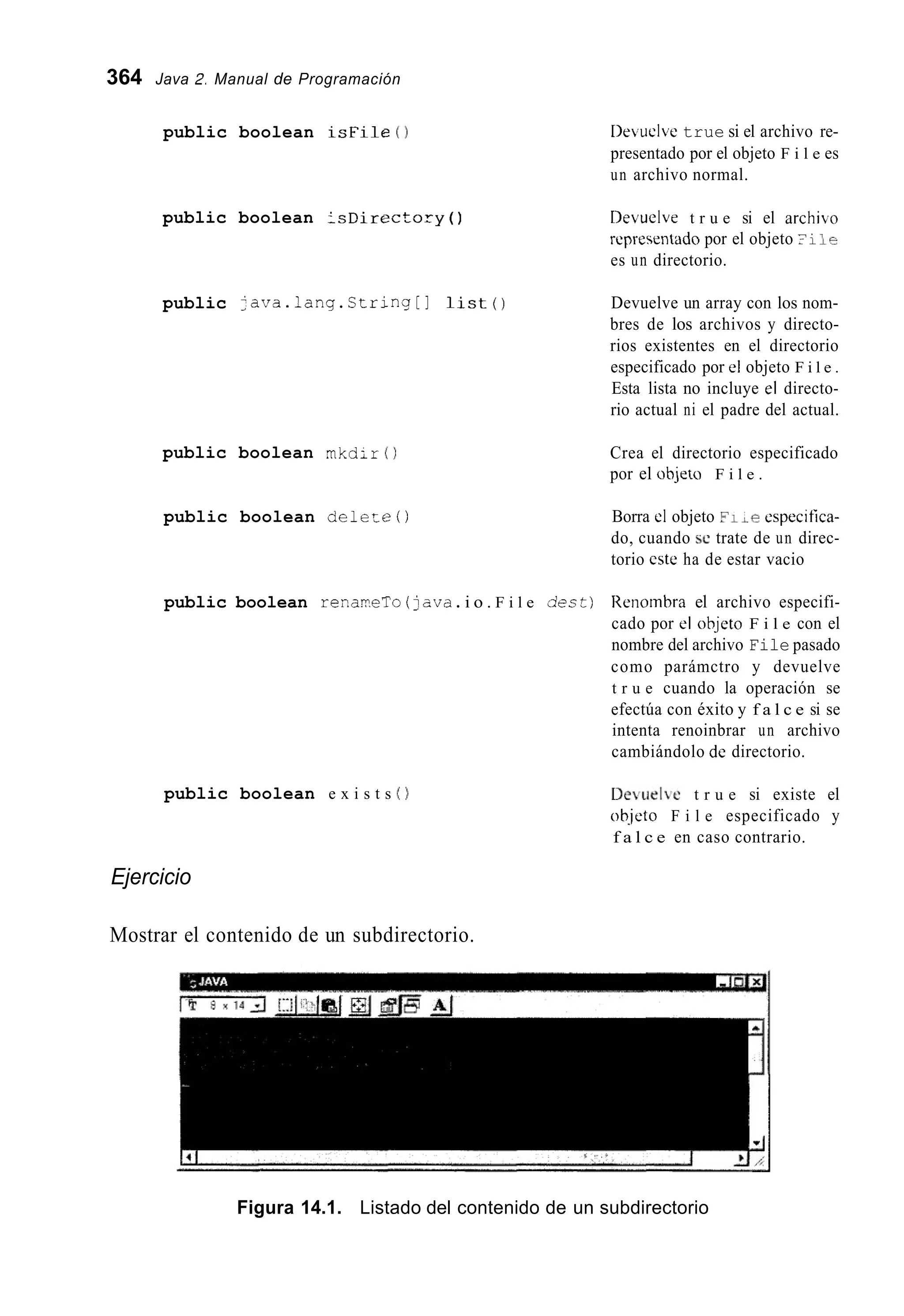 364 Java 2. Manual de Programación
public boolean i s F i l e ( 1
public boolean : s D i r e c t o r y ( )
public ;ava.lang.String[] l i s t ( )
public boolean m k d i r ( )
public boolean d e l e r e ( )
I>euclvetrue si el archivo re-
presentado por el objeto F i l e es
un archivo normal.
Devuelve t r u e si el archibo
representado por el objeto ?i 10
es un directorio.
Devuelve un array con los nom-
bres de los archivos y directo-
rios existentes en el directorio
especificado por el objeto F i l e .
Esta lista no incluye el directo-
rio actual ni el padre del actual.
Crea el directorio especificado
por el objeto F i l e .
Borra el objeto 0 1 ~ ecspecifica-
do, cuando se trate de un direc-
torio cste ha de estar vacio
public boolean renar?eTo (java.i o . F i l e dect) lienombra el archivo especifi-
cado por el objcto F i l e con el
nombre del archivo File pasado
como parámctro y devuelve
t r u e cuando la operación se
efectúa con éxito y f a l c e si se
intenta renoinbrar un archivo
cambiándolo de directorio.
public boolean e x i s t s ( )
Ejercicio
Mostrar el contenido de un subdirectorio.
Detielbe t r u e si existe el
ob.jeto F i l e especificado y
f a l c e en caso contrario.
Figura 14.1. Listado del contenido de un subdirectorio
 