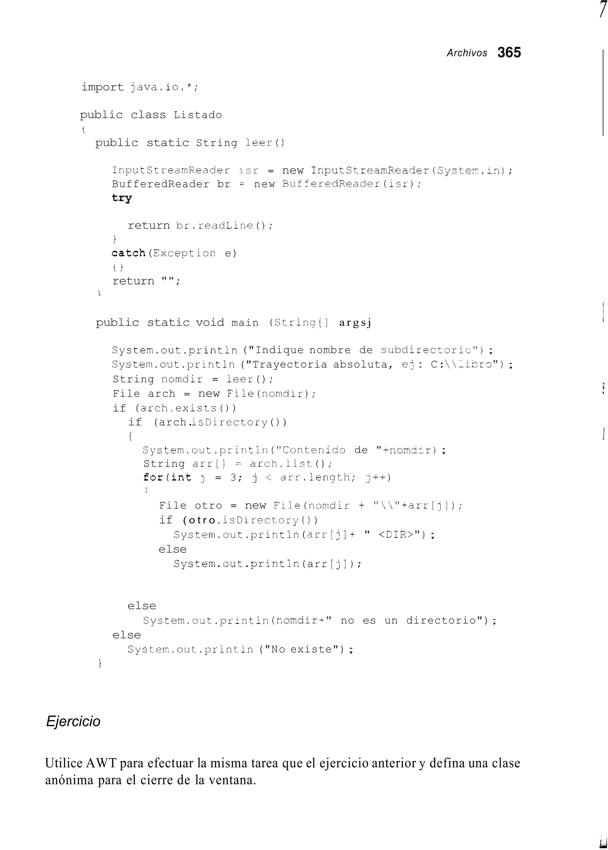 7
Archivos 365
import java.io.*;
public class Listado
t
public static String l e e r ( )
InputStrearnReader isr = new I n p u t C t r e a m R e a d e r ( S y 3 t e - . - n ) ;
BufferedReader br = new EufferedReader(1sr);
try
return br.readLine0;
i
catch(Excepticn e)
t i
return I"';
1
public static void main (Strin,-[] a r g s j
Systern.out.println("Indique nombre de cubdirecEoris");
System.out .println("Trayectoria absoluta, ej : C::.icrcj") ;
String nomdir = leer();
File arch = new File(norndir);
if (arch.exictc( 1 j
if (arch.isnirectory ( ) )
{
Systern.out.println ("iontenibo de "Tnom5:r) ;
String arr[j = arch.list0;
for(int J = 3; j < arr.length; I++)
I
File otro = new File(nomdir + ""+arr[]]);
if ( o t r o . isDirectory ( 1 )
else
System.out .println(arr[j] + " < f i R > " j ;
Systen.out.printic(arr[jl);
else
System.out .println(r~omdirA"no es un directorio") ;
else
Cyster..out.println("No existe");
1
Ejercicio
i
I
Utilice AWT para efectuar la misma tarea que el ejercicio anterior y defina una clase
anónima para el cierre de la ventana.
 