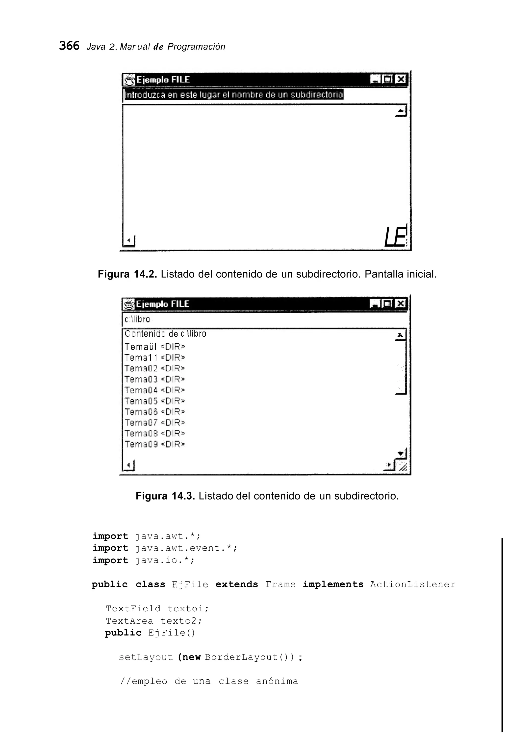 366 Java 2. Mar ual de Programación
-i-i
LEkr LE
Figura 14.2. Listado del contenido de un subdirectorio. Pantalla inicial.
Contenidci de c libro A
Temaül qCilR5
Tema1 1 <[)IR-
_.
1
Figura 14.3. Listado del contenido de un subdirectorio.
import java.awt.*;
import java.awt.even:.*;
import java.io.*;
public class EjFile extends Frame implements ActionListener
TextField textoi;
TextArea texto2;
public EjFile ( )
cet¿ayoct (new BorderLayout ( ) ) ;
//empleo de Ena clase anónima
 