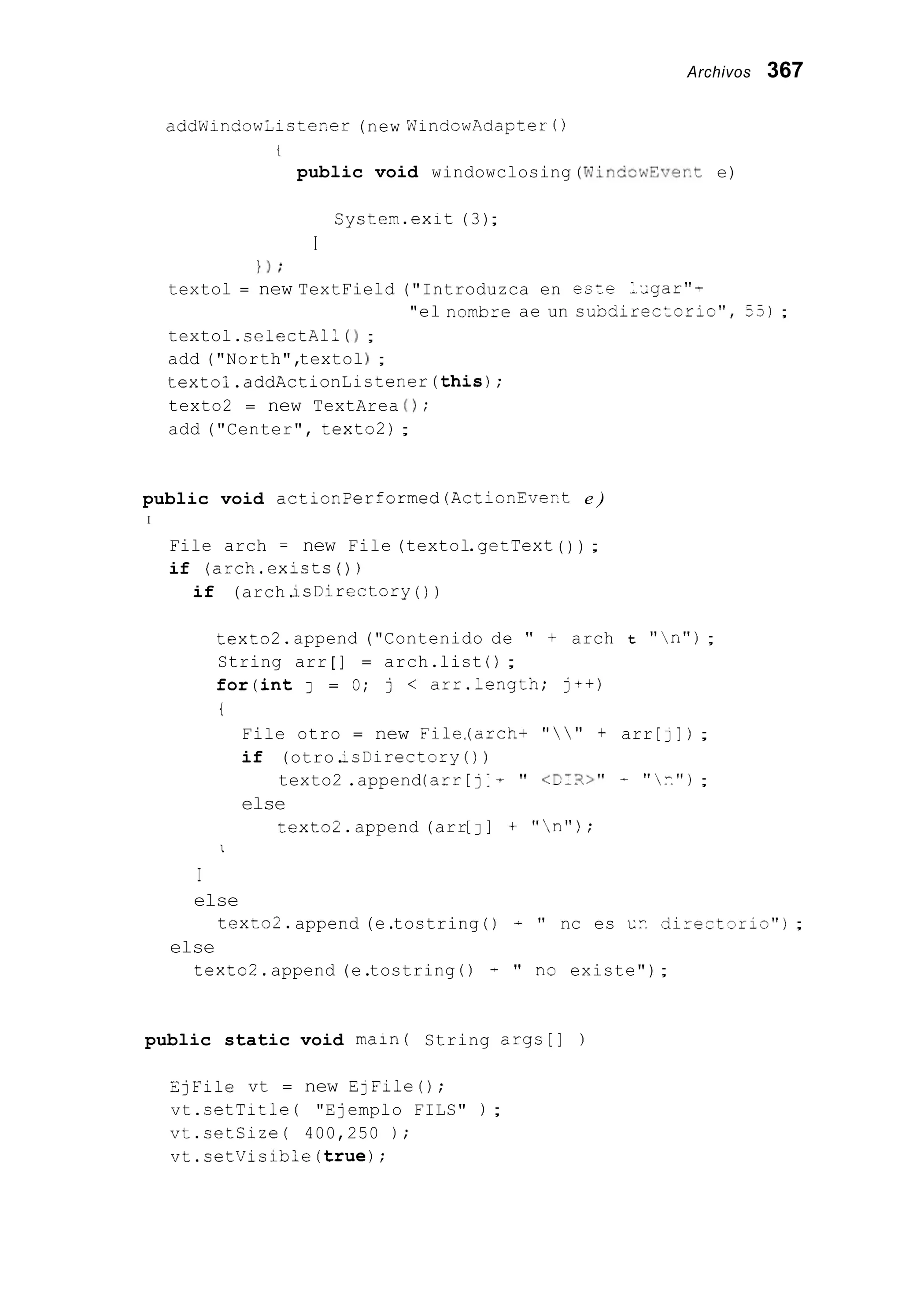 Archivos 367
aadWindow;istep.er (new WindowAdopter ( )
t
public void windowclosing (WinCc,dEver.te)
System.exit (3);
I
1 ) ;
textol = new TextField ("Introduzca en esze -,gar"-
textol.selectAll ( 1 ;
add ("North",textolj ;
textol.addActionListener(this);
texto2 = new TextArea 0;
add ("Center", texto2) ;
"el novbre ae un sundirectorio", 55);
public void actionPerformed(ActionEveKt e )
I
File arch = new File (textol.getText( ) ) ;
if (arch.exists( ) )
if (arch.isDirectory ( ) )
texto2.append ("Contenido de " + arch t "n");
String arr [ ] = arch.list ( ) ;
for(int J = O; j < arr.length; jc+)
i
File otro = new File,(arch+ "   " f arr [j]j ;
if (otro.2sDirectory ( ) 1
texto2 .append(arr[ j1 + 'I <CIX>" - "F.");
else
texto2.append (arr[ J ] + "n");
I
I
else
texto2.append (e.tostring ( ) - " nc es cc direitsri3");
else
texto2.append (e.tostring (j + " n3 existe");
public static void main( String args[] )
EjFile vt = new EjFileO;
vt.setTitle ( "Ejemplo FILS" ) ;
vt.setSize( 400,250 ) ;
vt.setVisibie(truej;
 