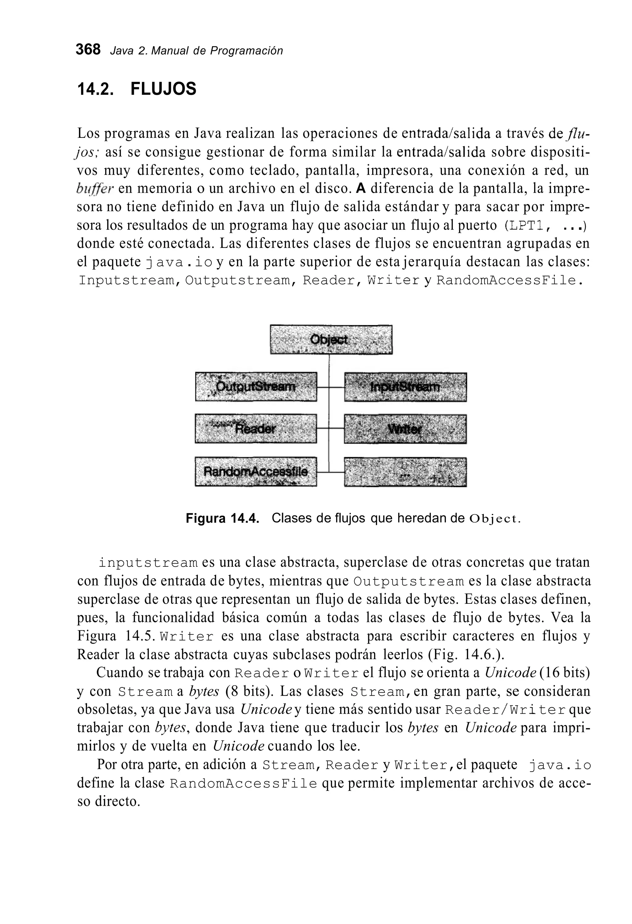 368 Java 2. Manual de Programación
14.2. FLUJOS
Los programas en Java realizan las operaciones de entrada/salida a través de,flu-
jos; así se consigue gestionar de forma similar la entrada/salida sobre dispositi-
vos muy diferentes, como teclado, pantalla, impresora, una conexión a red, un
bz@r en memoria o un archivo en el disco. A diferencia de la pantalla, la impre-
sora no tiene definido en Java un flujo de salida estándar y para sacar por impre-
sora los resultados de un programa hay que asociar un flujo al puerto (LPT1, ...)
donde esté conectada. Las diferentes clases de flujos se encuentran agrupadas en
el paquete java .io y en la parte superior de esta jerarquía destacan las clases:
Inputstream,Outputstream, Reader, Writery RandomAccessFile.
Figura 14.4. Clases de flujos que heredan de Object.
inputstream es una clase abstracta, superclase de otras concretas que tratan
con flujos de entrada de bytes, mientras que Outputstream es la clase abstracta
superclase de otras que representan un flujo de salida de bytes. Estas clases definen,
pues, la funcionalidad básica común a todas las clases de flujo de bytes. Vea la
Figura 14.5. Writer es una clase abstracta para escribir caracteres en flujos y
Reader la clase abstracta cuyas subclases podrán leerlos (Fig. 14.6.).
Cuando se trabaja con Reader o Writer el flujo se orienta a Unicode (16 bits)
y con Stream a bytes (8 bits). Las clases Stream,en gran parte, se consideran
obsoletas, ya que Java usa Unicodey tiene más sentido usar Reader/Writer que
trabajar con byres, donde Java tiene que traducir los bytes en Unicode para impri-
mirlos y de vuelta en Unicode cuando los lee.
Por otra parte, en adición a Stream,Reader y Writer,el paquete java.io
define la clase RandomAccessFile que permite implementar archivos de acce-
so directo.
 