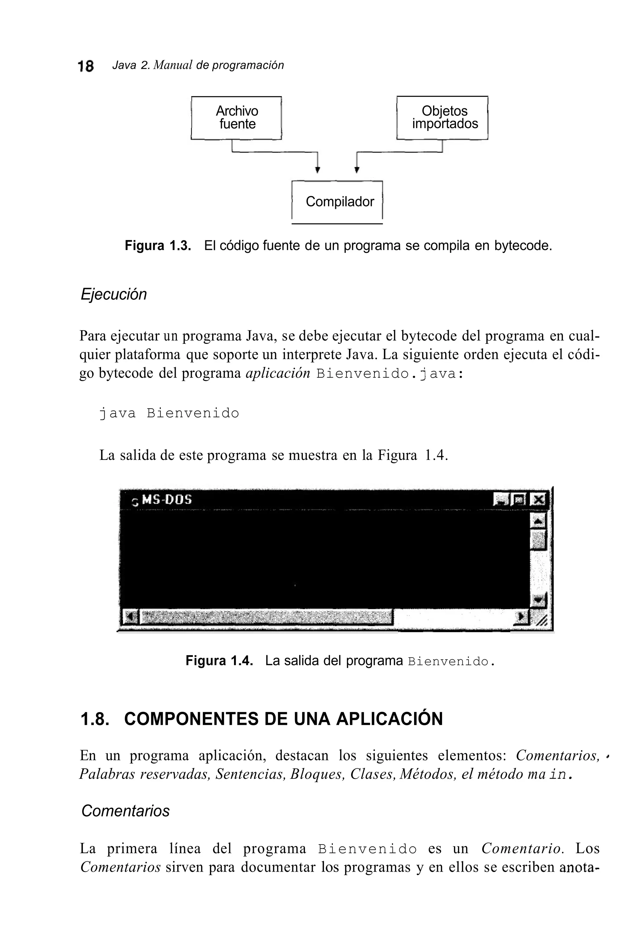 18 Java 2. Manual de programación
Archivo
fuente
Objetos
importados
1 Compilador 1
Figura 1.3. El código fuente de un programa se compila en bytecode.
Ejecución
Para ejecutar un programa Java, se debe ejecutar el bytecode del programa en cual-
quier plataforma que soporte un interprete Java. La siguiente orden ejecuta el códi-
go bytecode del programa aplicación Bienvenido.java:
java Bienvenido
La salida de este programa se muestra en la Figura 1.4.
Figura 1.4. La salida del programa Bienvenido.
1.8. COMPONENTES DE UNA APLICACIÓN
En un programa aplicación, destacan los siguientes elementos: Comentarios, 4
Palabras reservadas, Sentencias, Bloques, Clases, Métodos, el método main.
Comentarios
La primera línea del programa Bienvenido es un Comentario. Los
Comentarios sirven para documentar los programas y en ellos se escriben anota-
 