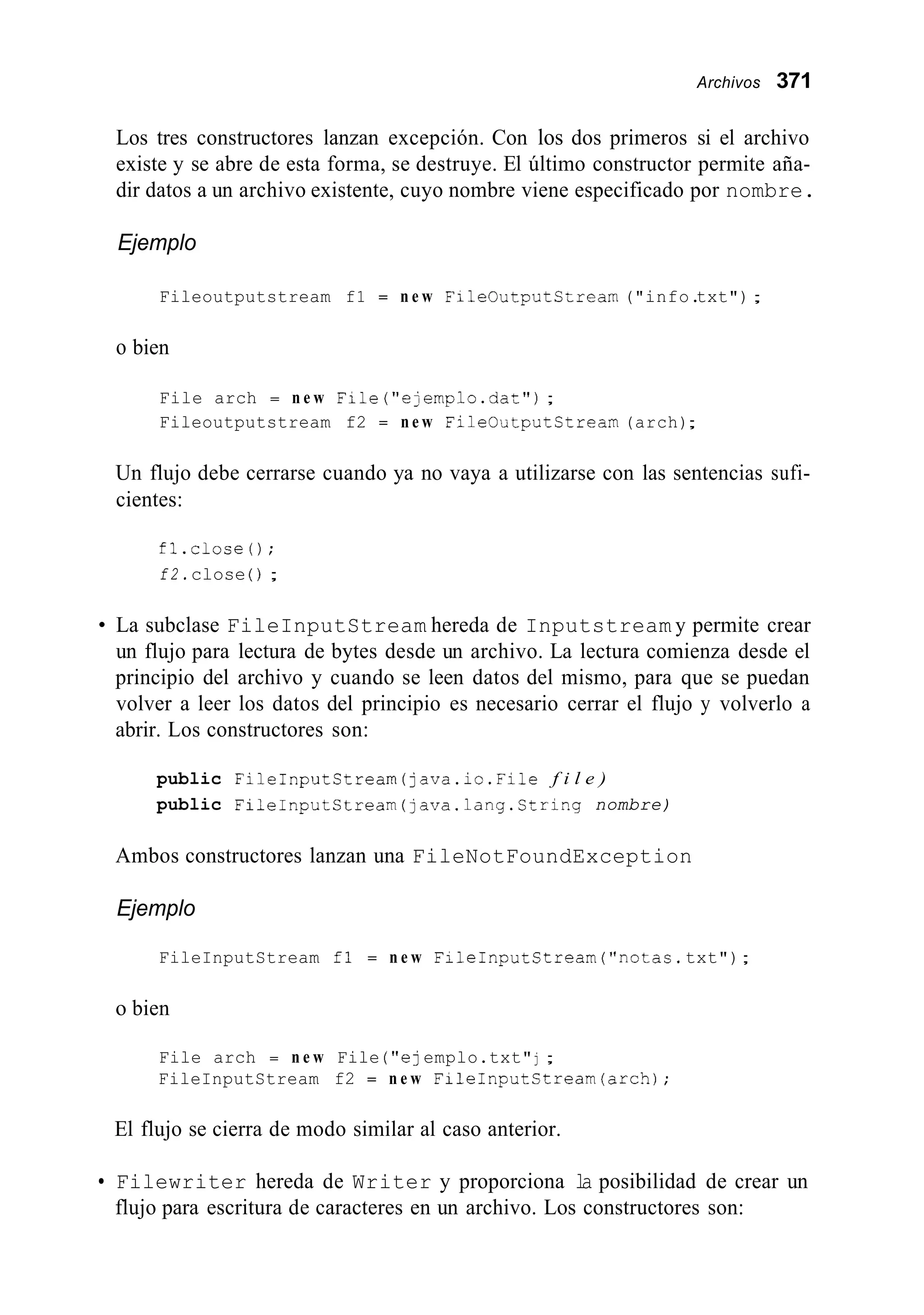 Archivos 371
Los tres constructores lanzan excepción. Con los dos primeros si el archivo
existe y se abre de esta forma, se destruye. El último constructor permite aña-
dir datos a un archivo existente, cuyo nombre viene especificado por nombre.
Ejemplo
Fileoutputstream f1 = n e w FileOutputCtream ("info.txt");
o bien
File arch = n e w File("ejemplo.da~"j;
Fileoutputstream f2 = n e w FileOutputStream (arch);
Un flujo debe cerrarse cuando ya no vaya a utilizarse con las sentencias sufi-
cientes:
fl.close0;
f 2 .close ( j ;
La subclase FileInputStream hereda de Inputstream y permite crear
un flujo para lectura de bytes desde un archivo. La lectura comienza desde el
principio del archivo y cuando se leen datos del mismo, para que se puedan
volver a leer los datos del principio es necesario cerrar el flujo y volverlo a
abrir. Los constructores son:
public FileInputStream(]ava.ic.File f i l e )
public FileInputCtream(java.lang.String nombre)
Ambos constructores lanzan una FileNotFoundException
Ejemplo
FileInputStream fl = n e w FileInputStream("notas. txt");
o bien
File arch = n e w File ("e]emplo.txt"j ;
FileInputStream f2 = n e w FiLeInputStream(arch);
El flujo se cierra de modo similar al caso anterior.
Filewriter hereda de Writer y proporciona la posibilidad de crear un
flujo para escritura de caracteres en un archivo. Los constructores son:
 
