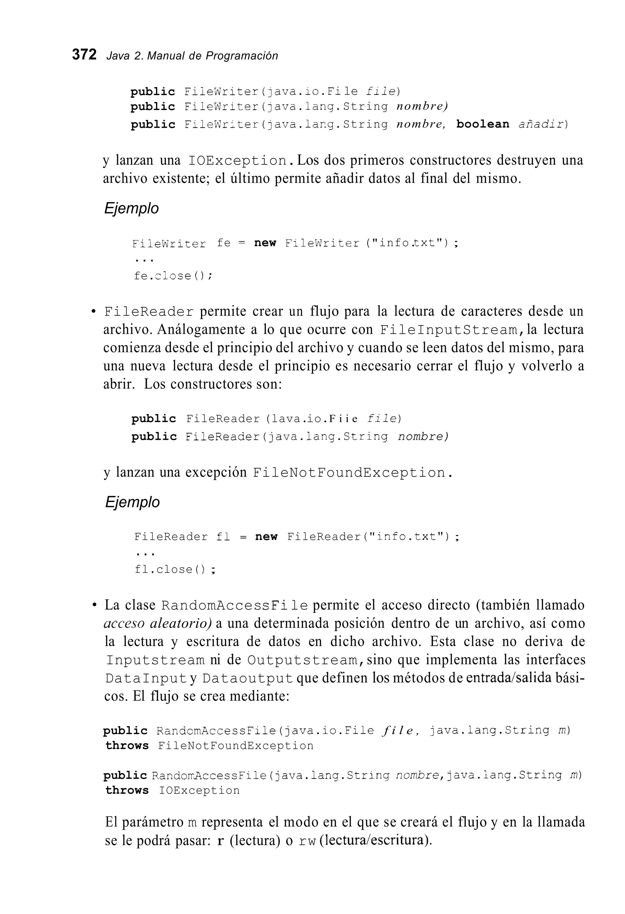 372 Java 2. Manual de Programación
public FiieWriter(java.1o.F
public FileWriter (]ava.lang
public F-leWr-ter (7ava.lar.g
le f i l e )
String nombre)
String nombre, boolean añadir)
y lanzan una IOException.Los dos primeros constructores destruyen una
archivo existente; el último permite añadir datos al final del mismo.
Ejemplo
FlieWrlter fe new FileWriter ("info.txt");
fe.:lose ( ) ;
. . .
FileReader permite crear un flujo para la lectura de caracteres desde un
archivo. Análogamente a lo que ocurre con FileInputStream,la lectura
comienza desde el principio del archivo y cuando se leen datos del mismo, para
una nueva lectura desde el principio es necesario cerrar el flujo y volverlo a
abrir. Los constructores son:
public FileReader (lava.io.F i i e f i l e )
public FileReader(java.lang.String nombre)
y lanzan una excepción FileNotFoundException.
Ejemplo
FileReader fl = new FileReader ("info.txt");
fl.close ( ) ;
. . .
La clase RandomAccess File permite el acceso directo (también llamado
ucceso aleatorio) a una determinada posición dentro de un archivo, así como
la lectura y escritura de datos en dicho archivo. Esta clase no deriva de
Inputstream ni de Outputstream,sino que implementa las interfaces
DataInput y Dataoutput que definen los métodos de entradahalida bási-
cos. El flujo se crea mediante:
public RandcmAccessFile(java.io.File f i l e , java.lang.Ctring m)
throws FileNotFoundException
public RandorrSiccessFile(java.lang.Ctring nombre,]ava.iang.String m)
throws IOException
El parámetro m representa el modo en el que se creará el flujo y en la llamada
se le podrá pasar: r (lectura) o rw (lectura/escritura).
 