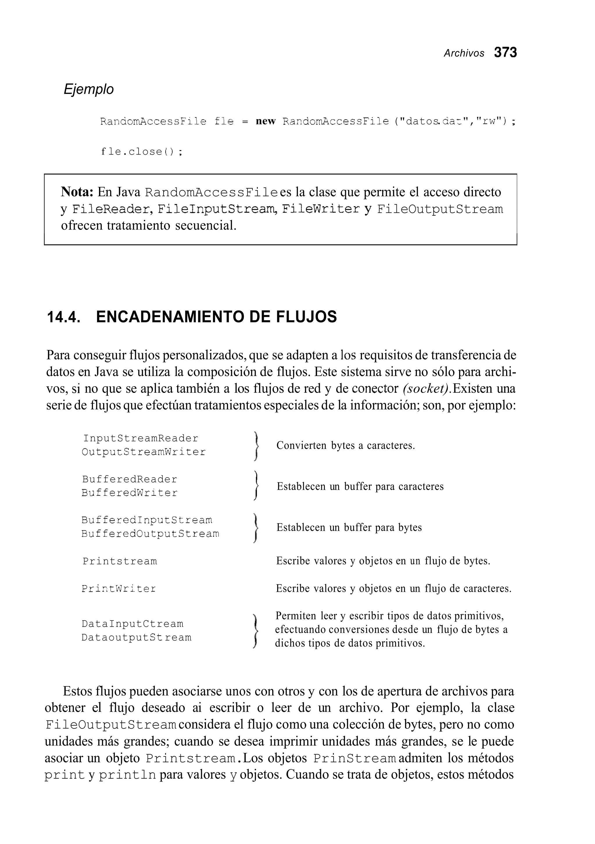 Archivos 373
Ejemplo
RanaomAcceccFile :le = new RaidomAcceccFile ("datos.=a-", "rw");
f le.close ( 1 ;
Nota: En Java RandomAccessFilees la clase que permite el acceso directo
y FileReader,FileInputStream, FileWritery FileOutputStream
ofrecen tratamiento secuencial.
14.4. ENCADENAMIENTO DE FLUJOS
Para conseguir flujos personalizados,que se adapten a los requisitos de transferencia de
datos en Java se utiliza la composición de flujos. Este sistema sirve no sólo para archi-
vos, si no que se aplica también a los flujos de red y de conector (socket).Existen una
serie de flujos que efectúan tratamientos especiales de la información; son, por ejemplo:
InputStreamReader
OutputCtreamWriter
BufferedReader
BufferedWriter
BufferedInputStream
BufferedOutputStream
Printstream
PriztWrLter
DataInputCtream
DataoutputCtream
Convierten bytes a caracteres.
Establecen un buffer para caracteres
I
Establecen un buffer para bytes
Escribe valores y objetos en un flujo de bytes.
Escribe valores y objetos en un flujo de caracteres.
Permiten leer y escribir tipos de datos primitivos,
efectuando conversiones desde un flujo de bytes a
dichos tipos de datos primitivos.
Estos flujos pueden asociarse unos con otros y con los de apertura de archivos para
obtener el flujo deseado ai escribir o leer de un archivo. Por ejemplo, la clase
FileOutputStreamconsidera el flujo como una colección de bytes, pero no como
unidades más grandes; cuando se desea imprimir unidades más grandes, se le puede
asociar un objeto Printstream.Los objetos PrinStream admiten los métodos
print y println para valores y objetos. Cuando se trata de objetos, estos métodos
 