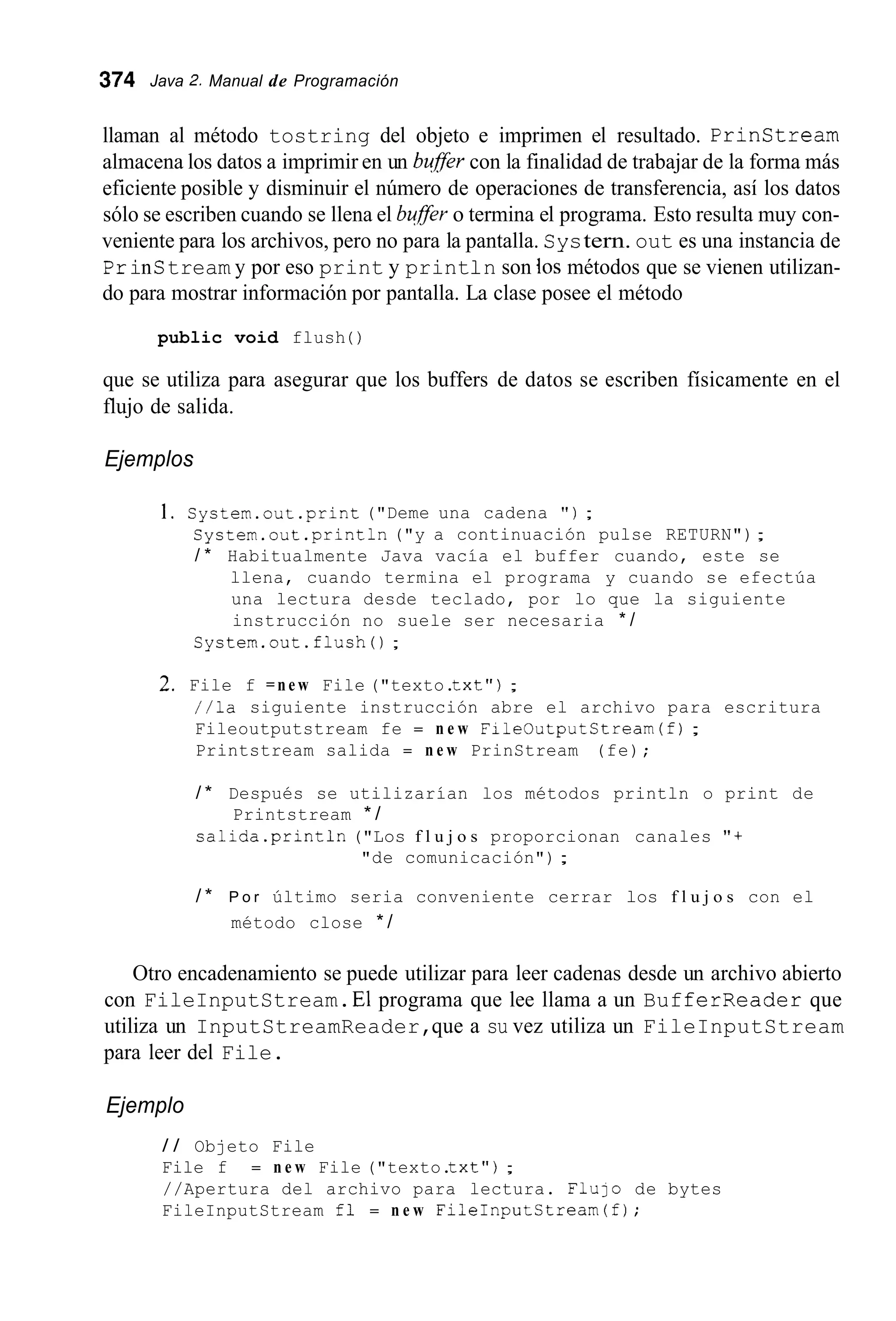 374 Java 2. Manual de Programación
llaman al método tostring del objeto e imprimen el resultado. Prinstream
almacena los datos a imprimir en un bufer con la finalidad de trabajar de la forma más
eficiente posible y disminuir el número de operaciones de transferencia, así los datos
sólo se escriben cuando se llena el buffer o termina el programa. Esto resulta muy con-
veniente para los archivos, pero no para la pantalla. Systern. out es una instancia de
PrinStream y por eso print y print1n son los métodos que se vienen utilizan-
do para mostrar información por pantalla. La clase posee el método
public void flush ( )
que se utiliza para asegurar que los buffers de datos se escriben físicamente en el
flujo de salida.
Ejemplos
1. System.out.print ("Deme una cadena " ) ;
System.out .println("y a continuación pulse RETURN");
/ * Habitualmente Java vacía el buffer cuando, este se
llena, cuando termina el programa y cuando se efectúa
una lectura desde teclado, por lo que la siguiente
instrucción no suele ser necesaria * /
System.out.flush0 ;
2. File f = n e w File ("texto.txt");
//la siguiente instrucción abre el archivo para escritura
Fileoutputstream fe = n e w FileOutputStream(f) ;
Printstream salida = n e w PrinStream (fe);
/ * Después se utilizarían los métodos println o print de
salida.println ("Los f l u j o s proporcionan canales "+
Printstream * /
"de comunicación") ;
/ * P o r último seria conveniente cerrar los f l u j o s con el
método close * /
Otro encadenamiento se puede utilizar para leer cadenas desde un archivo abierto
con FileInputStream.El programa que lee llama a un BufferReader que
utiliza un InputStreamReader,que a su vez utiliza un FileInputStream
para leer del File.
Ejemplo
/ / Objeto File
File f = n e w File ("texto.txt");
//Apertura del archivo para lectura. F l u l o de bytes
FileInputStream fl = n e w FileInputStream(f);
 