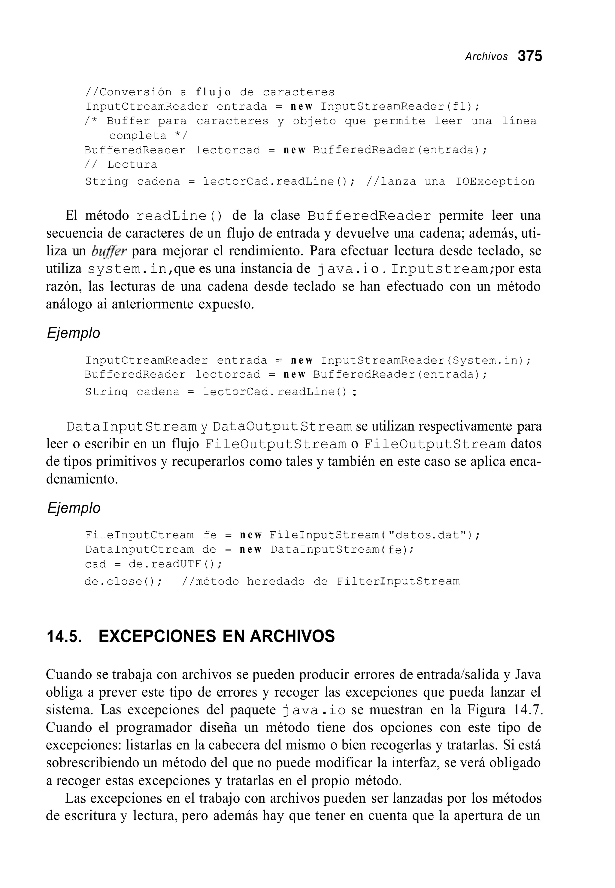 Archivos 375
//Conversión a f l u j o de caracteres
InputCtreamReader entrada = n e w InputStreamReader(f1j;
/ * Buffer para caracteres y objeto que permite leer una línea
BufferedReader lectorcad = n e w BufferedReader(entrada);
/ / Lectura
String cadena = lectorCad.readLine0; //lanza una IOException
completa * /
El método readLine ( ) de la clase BufferedReader permite leer una
secuencia de caracteres de un flujo de entrada y devuelve una cadena; además, uti-
liza un byffeer para mejorar el rendimiento. Para efectuar lectura desde teclado, se
utiliza system.in,que es una instancia de java.i o . Inputstream;por esta
razón, las lecturas de una cadena desde teclado se han efectuado con un método
análogo ai anteriormente expuesto.
Ejemplo
InputCtreamReader entrada = n e w InputCtreamReader(System.in);
BufferedReader lectorcad = n e w BufferedReader(entradaj;
String cadena = lectorcad.readLine ( ) ;
DataInputStream y DataOutputStream se utilizan respectivamente para
leer o escribir en un flujo FileOutputStream o FileOutputStream datos
de tipos primitivos y recuperarlos como tales y también en este caso se aplica enca-
denamiento.
Ejemplo
FileInputCtream fe = n e w FileInputCtream
DataInputCtream de = n e w DataInputStream
cad = de.readUTF(j;
de.close ( ) ; //método heredado de Filter
"datos.dat");
fe);
nputstream
14.5. EXCEPCIONES EN ARCHIVOS
Cuando se trabaja con archivos se pueden producir errores de entrada/salida y Java
obliga a prever este tipo de errores y recoger las excepciones que pueda lanzar el
sistema. Las excepciones del paquete java .io se muestran en la Figura 14.7.
Cuando el programador diseña un método tiene dos opciones con este tipo de
excepciones: listarías en la cabecera del mismo o bien recogerlas y tratarlas. Si está
sobrescribiendo un método del que no puede modificar la interfaz, se verá obligado
a recoger estas excepciones y tratarlas en el propio método.
Las excepciones en el trabajo con archivos pueden ser lanzadas por los métodos
de escritura y lectura, pero además hay que tener en cuenta que la apertura de un
 