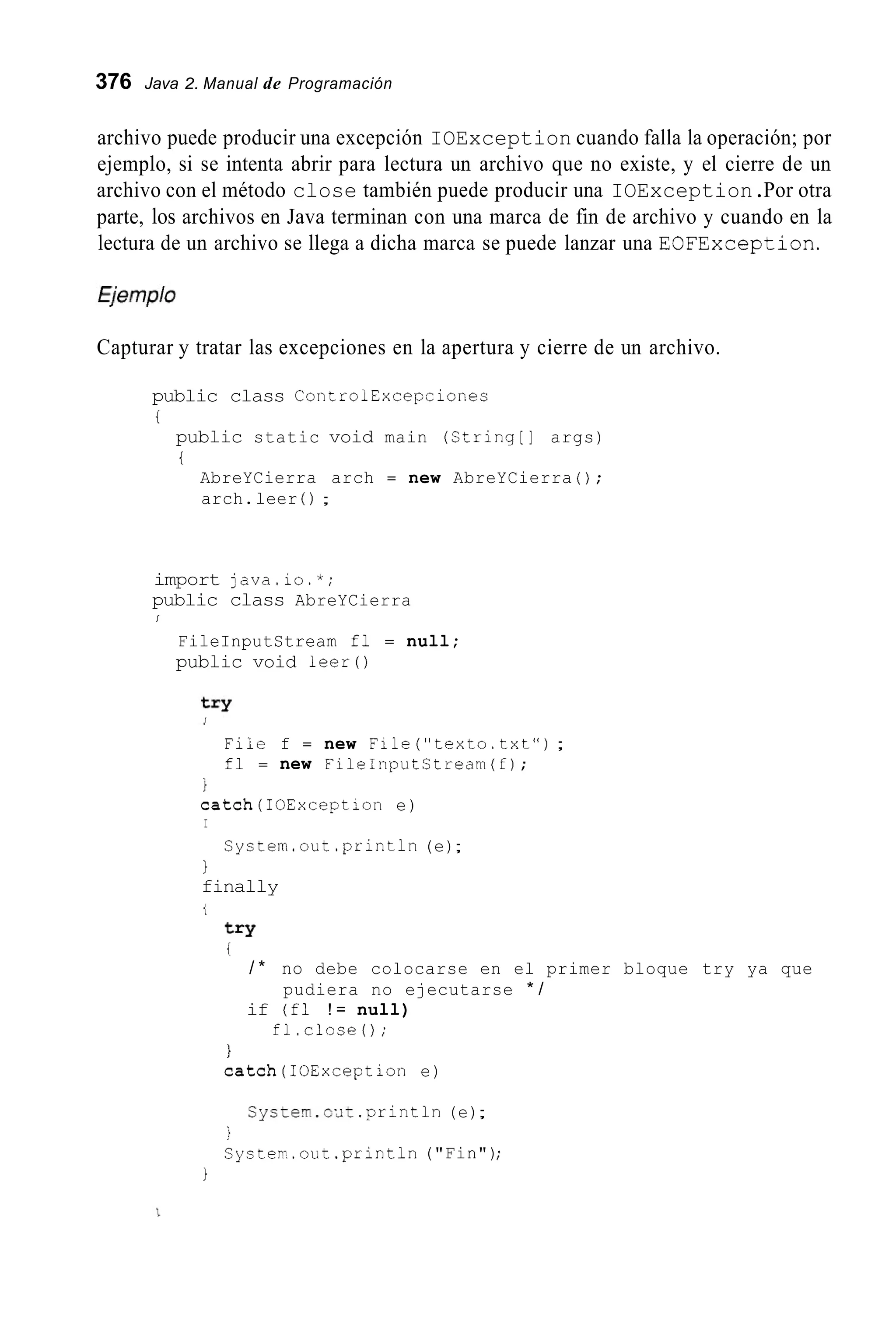 376 Java 2. Manual de Programación
archivo puede producir una excepción IOException cuando falla la operación; por
ejemplo, si se intenta abrir para lectura un archivo que no existe, y el cierre de un
archivo con el método close también puede producir una IOException.Por otra
parte, los archivos en Java terminan con una marca de fin de archivo y cuando en la
lectura de un archivo se llega a dicha marca se puede lanzar una EOFException.
Capturar y tratar las excepciones en la apertura y cierre de un archivo.
public class ControlExcepciones
t
public static void main (String[] args)
i
AbreYCierra arch = new AbreYCierra ( ) ;
arch.leer ( ) ;
import java.io.*;
public class AbreYCierra
I
FileInputStream fl = null;
public void leer0
File f = new File("texto.txt");
fl = new FileInputCtream(f);
1
catch(I0Exception e)
I
Cystem.out .println(e);
1
finally
t
try
i
/ * no debe colocarse en el primer bloque try ya que
if (fl ! = null)
fl.close0;
1
catch(I0Exception e)
pudiera no ejecutarse * /
Cyctern.o.dt.println(e);
Systerr..out.println("Fin");
:t
1
 
