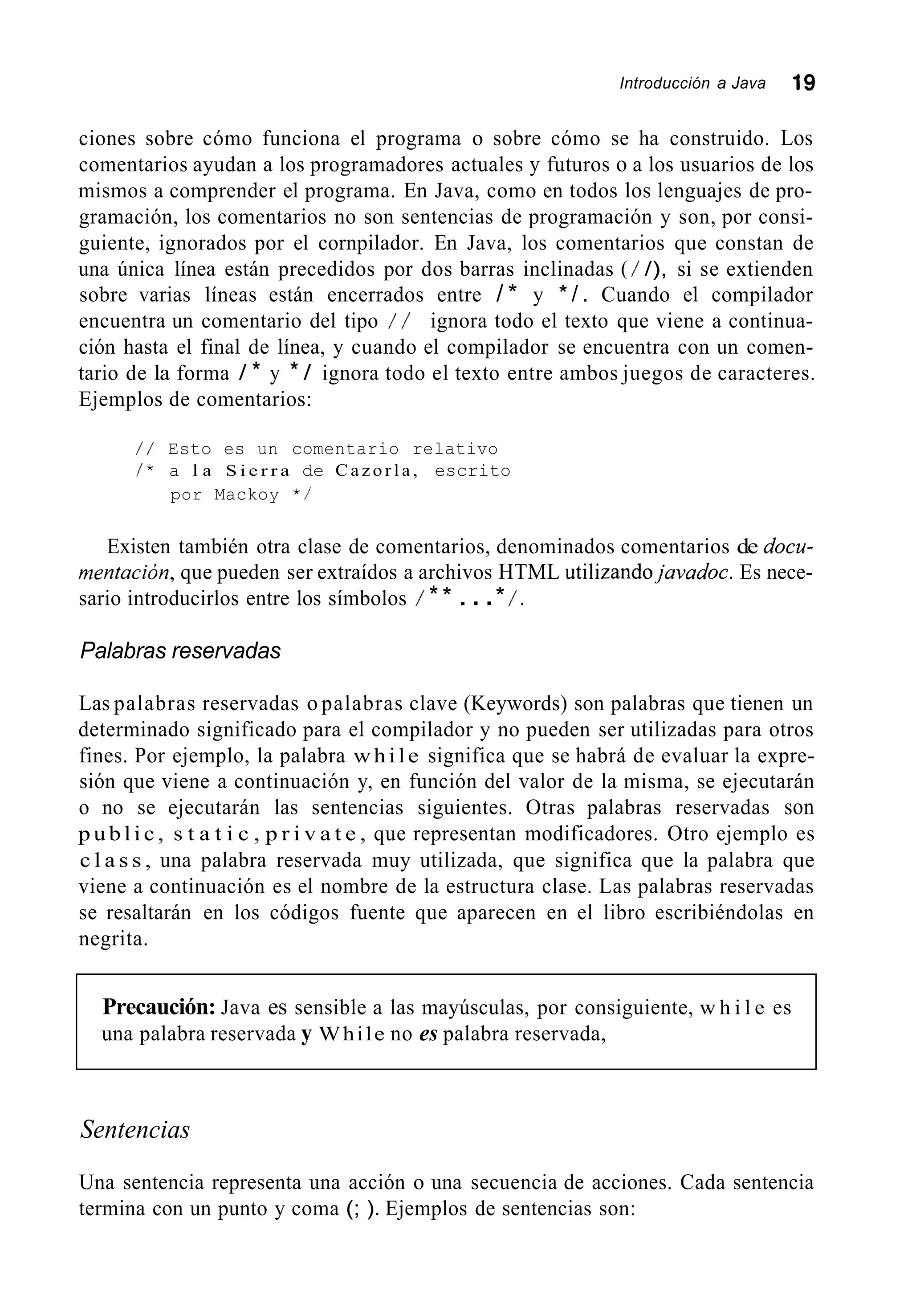Introducción a Java 19
ciones sobre cómo funciona el programa o sobre cómo se ha construido. Los
comentarios ayudan a los programadores actuales y futuros o a los usuarios de los
mismos a comprender el programa. En Java, como en todos los lenguajes de pro-
gramación, los comentarios no son sentencias de programación y son, por consi-
guiente, ignorados por el cornpilador. En Java, los comentarios que constan de
una única línea están precedidos por dos barras inclinadas (/ /), si se extienden
sobre varias líneas están encerrados entre / * y * / . Cuando el compilador
encuentra un comentario del tipo / / ignora todo el texto que viene a continua-
ción hasta el final de línea, y cuando el compilador se encuentra con un comen-
tario de la forma / * y * / ignora todo el texto entre ambos juegos de caracteres.
Ejemplos de comentarios:
/ / Esto es un comentario relativo
/ * a l a S i e r r a de C a z o r l a , escrito
por Mackoy * /
Existen también otra clase de comentarios, denominados comentarios de docu-
rnentacion, que pueden ser extraídos a archivos HTML utilizandojavadoc. Es nece-
sario introducirlos entre los símbolos / ** ...* /.
Palabras reservadas
Las palabras reservadas o palabras clave (Keywords) son palabras que tienen un
determinado significado para el compilador y no pueden ser utilizadas para otros
fines. Por ejemplo, la palabra while significa que se habrá de evaluar la expre-
sión que viene a continuación y, en función del valor de la misma, se ejecutarán
o no se ejecutarán las sentencias siguientes. Otras palabras reservadas son
p u b l i c , s t a t i c , p r i v a t e , que representan modificadores. Otro ejemplo es
c l a s s , una palabra reservada muy utilizada, que significa que la palabra que
viene a continuación es el nombre de la estructura clase. Las palabras reservadas
se resaltarán en los códigos fuente que aparecen en el libro escribiéndolas en
negrita.
Precaución: Java es sensible a las mayúsculas, por consiguiente, w h i l e es
una palabra reservada y While no es palabra reservada,
Sentencias
Una sentencia representa una acción o una secuencia de acciones. Cada sentencia
termina con un punto y coma (; ). Ejemplos de sentencias son:
 