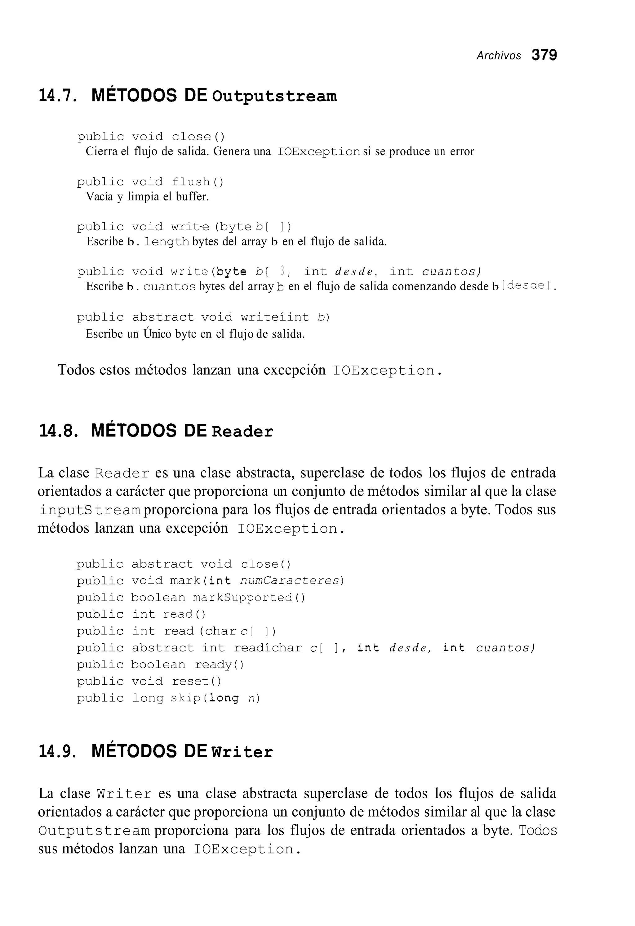 Archivos 379
14.7. MÉTODOS DE Outputstream
public void close()
Cierra el flujo de salida. Genera una IOException si se produce un error
public void flush()
Vacía y limpia el buffer.
public void writ-e (byte b [ I )
Escribe b . length bytes del array b en el flujo de salida.
public void write(byte b [ 3 , int d e s d e , int cuantos)
Escribe b . cuantos bytes del array b en el flujo de salida comenzando desde b [doczel.
public abstract void writeíint 5)
Escribe un Único byte en el flujo de salida.
Todos estos métodos lanzan una excepción IOException.
14.8. MÉTODOS DE Reader
La clase Reader es una clase abstracta, superclase de todos los flujos de entrada
orientados a carácter que proporciona un conjunto de métodos similar al que la clase
inputStream proporciona para los flujos de entrada orientados a byte. Todos sus
métodos lanzan una excepción IOException.
public
public
public
public
public
public
public
public
public
abstract void close ( )
void mark (int n u m l a r a c t e r e s )
boolean markSupported()
int read()
int read (char c [ ] )
abstract int readíchar c[ I , int d e s d e , int cuantos)
boolean ready ( )
void reset 0
long skip(1ong n)
14.9. MÉTODOS DE Writer
La clase Writer es una clase abstracta superclase de todos los flujos de salida
orientados a carácter que proporciona un conjunto de métodos similar al que la clase
Outputstream proporciona para los flujos de entrada orientados a byte. Todos
sus métodos lanzan una IOException.
 
