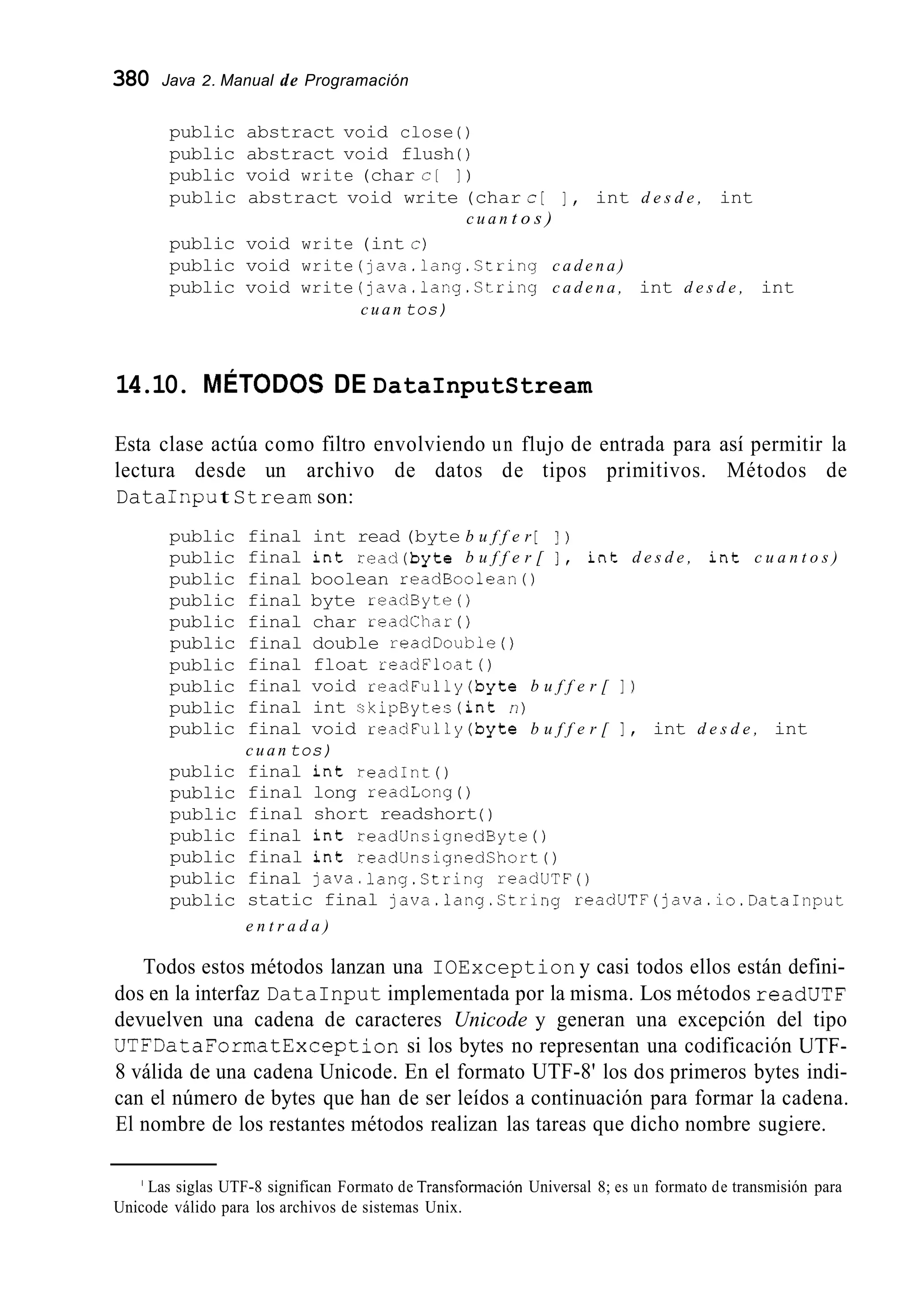 380 Java 2. Manual de Programación
public abstract void close ( )
public abstract void flush ( )
public void write (char c [ I )
public abstract void write (char c[ 1 , int d e s d e , int
public void write (int c)
public void write (lava.lang.Ctring c a d e n a )
public void write (java.lang.Ctring c a d e n a , int d e s d e , int
c u a n tos)
c u a n t o s )
14.10. MÉTODOS DE DataInputStream
Esta clase actúa como filtro envolviendo un flujo de entrada para así permitir la
lectura desde un archivo de datos de tipos primitivos. Métodos de
DataIripu t Stream son:
public
public
public
public
public
public
public
public
public
public
public
public
public
public
public
public
public
final int read (byte b u f f e r [ ] )
final int read(byte b u f f e r [ 1 , int d e s d e , int c u a n t o s )
final boolean readBoolean0
final byte readByte( )
final char readchar( )
final double readDoubie( )
final float readFloat( )
final void readFully(byte b u f f e r [ 1 )
final int skipBytes(int n)
final void readFully(byte b u f f e r [ 1 , int d e s d e , int
c u a n tos)
final int readInt ( )
final long readLong ( )
final short readshort( )
final int readUnsignedByte( )
final int readUnsignedChort( )
final java.lang.Ctring readUTF()
static final java.lang.Ctring readUTF(java.io.DataInput
e n t r a d a )
Todos estos métodos lanzan una IOException y casi todos ellos están defini-
dos en la interfaz DataInput implementada por la misma. Los métodos readUTF
devuelven una cadena de caracteres Unicode y generan una excepción del tipo
UTFDataFormatException si los bytes no representan una codificación UTF-
8 válida de una cadena Unicode. En el formato UTF-8' los dos primeros bytes indi-
can el número de bytes que han de ser leídos a continuación para formar la cadena.
El nombre de los restantes métodos realizan las tareas que dicho nombre sugiere.
' Las siglas UTF-8 significan Formato de Transformación Universal 8; es un formato de transmisión para
Unicode válido para los archivos de sistemas Unix.
 