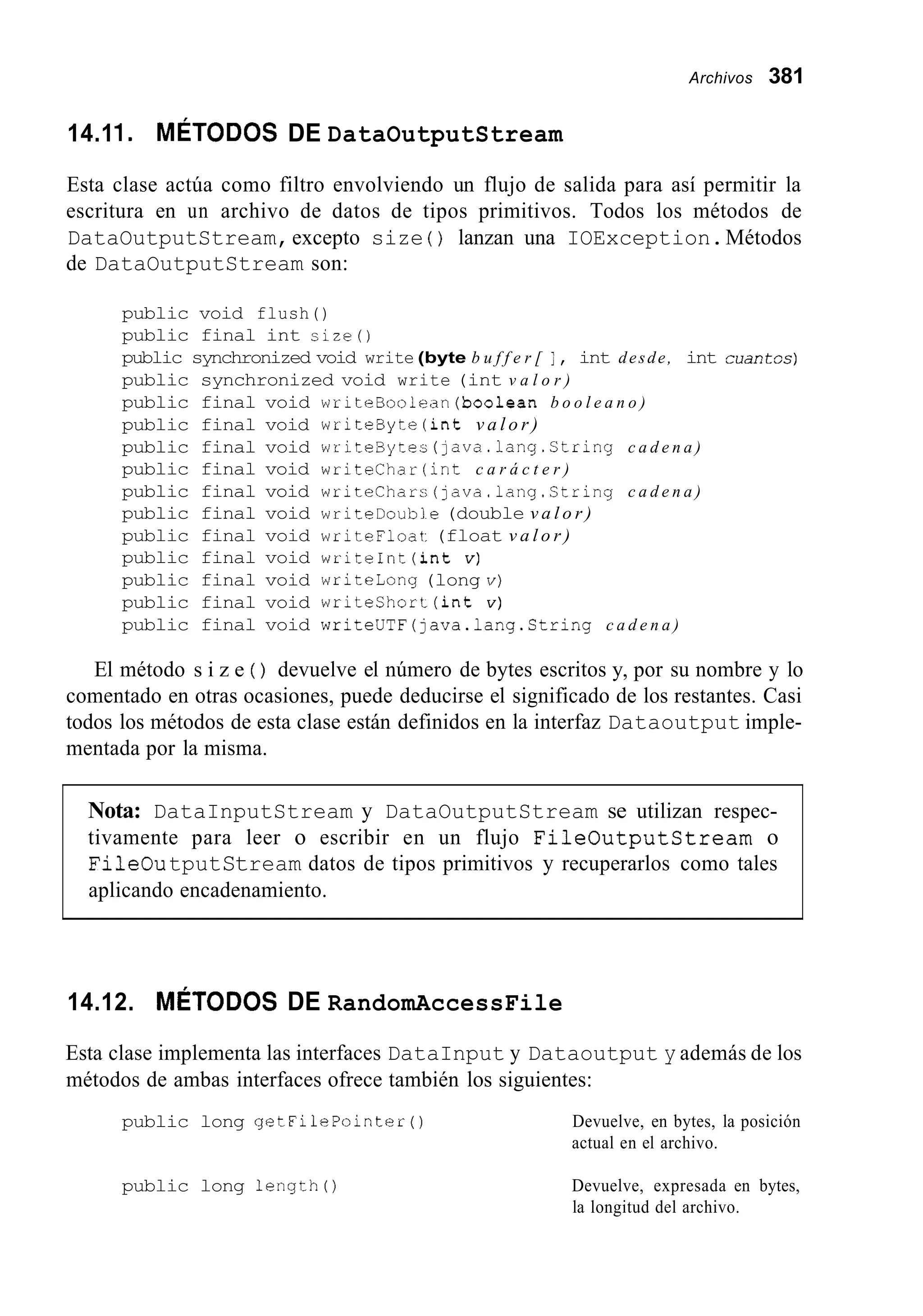 Archivos 381
14.11. MÉTODOS DE DataOutputStream
Esta clase actúa como filtro envolviendo un flujo de salida para así permitir la
escritura en un archivo de datos de tipos primitivos. Todos los métodos de
DataOutputStream,excepto size ( ) lanzan una IOException.Métodos
de DataOutputStream son:
public void flush()
public final int size()
public synchronized void write (byte b u f f e r [ i , int desde, int c u a c t s c )
public synchronized void write (int v a l o r )
public final void writeBoolean(boo1ean b o o l e a n o )
public final void writeByte (int v a l o r )
public final void writeBytec (]ava.lang.Ctring c a d e n a )
public final void writechar (int c a r á c t e r )
public final void writechars (java.lang.Stringc a d e n a )
public final void writeDoubie (double v a l o r )
public final void writeFloat:(float v a l o r )
public final void writeInt(int v )
public final void writeLong (long v)
public final void writeshort (int v )
public final void writeUTF(]ava.lang.String c a d e n a )
El método s i z e ( ) devuelve el número de bytes escritos y, por su nombre y lo
comentado en otras ocasiones, puede deducirse el significado de los restantes. Casi
todos los métodos de esta clase están definidos en la interfaz Dataoutput imple-
mentada por la misma.
Nota: DataInputStream y DataOutputStream se utilizan respec-
tivamente para leer o escribir en un flujo FileOutputCtream o
FileOutputStream datos de tipos primitivos y recuperarlos como tales
aplicando encadenamiento.
14.12. MÉTODOS DE RandomAccessFile
Esta clase implementa las interfaces DataInput y Dataoutput y además de los
métodos de ambas interfaces ofrece también los siguientes:
public long getFilePointer ( ) Devuelve, en bytes, la posición
actual en el archivo.
public long length0 Devuelve, expresada en bytes,
la longitud del archivo.
 