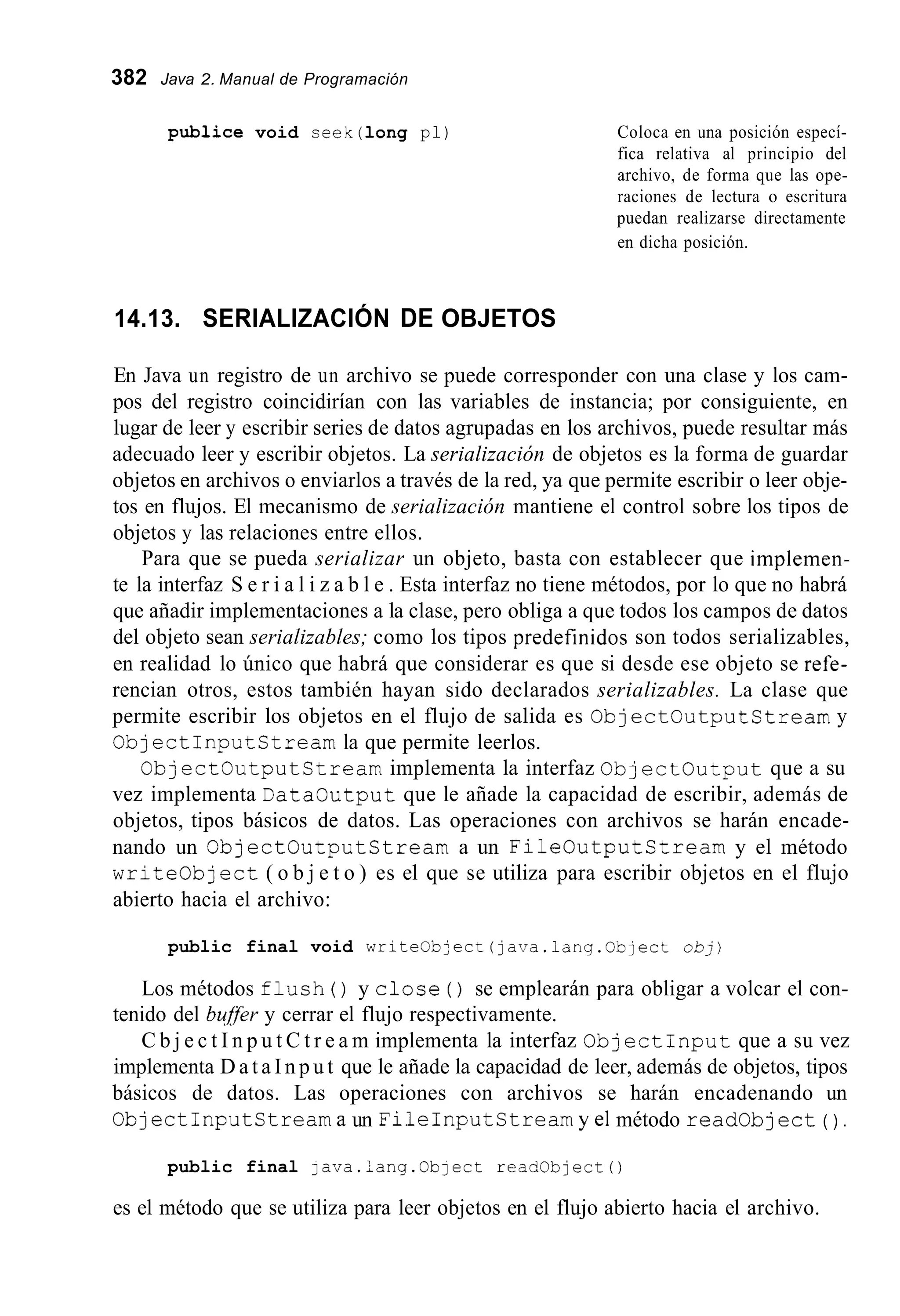 382 Java 2. Manual de Programación
publice void ceek(1ong pl) Coloca en una posición especí-
fica relativa al principio del
archivo, de forma que las ope-
raciones de lectura o escritura
puedan realizarse directamente
en dicha posición.
14.13. SERIALIZACIÓN DE OBJETOS
En Java un registro de un archivo se puede corresponder con una clase y los cam-
pos del registro coincidirían con las variables de instancia; por consiguiente, en
lugar de leer y escribir series de datos agrupadas en los archivos, puede resultar más
adecuado leer y escribir objetos. La serialización de objetos es la forma de guardar
objetos en archivos o enviarlos a través de la red, ya que permite escribir o leer obje-
tos en flujos. El mecanismo de serialización mantiene el control sobre los tipos de
objetos y las relaciones entre ellos.
Para que se pueda serializar un objeto, basta con establecer que implemen-
te la interfaz S e r i a l i z a b l e . Esta interfaz no tiene métodos, por lo que no habrá
que añadir implementaciones a la clase, pero obliga a que todos los campos de datos
del objeto sean serializables; como los tipos predefinidos son todos serializables,
en realidad lo único que habrá que considerar es que si desde ese objeto se refe-
rencian otros, estos también hayan sido declarados serializables. La clase que
permite escribir los objetos en el flujo de salida es O b j e c t O u t p u t S t r e a m y
C b j e c t I n p u t C t r e a m la que permite leerlos.
O b j e c t O u t p u t S t r e a m implementa la interfaz O b j e c t c u t p u t que a su
vez implementa D a t a c u t p u t que le añade la capacidad de escribir, además de
objetos, tipos básicos de datos. Las operaciones con archivos se harán encade-
nando un O b j e c t c u t p u t s t r e a m a un F i l e C u t p u t C t r e a m y el método
w r i t e o b j e c t ( o b j e t o ) es el que se utiliza para escribir objetos en el flujo
abierto hacia el archivo:
public final void writeObject(java.iang.0bject o b j )
Los métodos f l u s h ( ) y c l o s e ( ) se emplearán para obligar a volcar el con-
tenido del bgfer y cerrar el flujo respectivamente.
C b j e c t I n p u t C t r e a m implementa la interfaz C b j e c t I n p u t que a su vez
implementa D a t a I n p u t que le añade la capacidad de leer, además de objetos, tipos
básicos de datos. Las operaciones con archivos se harán encadenando un
C b j e c t I n p u t S t r e a m a un F i l e I n p u t S t r e a m y el método readobject ( ) .
public final java.lang.Object readobject0
es el método que se utiliza para leer objetos en el flujo abierto hacia el archivo.
 