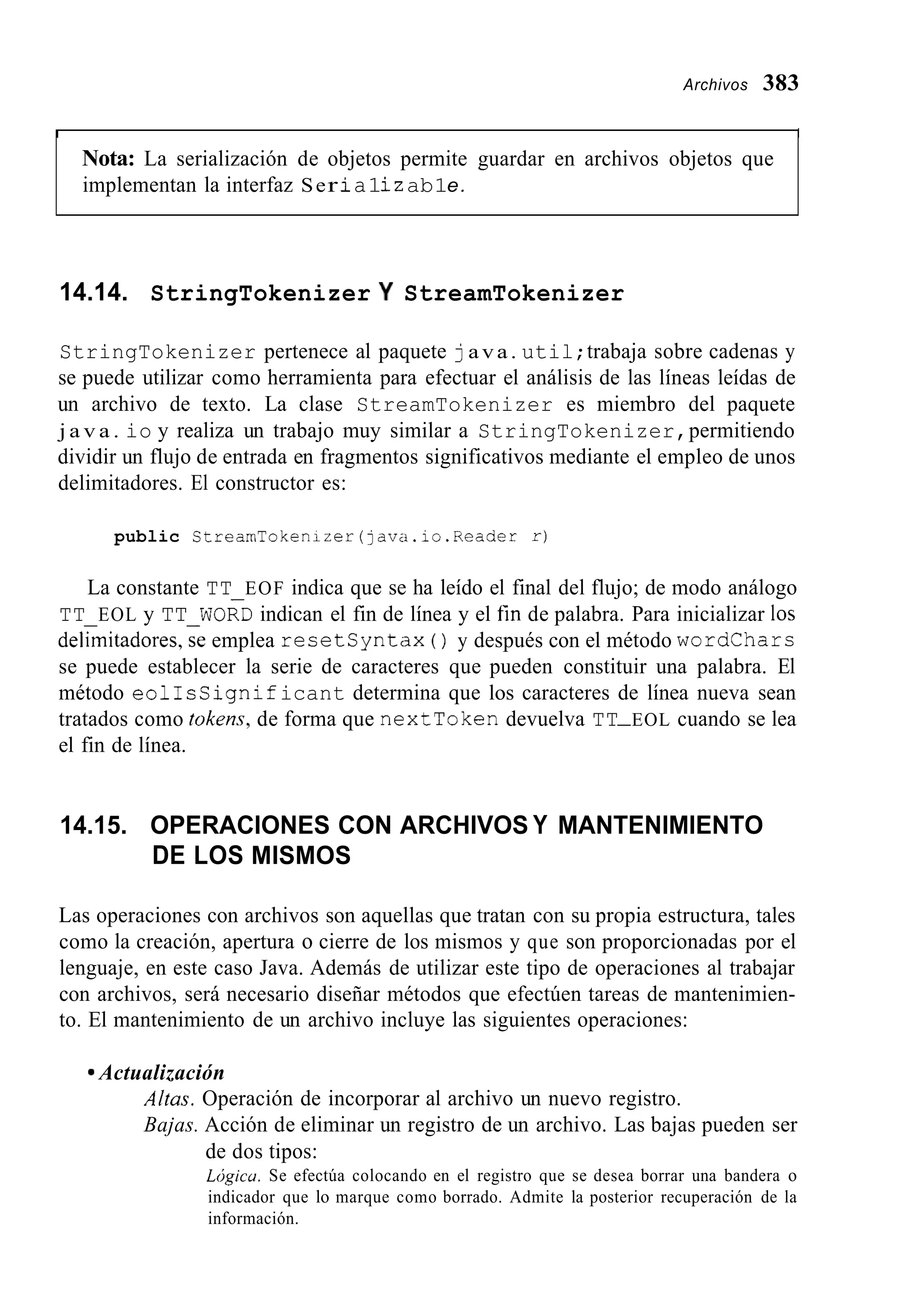 Archivos 383
I I
Nota: La serialización de objetos permite guardar en archivos objetos que
implementan la interfaz Ser ia1iz ab1e.
14.14. StringTokenizer Y StreamTokenizer
StringTokenizer pertenece al paquete java. util;trabaja sobre cadenas y
se puede utilizar como herramienta para efectuar el análisis de las líneas leídas de
un archivo de texto. La clase StreamTokenizer es miembro del paquete
j a v a . io y realiza un trabajo muy similar a StringTokenizer,permitiendo
dividir un flujo de entrada en fragmentos significativos mediante el empleo de unos
delimitadores. El constructor es:
public StreamTokenizer (java.io.Reader r)
La constante TT EOF indica que se ha leído el final del flujo; de modo análogo
TT EOL y TT WORD indican el fin de línea y el fin de palabra. Para inicializar los
del&itadores,se emplea resetsyntax ( ) y después con el método wordchars
se puede establecer la serie de caracteres que pueden constituir una palabra. El
método eolIsSignificant determina que los caracteres de línea nueva sean
tratados como tokens, de forma que nextToken devuelva TT-EOL cuando se lea
el fin de línea.
14.15. OPERACIONES CON ARCHIVOS Y MANTENIMIENTO
DE LOS MISMOS
Las operaciones con archivos son aquellas que tratan con su propia estructura, tales
como la creación, apertura o cierre de los mismos y que son proporcionadas por el
lenguaje, en este caso Java. Además de utilizar este tipo de operaciones al trabajar
con archivos, será necesario diseñar métodos que efectúen tareas de mantenimien-
to. El mantenimiento de un archivo incluye las siguientes operaciones:
9 Actualización
Altas. Operación de incorporar al archivo un nuevo registro.
Bajas. Acción de eliminar un registro de un archivo. Las bajas pueden ser
de dos tipos:
Ldgicu. Se efectúa colocando en el registro que se desea borrar una bandera o
indicador que lo marque como borrado. Admite la posterior recuperación de la
información.
 