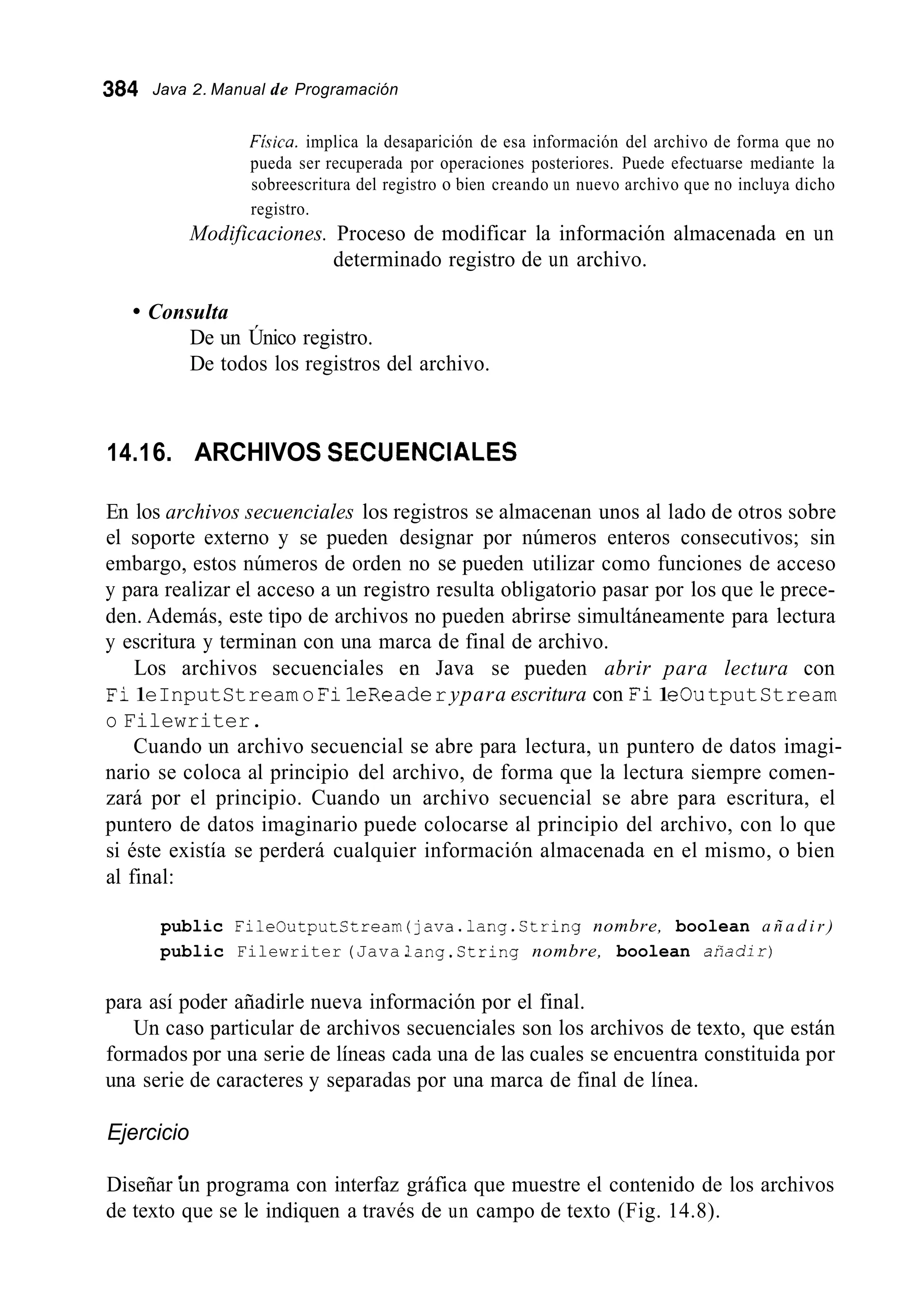 384 Java 2. Manual de Programación
Fkica. implica la desaparición de esa información del archivo de forma que no
pueda ser recuperada por operaciones posteriores. Puede efectuarse mediante la
sobreescritura del registro o bien creando un nuevo archivo que no incluya dicho
registro.
Modificaciones. Proceso de modificar la información almacenada en un
determinado registro de un archivo.
Consulta
De un Único registro.
De todos los registros del archivo.
14.16. ARCHIVOS SECUENCIALES
En los archivos secuenciales los registros se almacenan unos al lado de otros sobre
el soporte externo y se pueden designar por números enteros consecutivos; sin
embargo, estos números de orden no se pueden utilizar como funciones de acceso
y para realizar el acceso a un registro resulta obligatorio pasar por los que le prece-
den. Además, este tipo de archivos no pueden abrirse simultáneamente para lectura
y escritura y terminan con una marca de final de archivo.
Los archivos secuenciales en Java se pueden abrir para lectura con
Fi1eInputStream o Fi1eReaderypara escritura con Fi1eOutputStream
o Filewriter.
Cuando un archivo secuencial se abre para lectura, un puntero de datos imagi-
nario se coloca al principio del archivo, de forma que la lectura siempre comen-
zará por el principio. Cuando un archivo secuencial se abre para escritura, el
puntero de datos imaginario puede colocarse al principio del archivo, con lo que
si éste existía se perderá cualquier información almacenada en el mismo, o bien
al final:
public FileOutputCtream(java.lang.String nombre, boolean a ñ a d i r )
public Filewriter (Java.lang.String nombre, boolean aríadir)
para así poder añadirle nueva información por el final.
Un caso particular de archivos secuenciales son los archivos de texto, que están
formados por una serie de líneas cada una de las cuales se encuentra constituida por
una serie de caracteres y separadas por una marca de final de línea.
Ejercicio
Diseñar Ún programa con interfaz gráfica que muestre el contenido de los archivos
de texto que se le indiquen a través de un campo de texto (Fig. 14.8).
 