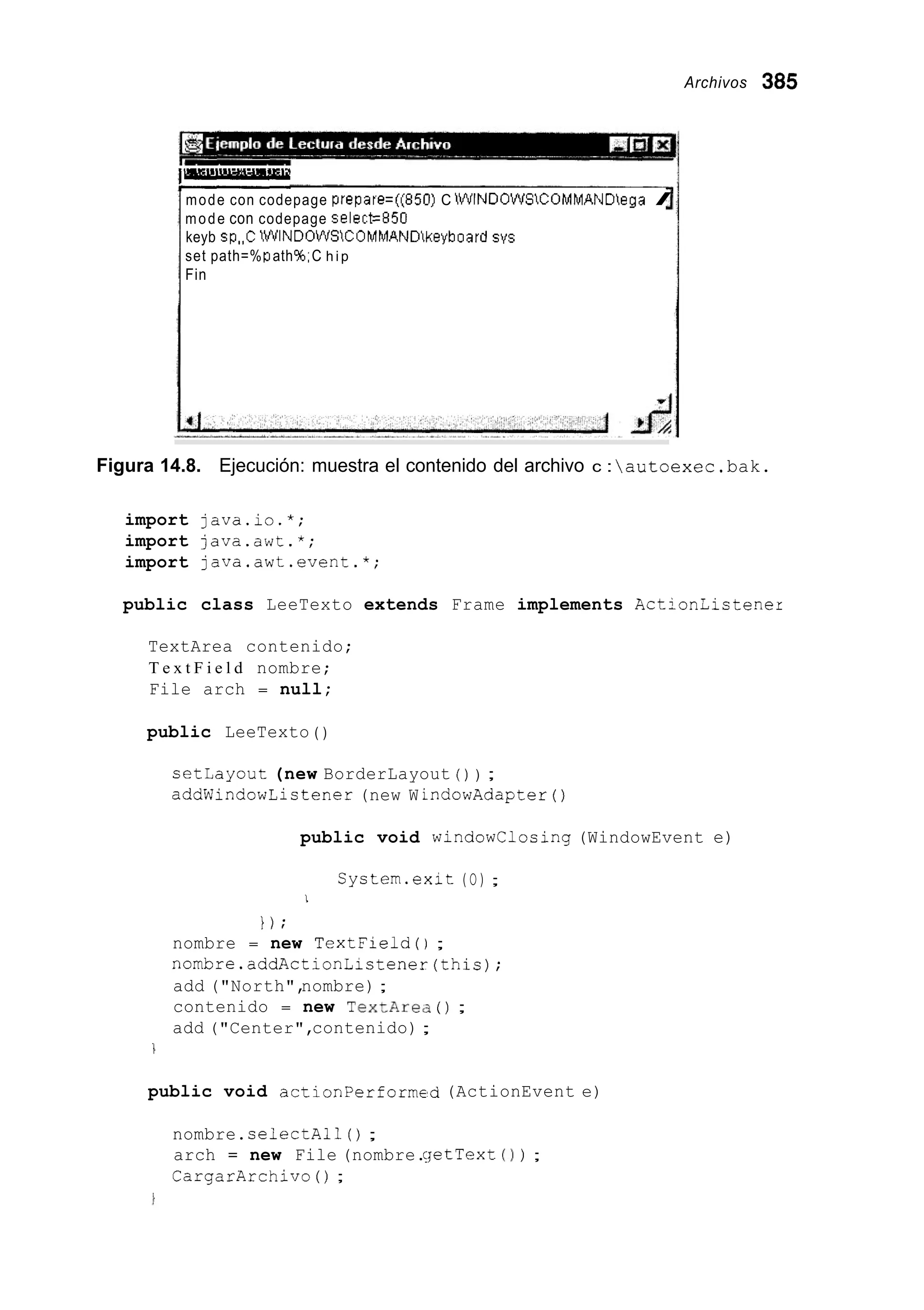 Archivos 305
!-
mode con codepage prepate=((850) C iWINDüWSCOMMANDega I
mode con codepage select=850
keyb sp,,C iWINDOWSiCOMMANDkeyboard SYS
set path=%path%,C h i p
Fin
f
Figura 14.8. Ejecución: muestra el contenido del archivo c : autoexec.bak.
import java.io.*;
import java.awt.*;
import java.awt.event.*;
public class LeeTexto extends Frame implements Actioniistener
TextArea contenido;
T e x t F i e l d nombre;
File arch = null;
public LeeTexto ( )
cetLayout (new BorderLayout ( ) ) ;
addWindowListener (new W indowAdapter ( )
public void windowClosing (WindowEvent e)
Cystem.exit (O) ;
1
1 ) ;
nombre = new TextField();
nombre.addActionLictener(this);
add ("North",nombre) ;
contenido = new TextArec3( ) ;
add ("Center",contenido) ;
1
public void actionPerformed (ActionEvent e)
nombre.selectAll ( ) ;
arch = new File (nombre.qetText ( 1 ) ;
CargarArchivo ( ) ;
 