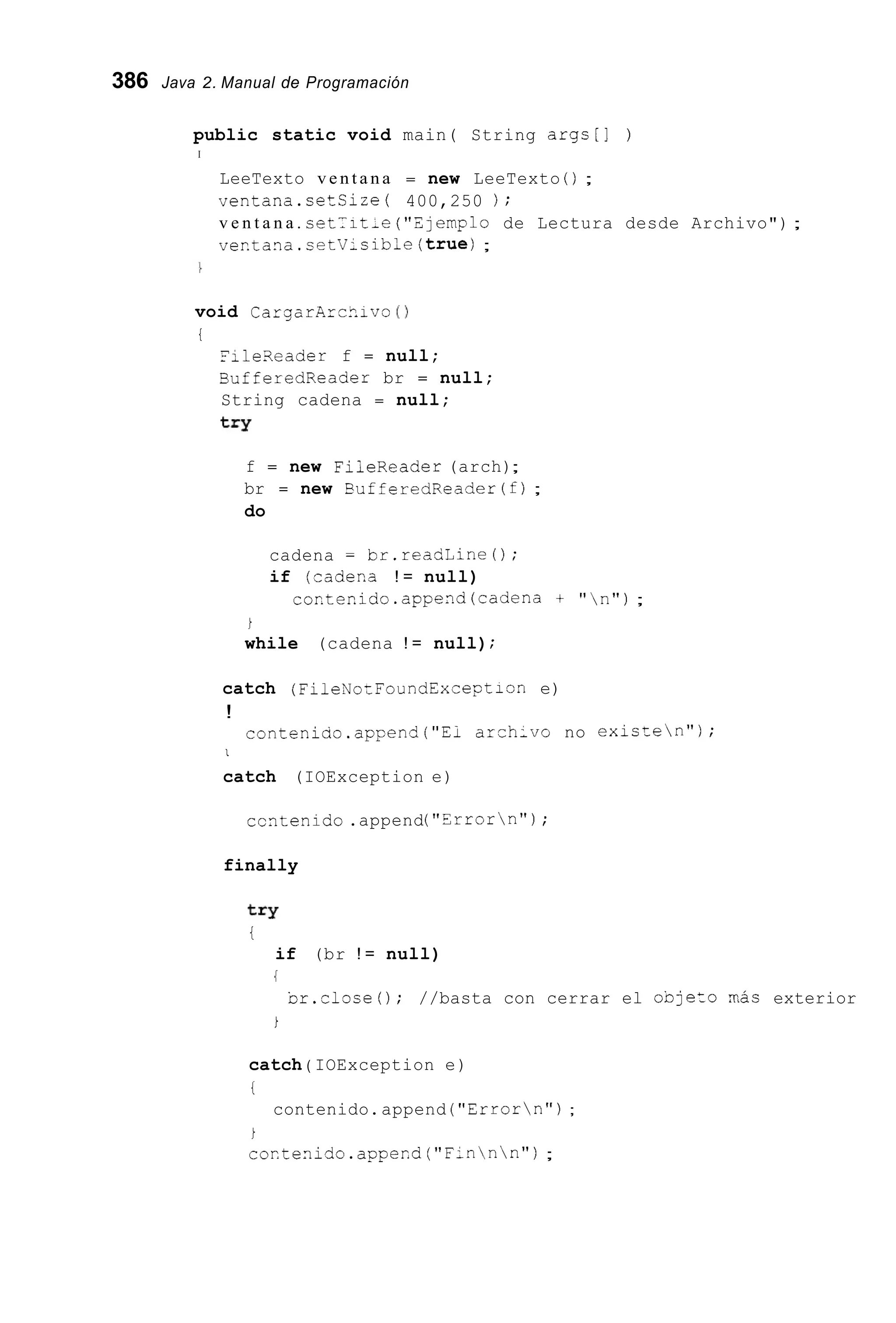386 Java 2. Manual de Programación
public static void main( String args[] )
I
LeeTexto v e n t a n a = new LeeTexto ( ) ;
ventana.cetCize( 400,250 ) ;
v e n t a n a . cet-it-e ("Zlemplo de Lectura desde Archivo") ;
ver.tana.cetV-sible(true);
void CargarArc?.ivo ( 1
i
File3eader f = null;
SufferedReader br = null;
String cadena = null;
try
f = new FiieReader (arch);
br = new Suf feredReader (f);
do
cadena = br.reasLine0;
if (rader,a ! = null)
cor.tenido.append(cadena + "  n " ) ;
i
while (cadena ! = null);
catch (FileNozFoundExceptisn e)
!
contenido.apFend("Ei arch;vo no existen");
I
catch (IOException e)
ccntenido.append("Errorn");
finally
t=Y
t
if (br ! = null)
{
Dr.close(); //basta con cerrar el oDjeto nac exterior
i
catch ( IOException e)
!
contenido.append ("Errorn");
i
coxtenido.appexd ("F:nnn") ;
 