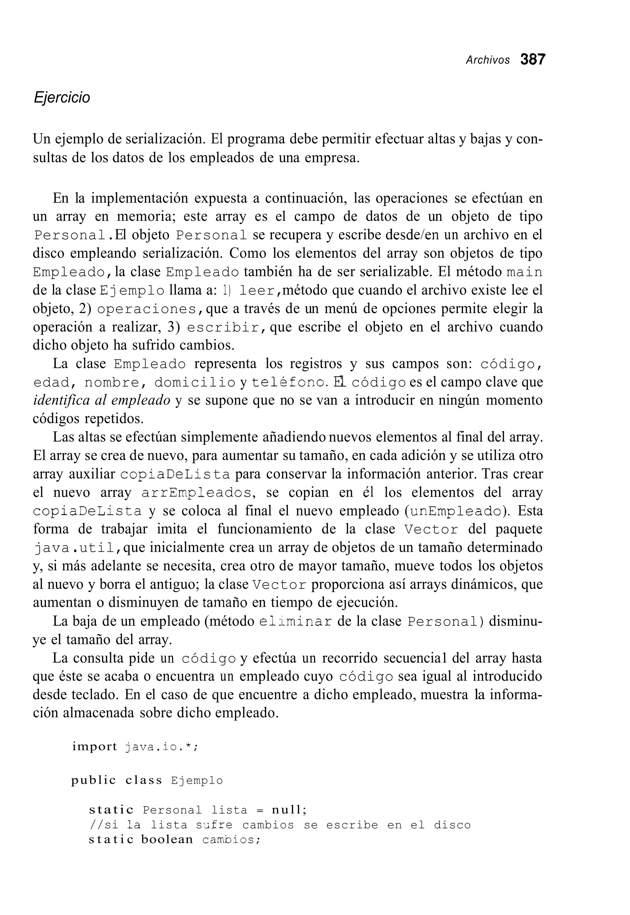 Archivos 387
Ejercicio
Un ejemplo de serialización. El programa debe permitir efectuar altas y bajas y con-
sultas de los datos de los empleados de una empresa.
En la implementación expuesta a continuación, las operaciones se efectúan en
un array en memoria; este array es el campo de datos de un objeto de tipo
Personal.El objeto Personal se recupera y escribe desdeien un archivo en el
disco empleando serialización. Como los elementos del array son objetos de tipo
Empleado,la clase Empleado también ha de ser serializable. El método main
de la clase Ejemplo llama a: 1) leer,método que cuando el archivo existe lee el
objeto, 2) operaciones,que a través de un menú de opciones permite elegir la
operación a realizar, 3) escribir,que escribe el objeto en el archivo cuando
dicho objeto ha sufrido cambios.
La clase Empleado representa los registros y sus campos son: código,
edad, nombre, domicilio y telSfono.El código es el campo clave que
identifica al empleado y se supone que no se van a introducir en ningún momento
códigos repetidos.
Las altas se efectúan simplemente añadiendo nuevos elementos al final del array.
El array se crea de nuevo, para aumentar su tamaño, en cada adición y se utiliza otro
array auxiliar copiaDeLista para conservar la información anterior. Tras crear
el nuevo array arrEmpleados, se copian en e1 los elementos del array
copiaDeLista y se coloca al final el nuevo empleado (unEmpleado). Esta
forma de trabajar imita el funcionamiento de la clase Vector del paquete
java .util,que inicialmente crea un array de objetos de un tamaño determinado
y, si más adelante se necesita, crea otro de mayor tamaño, mueve todos los objetos
al nuevo y borra el antiguo; la clase Vector proporciona así arrays dinámicos, que
aumentan o disminuyen de tamaiio en tiempo de ejecución.
La baja de un empleado (método eliLminar de la clase Personal)disminu-
ye el tamaño del array.
La consulta pide un código y efectúa un recorrido secuencia1 del array hasta
que éste se acaba o encuentra un empleado cuyo código sea igual al introducido
desde teclado. En el caso de que encuentre a dicho empleado, muestra la informa-
ción almacenada sobre dicho empleado.
import java.io.*;
public c l a s s Ejemplo
static Personal lista = n u l l ;
//si ?a lista s-ifre cambios se escribe en el disco
s t a t i c boolean carcbios;
 
