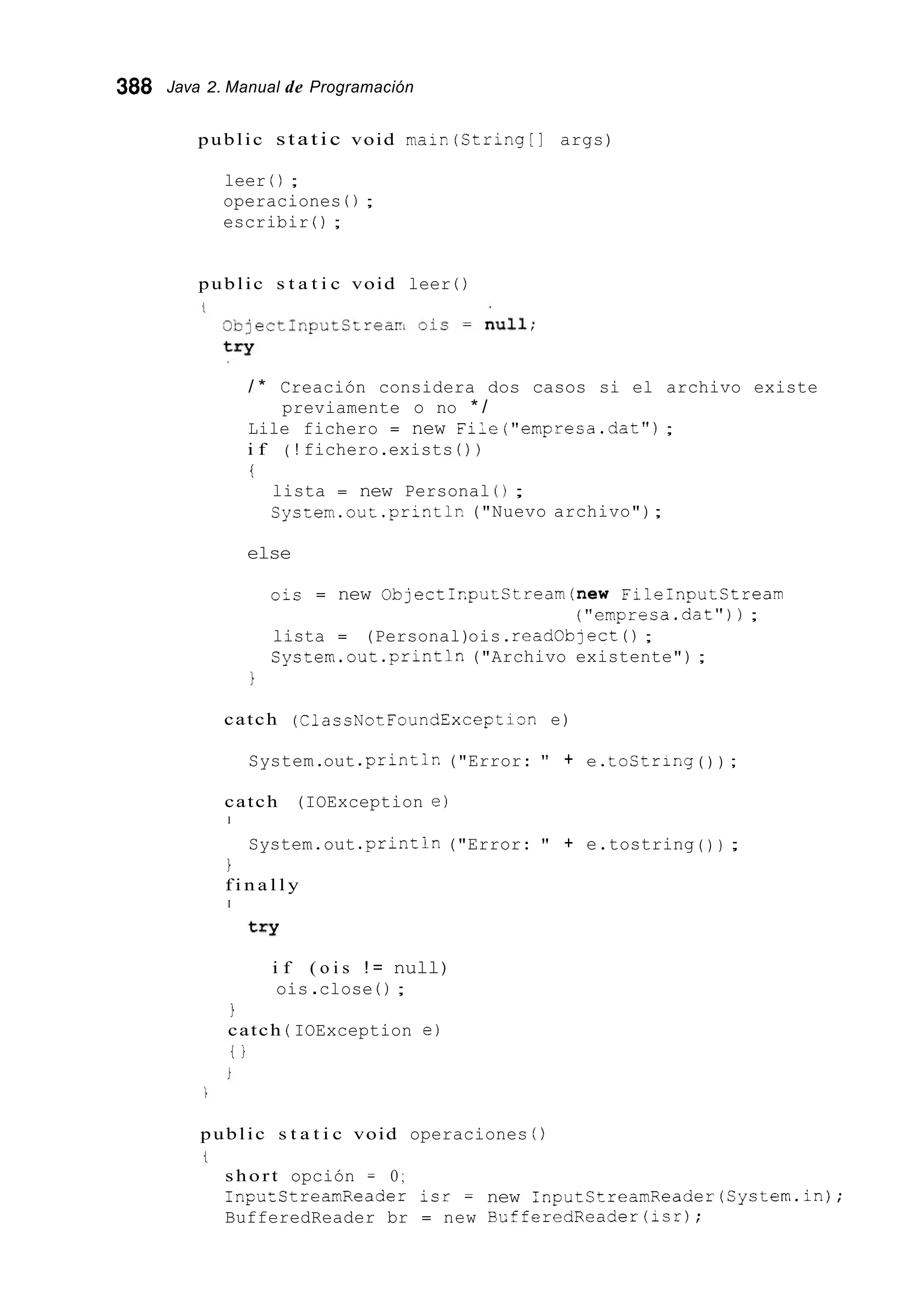 388 Java 2. Manual de Programación
public static void maip(String[] args)
leer ( ) ;
operaciones ( ) ;
escribir ( ) ;
public s t a t i c void leer ( )
/ * Creación considera dos casos si el archivo existe
Lile fichero = new File("empresa.dat") ;
i f
i
previamente o no * /
( ! fichero.exists ( ) )
lista = new Personal ( 1 ;
System.out.printlr! ("Nuevo archivo");
else
ois = new ObjecticputStream(new Fileinputstream
lista = (Personal)ois.readoblect 0 ;
System.out .printin("Archivo existente") ;
("empresa.dat"));
1
catch (ClassNotFoundExceptisn e)
System.out .printir.("Error: " + e.tostring ( ) ) ;
catch (IOException e)
I
System.out .println("Error: " + e.tostring ( ) ) ;
1
f i n a l l y
I
i f ( o i s ! = null)
ois .close ( ) ;
1
catch ( IOException e)
t j
public s t a t i c void operaciones ( )
t
short opción = O ;
InpuZCtreamReader isr = new :nputStreamReader(System.in);
BufferedReader br = new BLfferedReader(1sr);
 