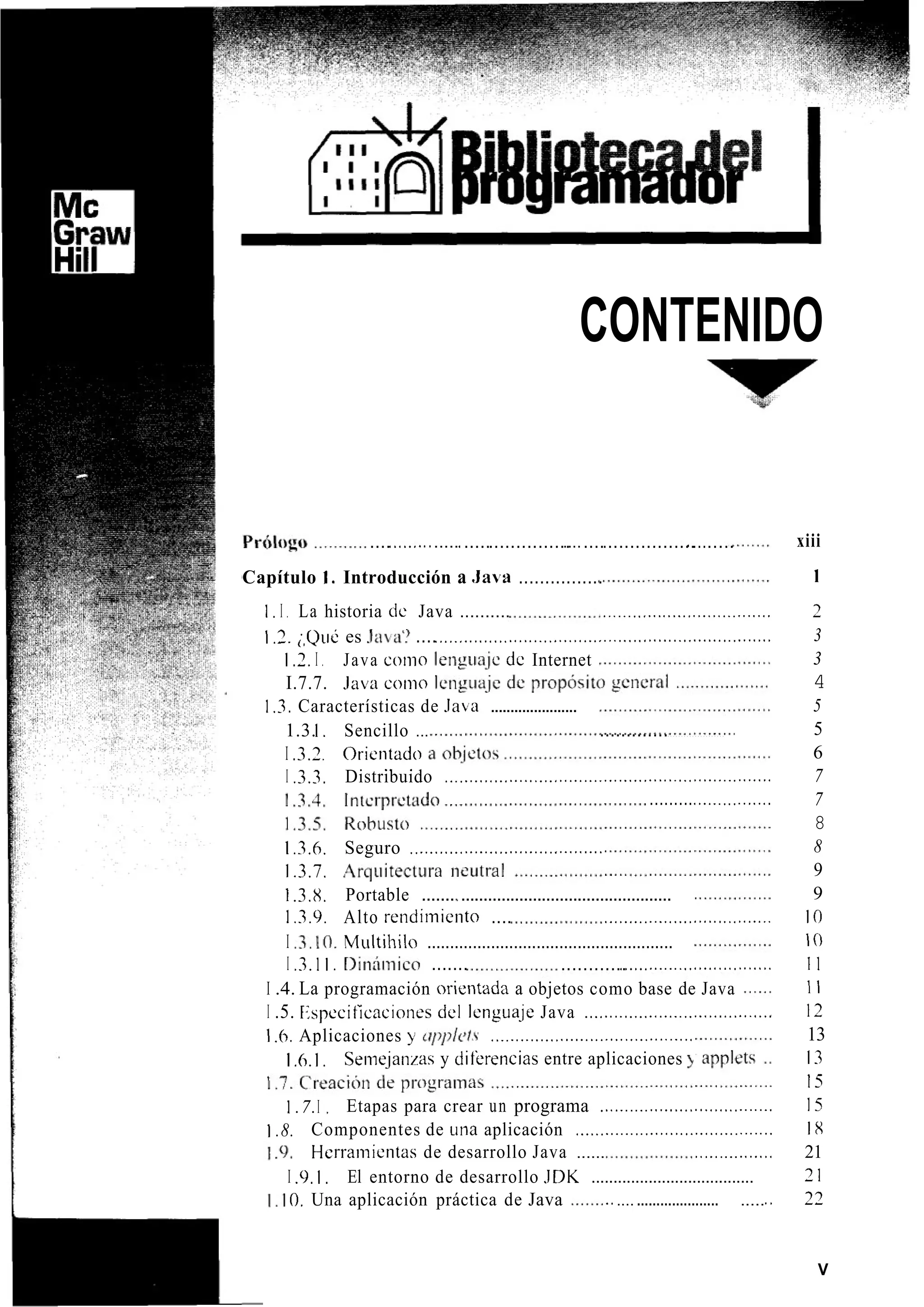 CONTENIDO
....<.<...........< .............................................< ........
Capítulo I . Introducción a .Java ................
1. I . La historia de Java .......... ........,...<....,...<.<........<.
1.3.;,Qué es .l¿l¿l? ....<..._......<..<.<...._.....<.<......................................
I .7.I . Java coi110 leiigua.jc de Internet
I.7.7. .lava con10 leng~ia.je
1.3.I . Sencillo ... .............I . . . . . . . . . . . . . . . . . . . . .
I .3.3. Orientado
I .3.3. Distribuido ..................................................................
1 .3. Características de J a ~ a......................
. <
.........<.............<.
1.3.6. Seguro .......................................
1.3.7. ,4rqiiitectur
1 .3.8. Portable .......~ ...............................................
1 .3.9. Alto i-endiiniento .... ..<..........<............<.......
I .3.10. Multihilo ......................................................
I .3.1I . r>inón1ico ....... ............<........._....<...<<.<.......<
I .4. La programación orientada a objetos como base de Java
I .5. Especificacioiies del lengua-je Java ......................................
1.6,Aplicaciones y u p p / c t ~.........................................
Seiiiejanzas y diterencias entre aplicaciones 4
Etapas para crear un programa ...................................
Componentes de ~ i n aaplicación ........................................
.‘l. Herrainientas de desarrollo Java ...... .<.............<
I .9,I , El entorno de desarrollo JDK .....................................
. I O. Una aplicación práctica de Java ........................... .......
I .h.1,
1 .7.I ,
1 .8.
xiii
1
2
3
3
4
5
5
6
7
7
8
8
9
9
I O
I o
11
1 1
12
13
13
15
15
18
21
71
27
V
 