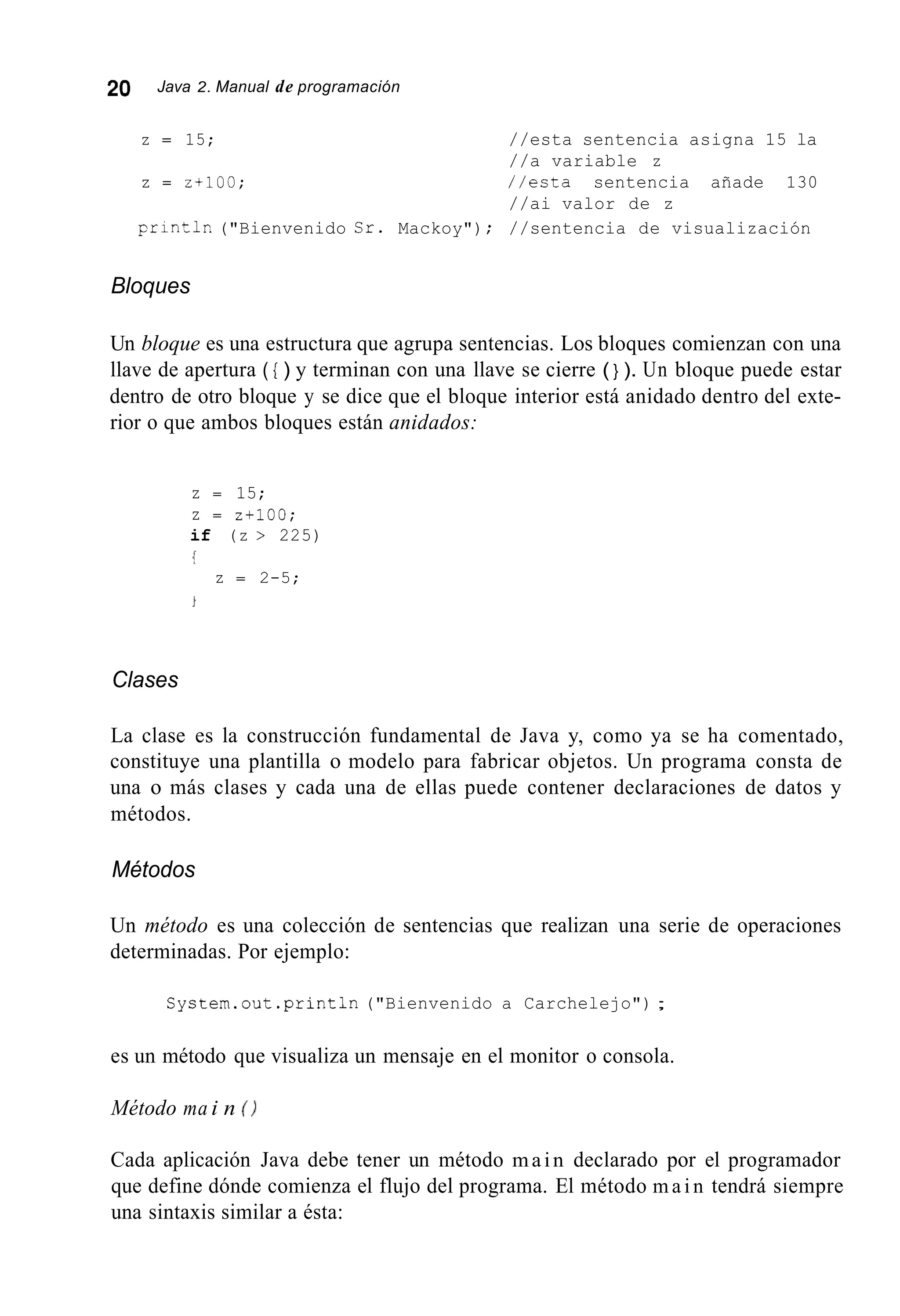 20 Java 2. Manual de programación
z = 15;
z = z+10u;
//esta sentencia asigna 15 la
//a variable z
//esta sentencia añade 130
//ai valor de z
printlr.("Bienvenido Sr. Mackoy") ; //sentencia de visualización
Bloques
Un bloque es una estructura que agrupa sentencias. Los bloques comienzan con una
llave de apertura ( { ) y terminan con una llave se cierre ( } ). Un bloque puede estar
dentro de otro bloque y se dice que el bloque interior está anidado dentro del exte-
rior o que ambos bloques están anidados:
z = 15;
z = 2+100;
if (z > 225)
!
z = 2-5;
Clases
La clase es la construcción fundamental de Java y, como ya se ha comentado,
constituye una plantilla o modelo para fabricar objetos. Un programa consta de
una o más clases y cada una de ellas puede contener declaraciones de datos y
métodos.
Métodos
Un método es una colección de sentencias que realizan una serie de operaciones
determinadas. Por ejemplo:
System.out.println("Bienvenido a Carchelejo") ;
es un método que visualiza un mensaje en el monitor o consola.
Método ma i n ( I
Cada aplicación Java debe tener un método main declarado por el programador
que define dónde comienza el flujo del programa. El método m a i n tendrá siempre
una sintaxis similar a ésta:
 