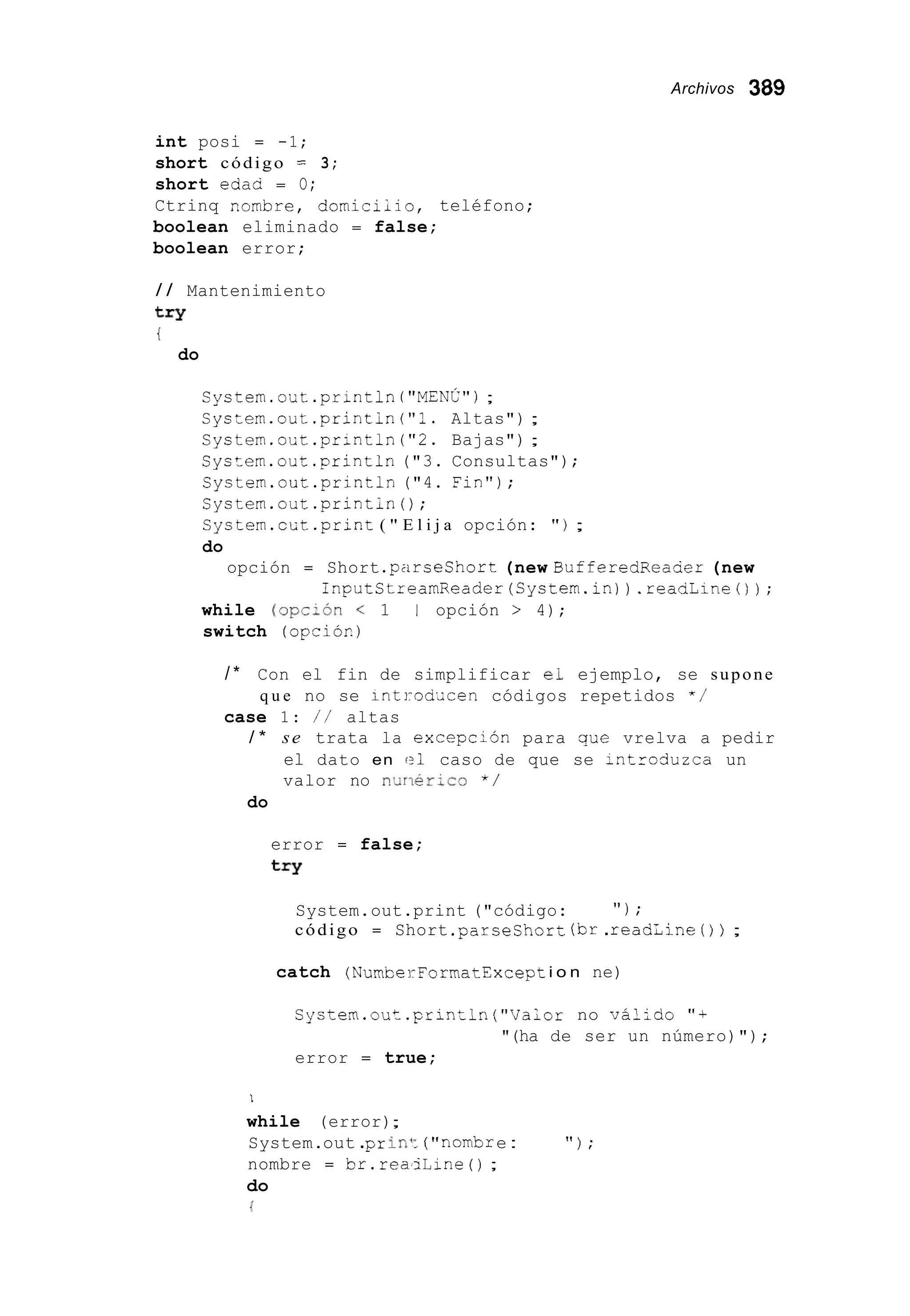 Archivos 389
int posi = -1;
short código = 3;
short edac = O;
Ctrinq Rornbre, dorniciiio, teléfono;
boolean eliminado = false;
boolean error;
/ / Mantenimiento
try
t
do
Systern.out.println("MENC");
Systern.out.printin("?. Altas") ;
Systern.oUt.println("2. Bajas") ;
Systern.out.println("3. Consultas");
Systern.out.println ("4. Fin");
Systern.out.printin();
Systern.cGt.print ( " E l i j a opción: " ) ;
do
opción = Short .parseShort (new BufferedReacer (new
inputCtrearnReader(System.in)).readLineO);
while (opcL6n < 1 ' 1 opción > 4);
switch (opciór.)
/ * Con el fin de simplificar el ejemplo, se supone
case 1: / / altas
q u e no se inti-od~cencódigos repetidos * /
/ * se trata la excepcihn para que vrelva a pedir
el dato en el caso de que se ;ntroduzca un
valor no n,xiérico * /
do
error = false;
try
System.out.print ("código: " 1 ;
código = Short .parseshort(br.readLine ( ) ) ;
catch (NumcerFormatExcepti o n ne)
System.out.println ("Vaior no vál;do "+
error = true;
"(ha de ser un número)");
I
while (error);
System.out .prini: ( " nombr e :
nombre = br.reaiLine ( ) ;
do
{
" ) ;
 