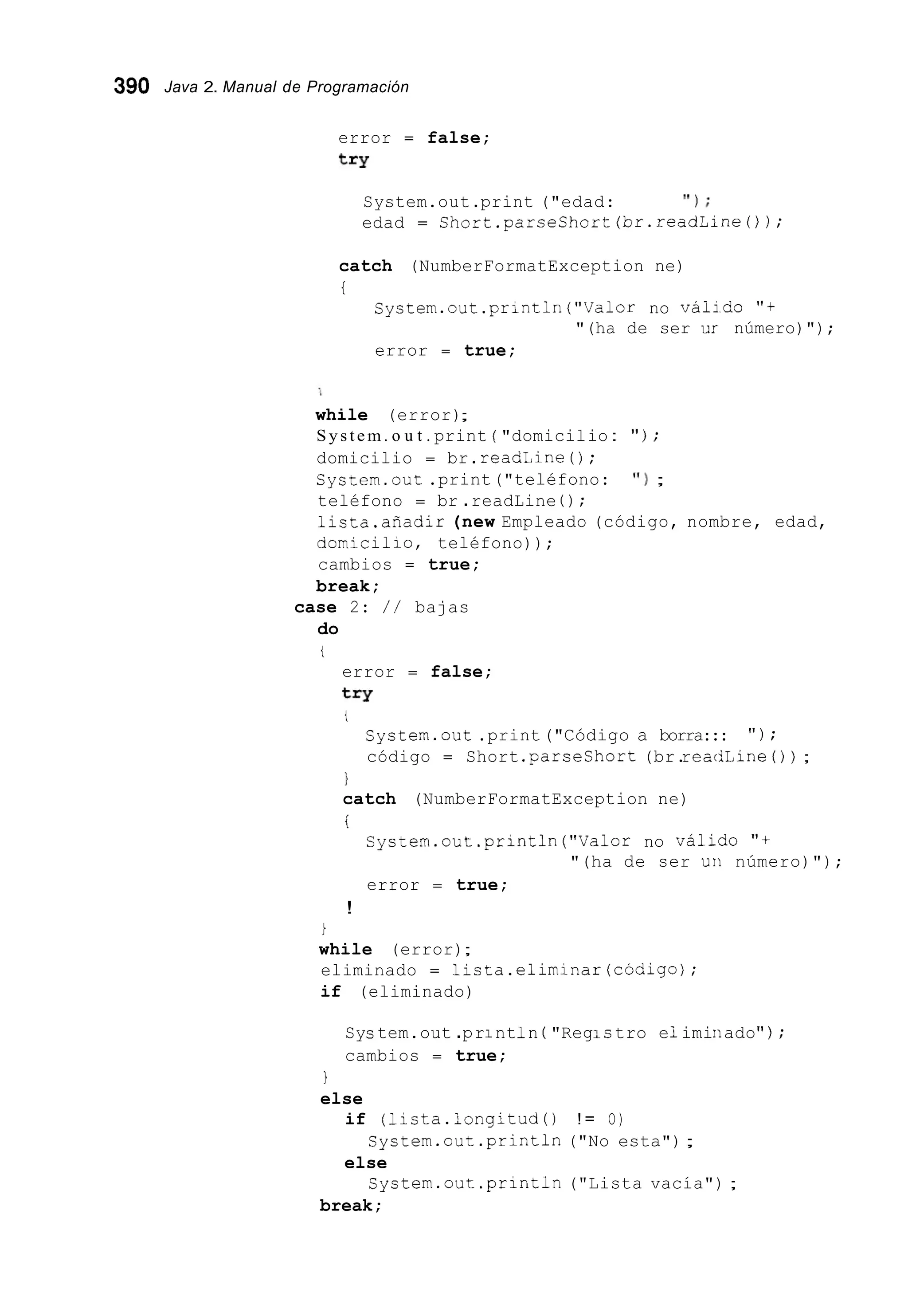 390 Java 2. Manual de Programación
error = false;
try
System.out.print ("edad: ' I ) ;
edad = Short.parseShort(br.readLlne0);
catch (NumberFormatException ne)
t
System.out.println("Valor no váildo " f
error = true;
"(ha de ser UI número)");
while (error);
System. o u t . print ( "domicilio : " ) ;
domicilio = br.readLine ( ) ;
System.out.print("teléfono: ' I ) ;
teléfono = br .readLine ( ) ;
1ista.añadir (new Empleado (código, nombre, edad,
domicillo, teléfono));
cambios = true;
break;
do
case 2: / / bajas
t
error = false;
try
t
System.out .print("Código a borra::: " ) ;
código = Short .parseshort (br.reatlLine ( ) ) ;
1
i
catch (NumberFormatException ne)
System.out .println("Vaior no válido " f
error = true;
"(ha de ser un número)");
!
i
while (error);
eliminado = licta.elimlnar(código);
if (eliminado)
Sys tem.out .pr1nt1n ( "RegIc tro e1imiriado" ) ;
cambios = true;
1
else
if (licta.longitud() ! = O)
else
break;
System.out.println ("No esta");
System.out .println("Lista vacía") ;
 