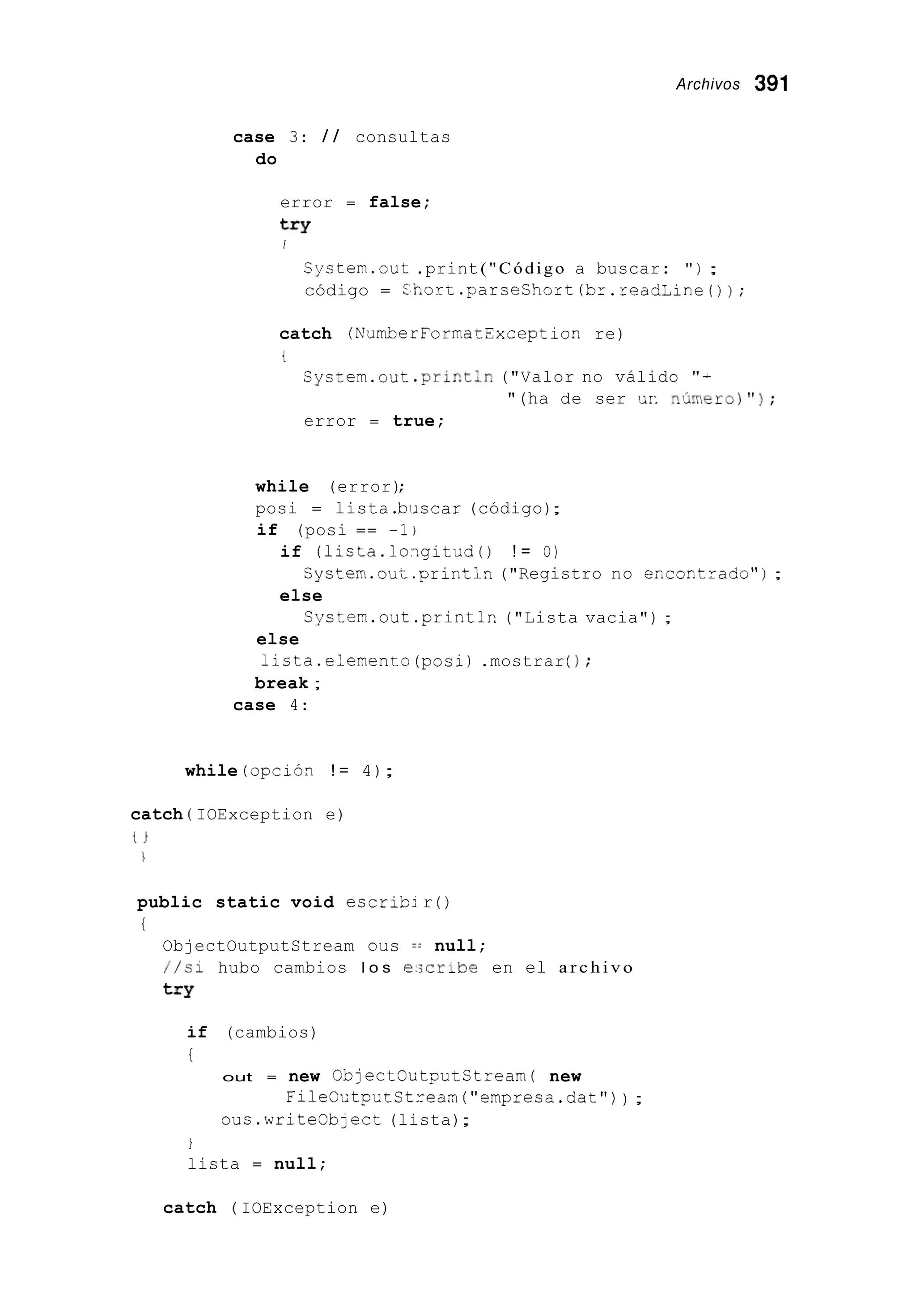 Archivos 391
case 3: / / consultas
do
error = false;
try
I
System.out .print("Código a buscar: " ) ;
código = L h o r t . p a r s e C h o r t ( b r . r e a d l i n e 0 ) ;
catch (NumberFormatYxception re)
t
Cystem.out .pri~tln("Valor no válido " +
error = true;
"(ha de ser UT. n , h e r o ) " ) ;
while (error);
posi = lista.biiscar (código);
if (posi == -1)
if (lista.lo.igitud0 ! = O)
else
Cystem.out .print13("Registro no encoctzado") ;
Cystem.out .println("Lista vacia") ;
else
lista.e:emento(posi) .mostrar 0;
break ;
case 4:
while (opci6n ! = 4);
catch ( IOException e)
public static void escrib;r ( )
t
ObjectOutputStream ous =: null;
//si hubo cambios l o s i':;cribe en el a r c h i v o
try
if (cambios)
t
out = new ObjectOutputCtream( new
ous.write0bject (lista);
FileOntputCtzean("empresa.dat")) ;
i
lista = null;
catch ( IOException e)
 