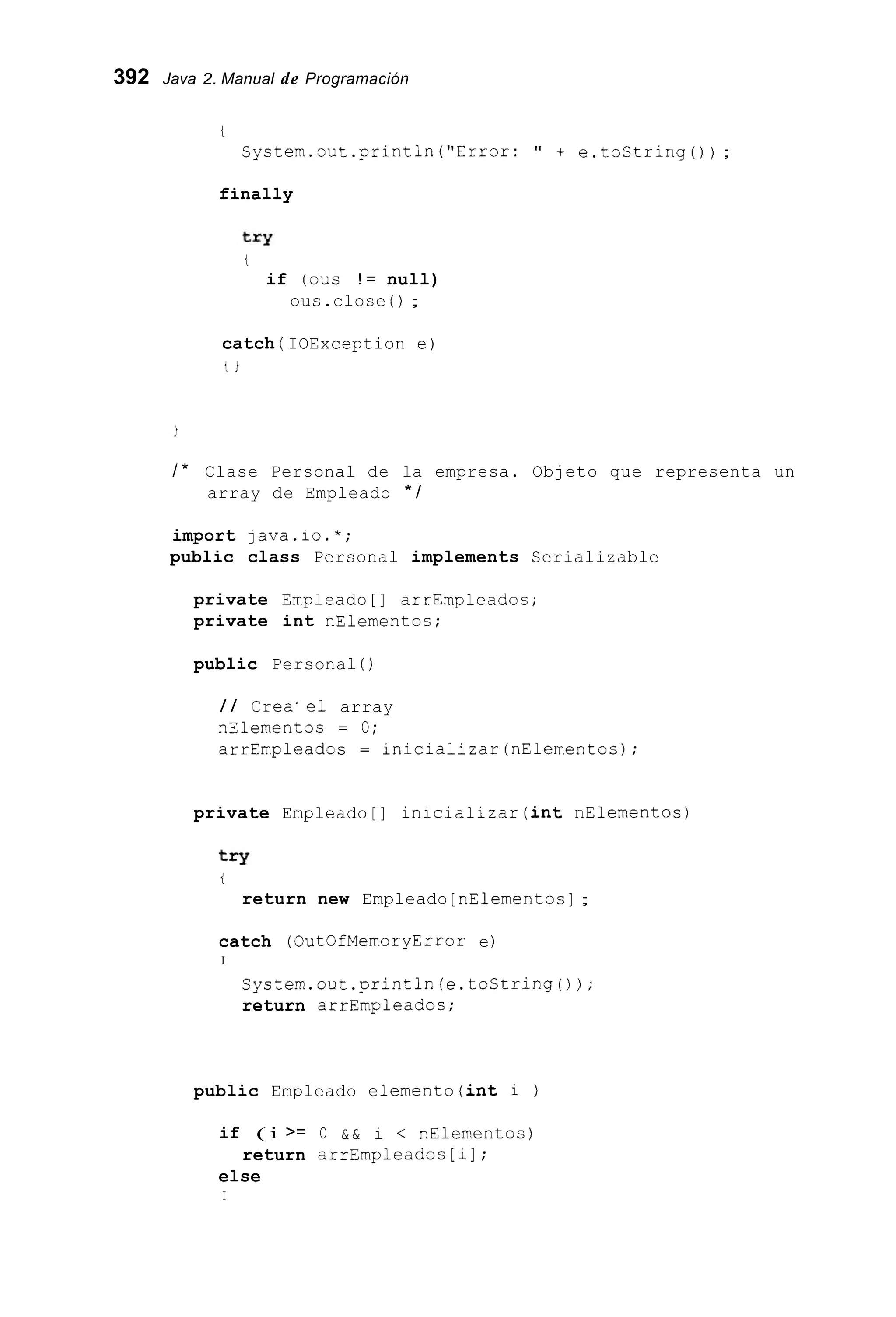 392 Java 2. Manual de Programación
t
Cystem.out.printin("Error: " + e.toString()) ;
finally
t
if (ous ! = null)
ous.close ( ) ;
catch ( IOException e)
t i
/ * Clase Personal de la empresa. Objeto que representa un
array de Empleado * /
import lava.io.*;
public class Personal implements Serializable
private Empleado[] arrEmpleados;
private int nElementos;
public Personal ( )
/ / Crea'el array
nElementos = O;
arrEmpleados = inicializar(nE1ementos);
private Empleado[] inicializar(int nElementos)
t
return new Empleado [nElementos];
catch (OutOfMemoryError e)
I
System.out.println(e.toString());
return arrEmpleados;
public Empleado elemento(int i )
if ( i >= O & & i < nElementos)
else
return arrEmpleados [ i1 ;
I
 