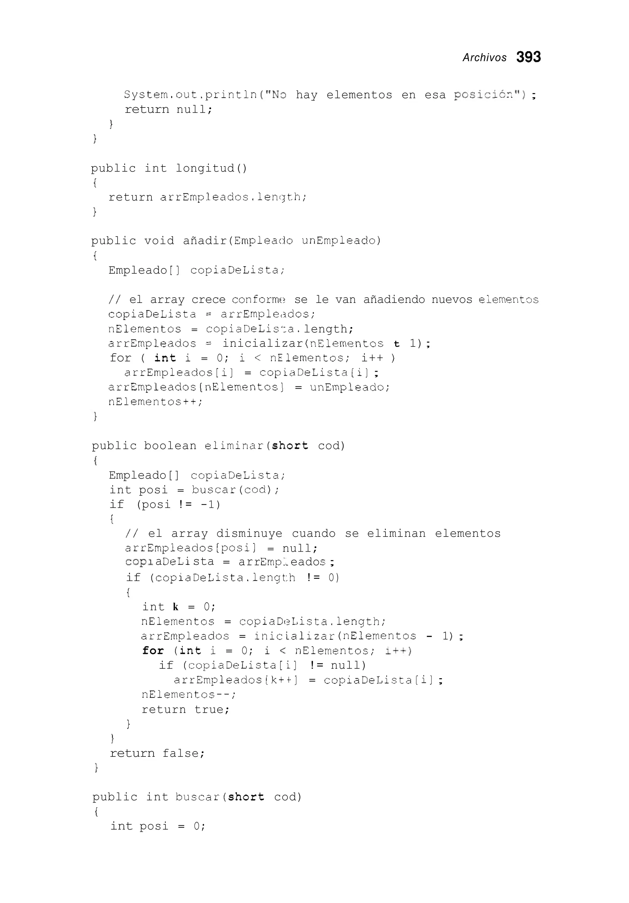 Archivos 393
System.out .println('"3 hay elementos en esa poSici6Z");
return null;
I
1
public int longitud()
i
1
return arrEmpleados.lencjth;
public void añadir (Empleado unEmpleado)
i
Empleado [ ] copiaDeLista;
/ / el array crece conform se le van añadiendo nuevos eiementoc
copiaDeLista = arrEmpleados;
nElementos = copiaDeLisia.length;
arrEmpleados = inicializar (nElernentoc t 1);
for ( int i = O; i < nElernentos; i++ j
arrErnpleados [i] = copLaDeLista[i] ;
arrEmpleados[nElementos] = unEmpleado;
nElementos++;
public boolean eliminar(short cod)
{
Empleado[] copiaDeLista;
int posi = buscar(cod);
if (posi ! = -1)
i
/ / el array disminuye cuando se eliminan elementos
arrEmpleados [posil = null;
cop1aDeLista = arrEmp:.eados ;
if (copiaDeLista.lengLh ! = O)
i
int k = O;
nElementos = copiaDeLista.length;
arrEmpleadoc = inic ializar (nElementos - 1j ;
for (int i = O; i < nElementos; I++)
if (copiaDeLista[ i] ! = null)
arrEmpleados [ k + t ] = copiaDeLista [i];
nElementos--;
return true;
1
1
return false;
}
public int buscar(short cod)
i
int posi = O;
 