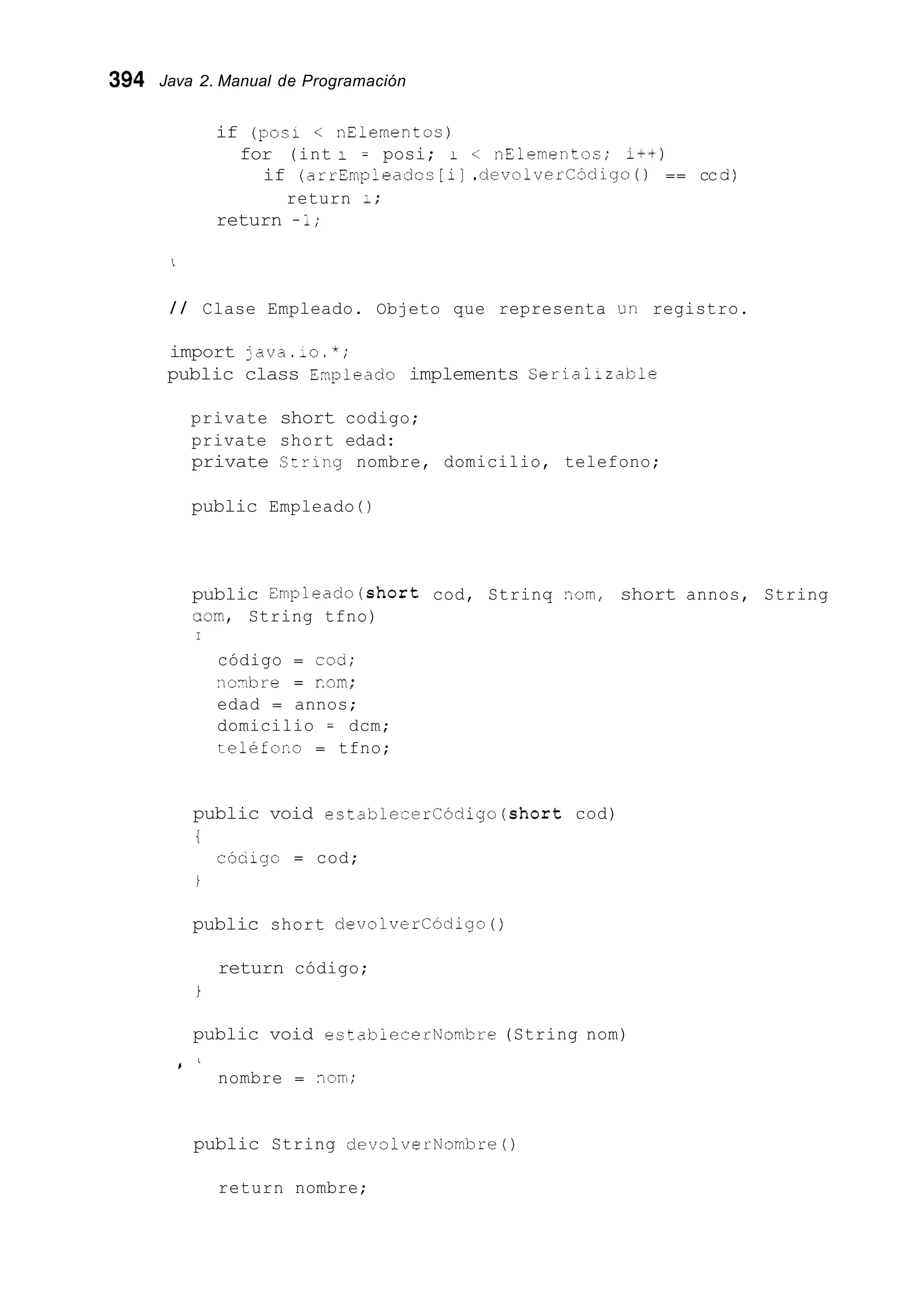 394 Java 2. Manual de Programación
if (pos1 < nElementoc)
for (int 1 = posi; I < nElementos; I++)
if (arrEmpleadcc [ i] .devolvercodigo ( ) == cc d)
return 1;
return -1;
/ / Clase Empleado. Objeto que representa un registro.
import ;ava._o.*;
public class Enpleado implements Serlaiizable
private short codigo;
private short edad:
private Strirg nombre, domicilio, telefono;
public Empleado ( )
public nmpleado(short cod, Strinq zom, short annos, String
=om, String tfno)
I
código = cod;
noxbre = corn;
edad = annos;
domicilio = dcm;
teléforo = tfno;
public void establecerCódigo(short cod)
i
cócigo = cod;
i
public short devolvercódigo ( )
return código;
i
public void estabiecerNombre (String nom)
I '
nombre = nori;
public String devolverNombre0
return nombre;
 
