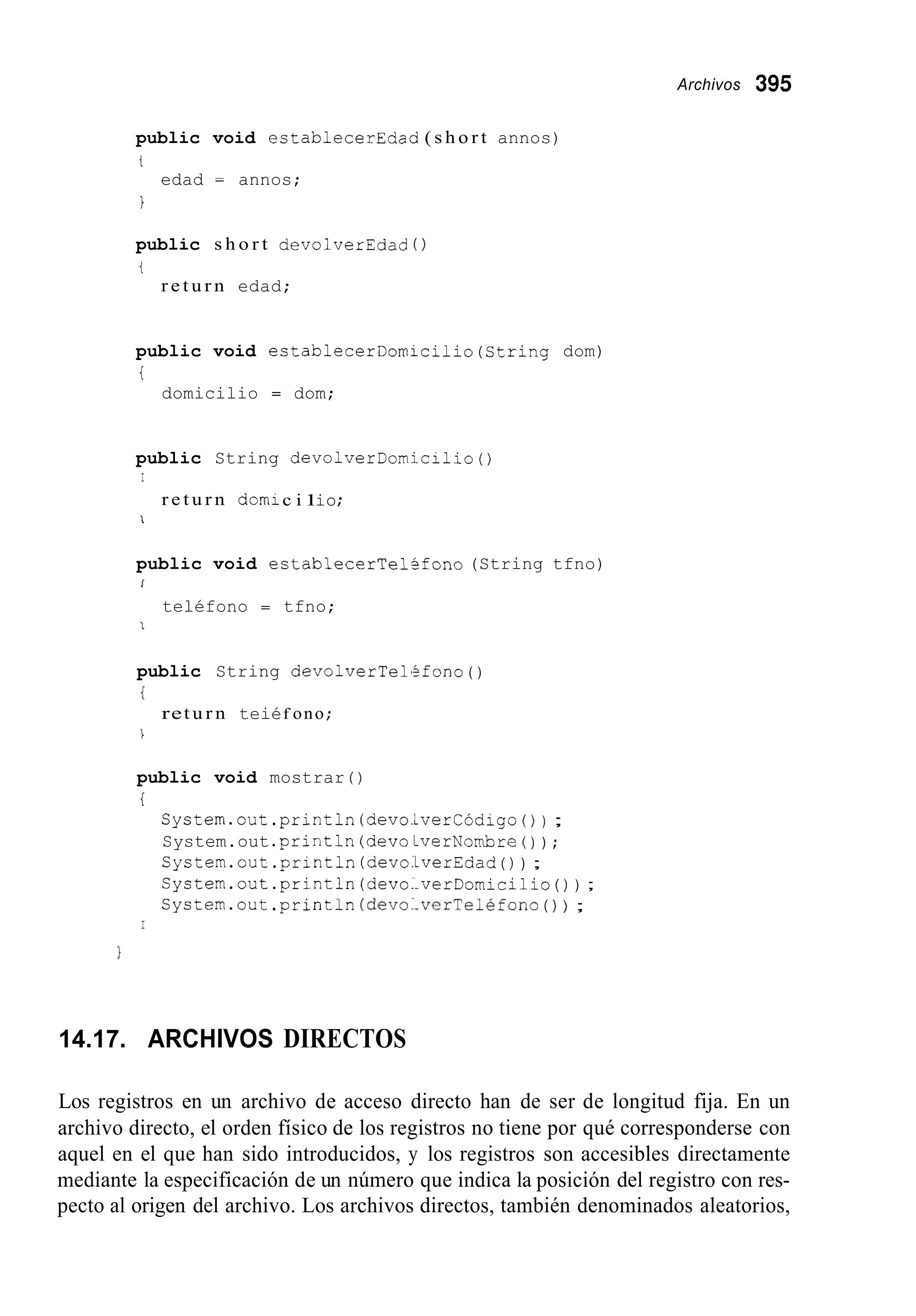 Archivos 395
public void establecerEdad ( s h o r t annos)
t
I
edad = annos;
public s h o r t devolverEdad ( )
t
r e t u r n edad;
public void ectablecerDomicilio(String dom)
i
domicilio = dom;
public String devolverDomicilio()
I
r e t u r n domic i 1io;
i
public void establecerTelSfono (String tfno)
I
teléfono = tfno;
1
public String devolverlel'ifono( )
i
ret u r n teiéf ono ;
I
public void mostrar ( )
i
System.out .println(devolverCodigo( ) ) ;
System.out .println(devoLverNombre ( ) ) ;
Cystem.out .println(devo.LverEdad( ) ) ;
System.out .println(devo..verDomicilio( ) ) ;
System.out .println(devo1-verTeléfono( ) ) ;
I
14.17. ARCHIVOS DIRECTOS
Los registros en un archivo de acceso directo han de ser de longitud fija. En un
archivo directo, el orden físico de los registros no tiene por qué corresponderse con
aquel en el que han sido introducidos, y los registros son accesibles directamente
mediante la especificación de un número que indica la posición del registro con res-
pecto al origen del archivo. Los archivos directos, también denominados aleatorios,
 