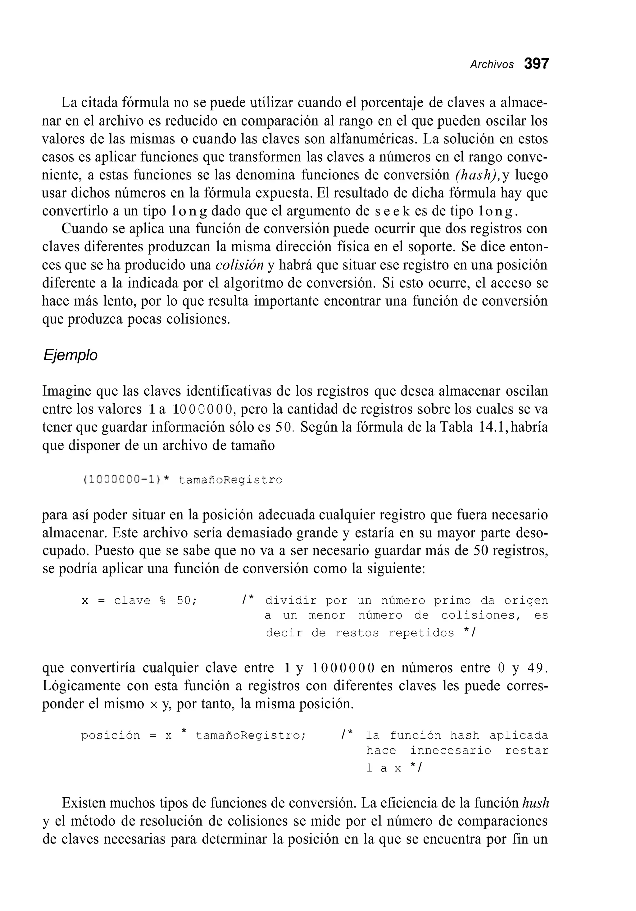 Archivos 397
La citada fórmula no se puede utilizar cuando el porcentaje de claves a almace-
nar en el archivo es reducido en comparación al rango en el que pueden oscilar los
valores de las mismas o cuando las claves son alfanuméricas. La solución en estos
casos es aplicar funciones que transformen las claves a números en el rango conve-
niente, a estas funciones se las denomina funciones de conversión (hash),y luego
usar dichos números en la fórmula expuesta. El resultado de dicha fórmula hay que
convertirlo a un tipo l o n g dado que el argumento de s e e k es de tipo long.
Cuando se aplica una función de conversión puede ocurrir que dos registros con
claves diferentes produzcan la misma dirección física en el soporte. Se dice enton-
ces que se ha producido una colisión y habrá que situar ese registro en una posición
diferente a la indicada por el algoritmo de conversión. Si esto ocurre, el acceso se
hace más lento, por lo que resulta importante encontrar una función de conversión
que produzca pocas colisiones.
Ejemplo
Imagine que las claves identificativas de los registros que desea almacenar oscilan
entre los valores 1a 1O O OO O O, pero la cantidad de registros sobre los cuales se va
tener que guardar información sólo es 5O. Según la fórmula de la Tabla 14.1,habría
que disponer de un archivo de tamaño
(1000000-1)* tamañoRegistro
para así poder situar en la posición adecuada cualquier registro que fuera necesario
almacenar. Este archivo sería demasiado grande y estaría en su mayor parte deso-
cupado. Puesto que se sabe que no va a ser necesario guardar más de 50 registros,
se podría aplicar una función de conversión como la siguiente:
x = clave % 50; / * dividir por un número primo da origen
a un menor número de colisiones, es
decir de restos repetidos * /
que convertiría cualquier clave entre 1 y 1 0 0 0 0 0 0 en números entre O y 49.
Lógicamente con esta función a registros con diferentes claves les puede corres-
ponder el mismo x y, por tanto, la misma posición.
posición = x * tamañoRegistro; / * la función hash aplicada
hace innecesario restar
l a x * /
Existen muchos tipos de funciones de conversión. La eficiencia de la función hush
y el método de resolución de colisiones se mide por el número de comparaciones
de claves necesarias para determinar la posición en la que se encuentra por fin un
 